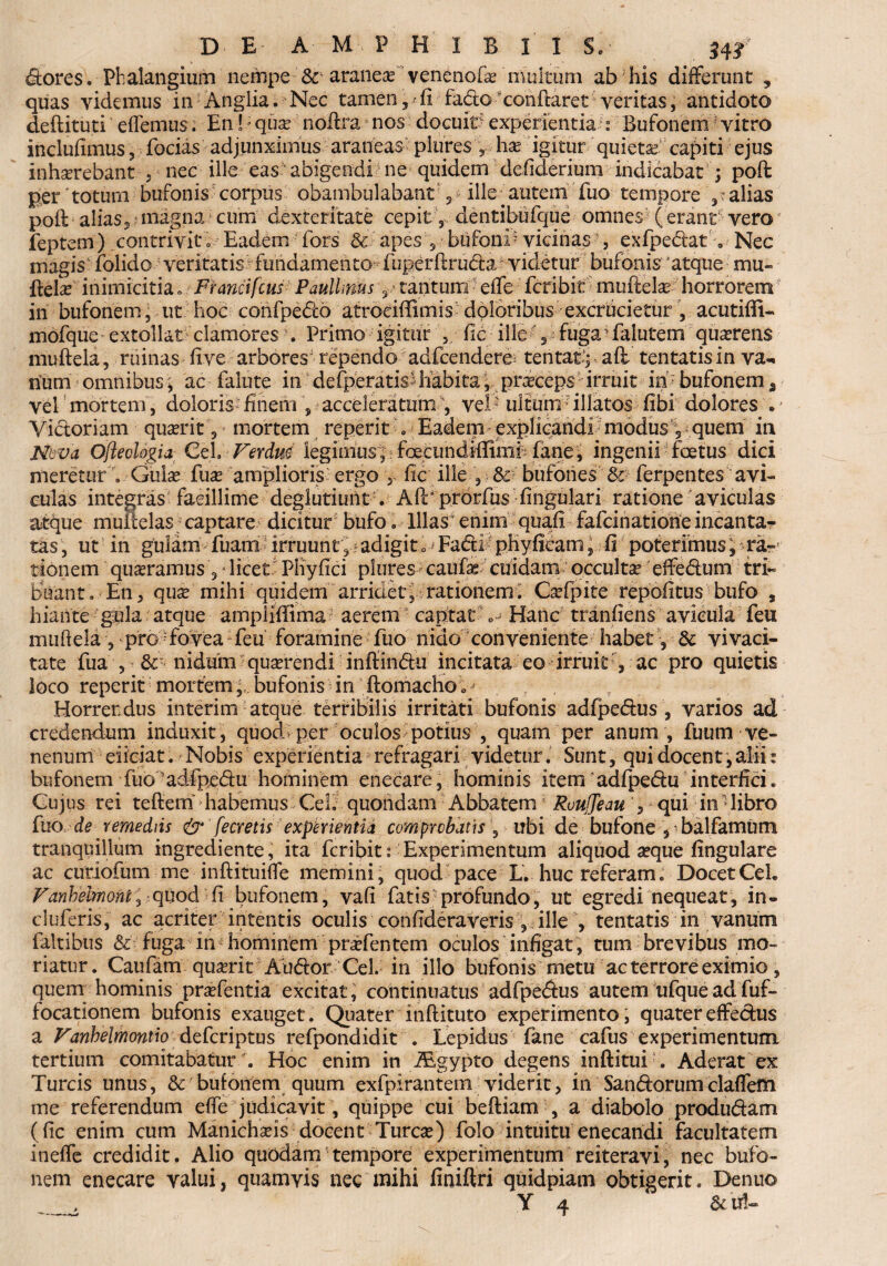 dtores. Phalangium nempe aranea venenofae multum ab his differunt , quas videmus in Anglia. Nec tamen, fi fado xonflaret veritas, antidoto deftituti edemus. En!; qua? nofira nos docuit? experientia : Bufonem; vitro inclufimus, forias adjunximus araneas plures \ ha? igitur quieta? capiti ejus inhaerebant , nec ille eas abigendi ne quidem defiderium indicabat ; poft per Totum bufonis corpus obambulabant , ille? autem fuo tempore alias poft alias, magna cum dexteritate cepit , dentibufque omnes (erant vero feptem) contrivit o Eadem fors & apes ? bufoni? vicinas?, exfpedat «, Nec magis folido veritatis fundamento fuperftru&a videtur bufonis atque mu- ftela? inimicitia. Francifcus PaulUrms 3 tantum effe feribit mufielas horrorem in bufonem, ut hoc confpedo atroriffimis doloribus excrucietur, acutifii- mofquc extollat clamores . Primo igitur fle ille 2 fuga; faiutem quaerens mufteia, ruinas live arbores' rependo adfcendere= tentaej afl tentatisin va¬ rium omnibus•; ac falute in dederatis habita, praeceps irruit in bufonem, vel mortem, doloris? finem , acceleratum , vel? iiltum illatos fibi dolores .? Victoriam quaerit, mortem reperit „ Eadem explicandi modus 5 quem in M va Ofleolopa CeL Ferdm legimus; foecundiffimi fane, ingenii foetus dici meretur , Gulae fuae amplioris ergo y fic ille , & bufones & ferpentes avi¬ culas integras facillime deglutiuiit . AfTpforfus fingulari ratione aviculas atque muitelas captare dicitur bufo. Illas enim quafi fafeinatione incanta¬ tas , ut in gulam fuam irruunt ? adigit „- Fadtl phyficam, fi poterimus, ra¬ tionem quadramus, * licet Phyfici plures caufae cuidam occulta? effe&um tri~ briant. En, quse mihi quidem arridet, rationem; Ca?fpite repofitus bufo , hiante gula atque ampiiffima aerem captat o- Hanc tranfiens avicula feu mufteia , pro fovea feu foramine fuo nido conveniente habet\ & vivaci¬ tate fua , 6c' nidum quaerendi infiindu incitata eo irruit , ac pro quietis loco reperit mortembufonis in ftdmacho 0 ? - Horrendus interim atque terribilis irritati bufonis adfpedus , varios ad credendum induxit , quod per oculos potius , quam per anum , fuum ve¬ nenum eiiciat. Nobis experientia refragari videtur. Sunt, qui docent, alii: bufonem fuo adfpedu hominem enecare, hominis itemadfpedu interfici. Cujus rei teftern habemus CeL quondam Abbatem1 RvuJJeau , qui in1 libro fuo de remediis & fecretis experientia comprobatis , ubi de bufone , balfamum tranquillum ingrediente, ita feribit :■ Experimentum aliquod seque lingulare ac curiofum me inftituifle memini, quod pace L. huc referam. Docet CeL Fanhehnonti quod fi bufonem, vafi fatis profundo, ut egredi nequeat, in» cluferis, ac acriter intentis oculis confideraveris , ille , tentatis in vanum faltibus fuga in hominem prifentem oculos infigat, tum brevibus mo¬ riatur. Caufam qua?rit Audor CeL in illo bufonis metu ac terrore eximio, quem hominis prsefentia excitat, continuatus adfpedus autem ufque ad fuf- focationem bufonis exauget. Quater inftituto experimento, quater effedus a Fanhelmontio deferiptus refpondidit . Lepidus fane cafus experimentum tertium comitabatur . Hoc enim in iEgypto degens inftitui . Aderat ex Tureis unus, & bufonem quum exfpirantem viderit, in Sandorum claffem me referendum efte judicavit , quippe cui beftiam , a diabolo produdam (fic enim cum Manichafis docent Tureas) folo intuitu enecandi facultatem ineffe credidit. Alio quodam tempore experimentum reiteravi, nec bufo¬ nem enecare valui, quamvis nec mihi finiftri quidpiam obtigerit. Denuo _, Y 4 &t*C