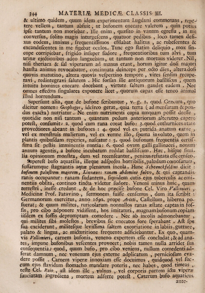 & ultimo quidem , quum idem experimentum Lugduni commodans , repe¬ tere vellem , tantum abfuit, ut bufonem enecare valerem , quin potius ipfe tantum non moriebar . Ille enim , quadito in vanum egreflii , in me converfus, folito magis inturgefcens, quatuor pedibus , loco tamen defi¬ xus eodetn, innixus, frequentiflimos efflabat halitus , ac rubefcentes & excandefcentes in me figebat oculos. Tunc ego ftatim deliquio , mox fin- cope corripiebar, frigido infuper fudore , frequentioribus tum alvi , tum urina? ejedionibus adeo languebam, ut tantum non mortuus viderer.Nil, nifi theriaca & £al viperarum ad manus erant, horum igitur dofi majori haufta animus revocabatur, continuata deinceps per odo dies, altera dofi quovis matutino, altera quovis vefpertino tempore , vires fenfim recupe¬ ravi , redintegravi falutem . Hic forfan ille antiqiiorum bafilifcus , quem intuitu homines enecare docebant , virtute faltem gaudet eadem . Nec omnes effedns lingulares exponere licet, quorum capax efle teneo animal illud horrendum. Superfunt alia, quas de bufone fcribuntur, v.-g. u quod Grascum , quo dicitur nomen: Geophagos, idcirco gerat,, quia terra ( ad menfuram & pon¬ dus exada) nutriatur . Ne enim nutrimenti copia umquani poffit deefle , quotidie non nifi tantum , quantum pedum anteriorum alterutro capere poteft, confumit; 2, quod cum rana coeat bufo: 3, quod cothurnices astate provediores abeant in bufones : 4» quod vel ex putrida anatum (sanie 5 vel ex menftruis mulierum, vel ex verme illo, fpuma involuto, quem in plantis quibufdam reperies, nafcatur : 5. quod bufonum frequentia certif- fima fit peftis imminentis nuntia: 6„ quod ovum galli gallinacei, nonum5 annum agentis, a bufone incubatum reddat bafilifcum. Ha?c, hifque fimi- lia opinionum monftra, dum vel recenfeantur, penitus refutata effle cenfeo * Supereft bufo aquatilis, illeque adfpedu horribilis,paludumccsnofarum foflarumque ftagnantis aquas plenarum incola. Hunc Schvenckfeidius dicit :• bufonem paluflrem majorem, Linnaus: ranam abdomine fulvo, & qui captandis ranis occupantur: ranam fudantem, fiquidem cutis ejus tuberculis ac emi¬ nentiis obfita , continuo tinda videtur fudore . Veneni minus huic 5 quam terreflri, ineflfe credunt , & de hoc pra?cife bufone Cei. Viro Vallisnveri T. Medicina? Prof. Patavino , fermonem fuifle cenfemus , dum ita fcribit : Germanorum exercitus, anno 16^2. prope Arceti, Caftellum, hiberna po- fuerat j & quum milites, ruricolarum nonnullos ranas asftate captas in fof- fis, pro cibo adponere vidiflent, hos imitaturi, magnam bufonum copiam iifdem ex foffis depromptam comedere . Nec ab incolis admonebantur , qui» milites fibi moleftos , brevibus fic enecatos fore fperabant ,r Aft fp* Mm exciderunt , militefque leviiliraa faltem excoriatione in labiis,gutture , palato & lingua, ac miduritione frequente adficiebantur. Ex quo, quam¬ vis Fallisnmi, carnem bufonis, veneno expertem efle concludat ;& ad ana¬ tes, impune bufonibus vefcentes provocet, nobis tamen nulla arridet fua confequentia; quod, quum bufo, pro cibo veniens, nullum comedenti ad- ferat damnum , nec venenum ejus externe adplicatum , perniciofum eva¬ dere poffit . Carnem vipera? innoxiam efle docuimus , quidquod vel fuc- cum ejus flavidum ftomacho mandare poteris, nec habes, quod timeas , tefle Cei. Raio , aft idem ille , vulnus ,ve-l corporis partem idu vipera? fauciatam ingrediens , mortem adferre poteft . Ceterum bufo* aquaticus, ante-