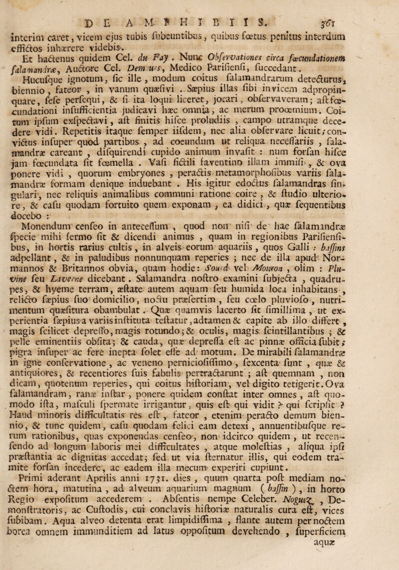 interim caret, vicem ejus tubis fubeunfcibus cffidos inh-asrere videbis. quibus foetus penitus interdum Et hadenus quidem Cei. du Pay . Nunc Obfervationes circa fwcundalionem [ahmandm^ Audore Cei. Dem urs•■, Medico Pariflenli, fuccedant. Hucufque ignotum, fic ille , modum coitus _ falaraand tarum detedurus* biennio, fateor , in vanum quaffivi . Saepius illas libi invicem adpropin- quare, fefe perfequi, & 0-ita loqui liceret, jocari , obfervaveratn; aftfe- cundationi infufficientia judicavi hsec omnia , ac merum prooemium . Coi¬ tum ipfum exfpedavi, ait finitis hifce. proludiis , campo utramque dece¬ dere vidi. Repetitis itaque femper iifdem, nec alia obfer vare licuit ;con- vidus infuper quod partibus ? ad coeundum ut reliqua neceffariis , fala- mandrae careant , difquirendi cupido animum inyafit : num forfan hifce jam fecundata fit femella . Vafi fidili favent i no illam immifb , & ova ponere vidi , quorum embryones , peradis metamorpholibus varris fala- mandrae formam denique induebant . His igitur edodus falamandras flm gulari , nec reliquis animalibus communi ratione coire , & ftudio ulterio¬ re, & cafu quodam fortuito quem exponam , ea didici, quae fequentibus docebo r Monendum cenfeo in antecdTum -, quod non nili' de' hac falam and ree Ipecie mihi (ermo fit &: dicendi animus , quam in regionibus Pariflenfi- bus, in hortis rarius cultis, in alveis eorum aquariis , quos Galli-: kiffins adpellant, & in paludibus nonnunquam reperies ; nec de illa apud- Nora mannos & Britannos obvia, quam hodie: Sourd- vel Mowron , olim : Plu~ vine fcu Laverne dicebant. Salamandra noftro examini fubjeda , quadru¬ pes, & hyeme terram, aefete-autem aquam fen humida loca inhabitans , relido faepius fuo domicilio, nofhi praefertim , feti caeio pluviofo , nutri¬ mentum quaelitura obambulat. Quae quamvis lacerto fit fimillima , ut ex- perientia faepius a variis inftituta teflatur, adtamen & capite ab illo differt , magis fcilicet depreffo,magis rotundo;& oculis, magis fcintlllantibus ; 8c pelle eminentiis oblita’; cauda, quar depreffa eft ac pinnae officia fubit » pigra infuper ac fere inepta folet efie ad motum. De mirabili falamandras in igne confervatione , ac veneno pernicioliffimo , fexcenta* funt , quae & antiquiores, (k recentiorcs fuis fabulis! pertradarunt ; aft quemnam , non dicam, quotenum reperies, qui coitus biftoriam, vel digito tetigerit.Ova falamandram, rana* infer , ponere quidem eonfet inter omnes , aft quo¬ modo ife, mafculi fpermate irrigantur, quis eft qui vidit > qui fcriplit ? Haud minoris difficultatis res efir, fateor , etenim perado demum bien¬ nio, & tunc quidem, cafu quodam felici eam detexi, annuentibufque re¬ rum rationibus, quas exponendas cenfeo, non idcirco quidem , ut recen- fendo ad longum laboris mei difficultates , atque moleftias , aliqua iplx pradlantia ac dignitas accedat; fed ut via fternatur illis, qui eodem tra¬ mite forfan incedere, ac eadem illa mecum experiri cupiunt. Primi aderant Aprilis anni 1731, dies , quum quarta poft mediam no¬ dem hora, matutina , ad alveum aquarium magnum ( bajjin ) , in horto Pvegio expolitum accederem1 . Abfentis nempe Celeber. NogutZ. , De¬ mon ftra toris, ac Cuftodis, cui conclavis hiftoriae naturalis cura efi, vices fubibam. Aqua alveo detenta erat limpidiflima , flante autem per nodem borea omnem immunditiem ad latus oppolitum devehendo , fuperficiena aqua;