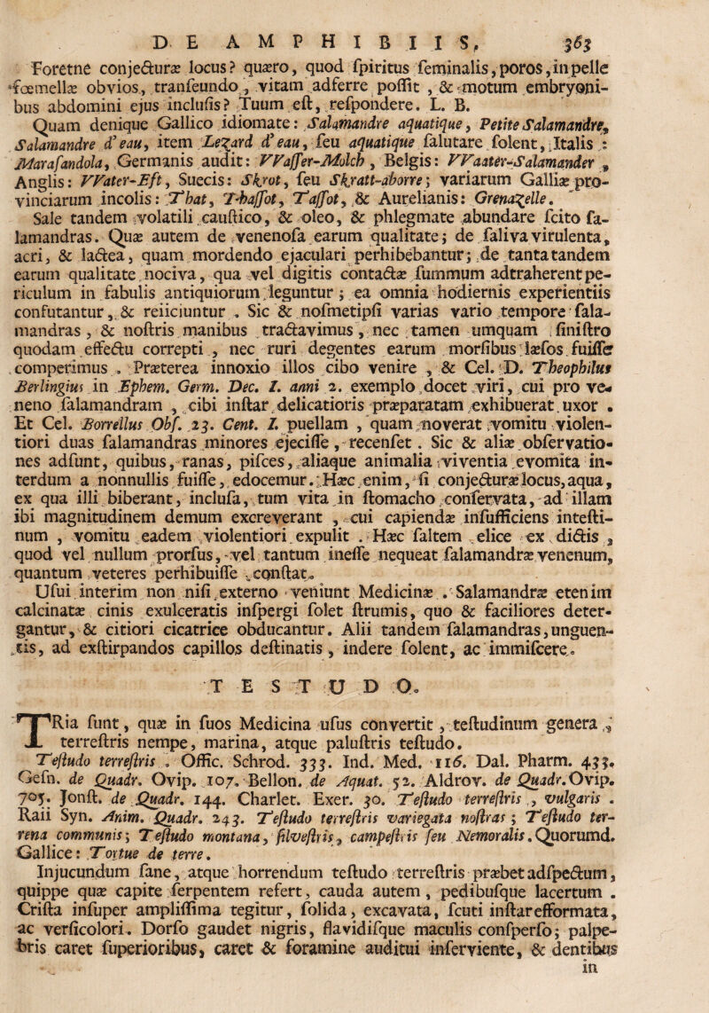 Eoretne conje&urae locus? quaero, quod fpiritus feminalis, poros,in pelle HFcemellae obvios, tranfeundo , vitam adferre poflit , &-motum embryoni¬ bus abdomini ejus inclufis? Tuum eft, refpondere. L. B. Quam denique Gallico idiomate: Sahmandre aquatique > Petite Salamandre9 Salamandre d’ eau, item Le^ard d’eau, ieu aquatique falutare folent,iItalis : Jldarafandola, Germanis audit: FFaffer-Molcb , Belgis: FFaater-Salamander 9 Anglis: VVattr-Eft, Suecis: Skjot, feu Sk/att-abom; variarum Galliae pro¬ vinciarum incolis: 'Tbat, Tbaffbt^ Tajjfot^ Sc Aurelianis: Grena^elle. Sale tandem volatili cauftico, Sc oleo, Sc phlegmate abundare fcito fa- lamandras. Quae autem de venenofa. earum qualitate; de falivavirulenta, acri, Sc ladea, quam mordendo ejaculari perhibebantur; ;de tanta tandem earum qualitate nociva, qua vel digitis contadae fummum adtraherentpe¬ riculum in fabulis antiquiorum; leguntur; ea omnia hodiernis experientiis confutantur, Sc reiiciuntur . Sic Sc nofmetipfi varias vario tempore fala- mandras , Sc noftris manibus tradavimus , nec ; tamen umquam ; finiftro quodam effedu correpti , nec ruri degentes earum morfibus: isefos. fuiffe competimus . Praeterea innoxio illos cibo venire , Sc Cei. D. Tbeopbiluf Eerlingm in Ephem. Germ. Dec. 7. anni 2. exemplo,docet viri, cui pro ve* neno falamandram , cibi inftar delicatioris praeparatam exhibuerat,uxor • Et Cei. Eorrellus Obf. 23. Cent. 7. puellam , quam moverat vomitu violen¬ tiori duas falamandras minores ejeciffe , recenfet. Sic & aliae, obfervatio- nes adfunt, quibus, ranas, pifces, galiaque animalia viventia evomita in¬ terdum a nonnullis fuiffe, edocemur. ' Haec enim, ii conjedurae locus, aqua, ex qua illi biberant, inclufa, tum vita in ftomacho confer vat a, ad illam ibi magnitudinem demum excreverant , cui capiendae infufficiens intefti- num , vomitu eadem violentiori expulit . Haec faltem elice ex , didis , quod vel nullum prorfus, vel; tantum inelfe nequeat falamandrae venenum, quantum , veteres perhibuifle vconftat* Ufui. interim non nifi .externo *■ veniunt Medicinae . Salamandrae eten im calcinatae cinis exulceratis infpergi folet ftrumis, quo & faciliores deter- gantur, Sc citiori cicatrice obducantur. Alii tandem falamandras,unguen¬ dis, ad exftirpandos capillos deftinatis, indere folent, ac immifcere . T E S T f U D ?0u TRia funt, quae in fuos Medicina ufus convertit, teftudinum genera * terreftris nempe, marina, atque paluftris teftudo. Teftudo terreftris... Offic. Schrod. 333* Ind. Med. ii<5. Dal. Pharm. 431* Gefn. de Quadr. Ovip. „107. Bellon. de Aquat. 52. Aldror. de Quadr.Ovip. 705. Jonde Quadr. 144. Charlet. Exer. 30. 7''eftudo terreftris,, vulgaris . Raii Syn. Anim. Quadr. 243. Teftudo terreftris variegata noftras; 'Teftudo ter¬ rena communis, Teftudo montana j filveftris> campeftris [eu Nemoralis. Quorumd. Gallice: Tortue de terre. Injucundum fane, atque horrendum teftudo terreftris praebet adfpedum , quippe quae capite rferpentem refert, cauda autem, pedibufque lacertum . Crifta infuper ampliftima tegitur, folida, excavata, fcuti inftarefformata, ac verficolori. Dorfo gaudet nigris, flavidifque maculis confperfo; palpe¬ bris caret fuperioribus, caret Sc foramine auditui infer viente, Sc dentibus In