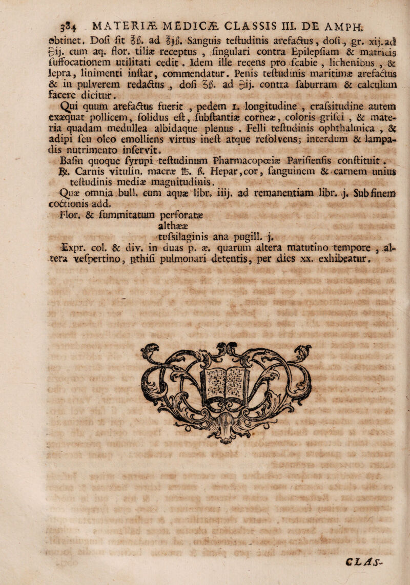 3S4 MATERIA MEDICA CLASSIS III. DE AMPH. obtinet. Dofi fit 3 fi. ad ?j fi. Sanguis teftudinis arefabkis, do (i., gr, xij.acl gij. eum aq. flor, tilias receptus Angulari contra Epilepfiam & matriJs fuffocationem utilitati cedit. Idem ille recens pro fcabie , lichenibus , & lepra, linimenti inftar, commendatur. Penis teftudinis maritima arefa&us & in pulverem reda&us , dofi 5fi. ad gij. contra faburram & calculum facere dicitur. Qui quum arefa&us fuerit , pedem i* longitudine , crafsitudine autem exaequat pollicem, folidus eft, Jfubftantia* cornese, coloris grifei , & mate¬ ria quadam medullea albidaque plenus . Felli teftudinis ophthalmica , St adipi ieu oleo emolliens virtus ineft atque refolvensj interdum & lampa¬ dis nutrimento infervit. Bafin quoque fyrupi teftudinum Pharmacopceiae Parifienfis conftituit. gu Carnis vitulin. macrae 1B. fi. Hepar,cor, fanguinem & carnem unius teftudinis mediae magnitudinis. Quas omnia bull. cum aquae libe. iiij. ad remanentiam libr. j. Sub finem cobtionis add» Flor. & fummitatum perforata althaeae tufsilaginis ana pugili, j. Expr. coi. & div, in duas p. ae. quarum altera matutino tempore , al¬ tera vefpertino, pthifi pulmonari detentis, per .dies xx. exhibeatur. CL4S-