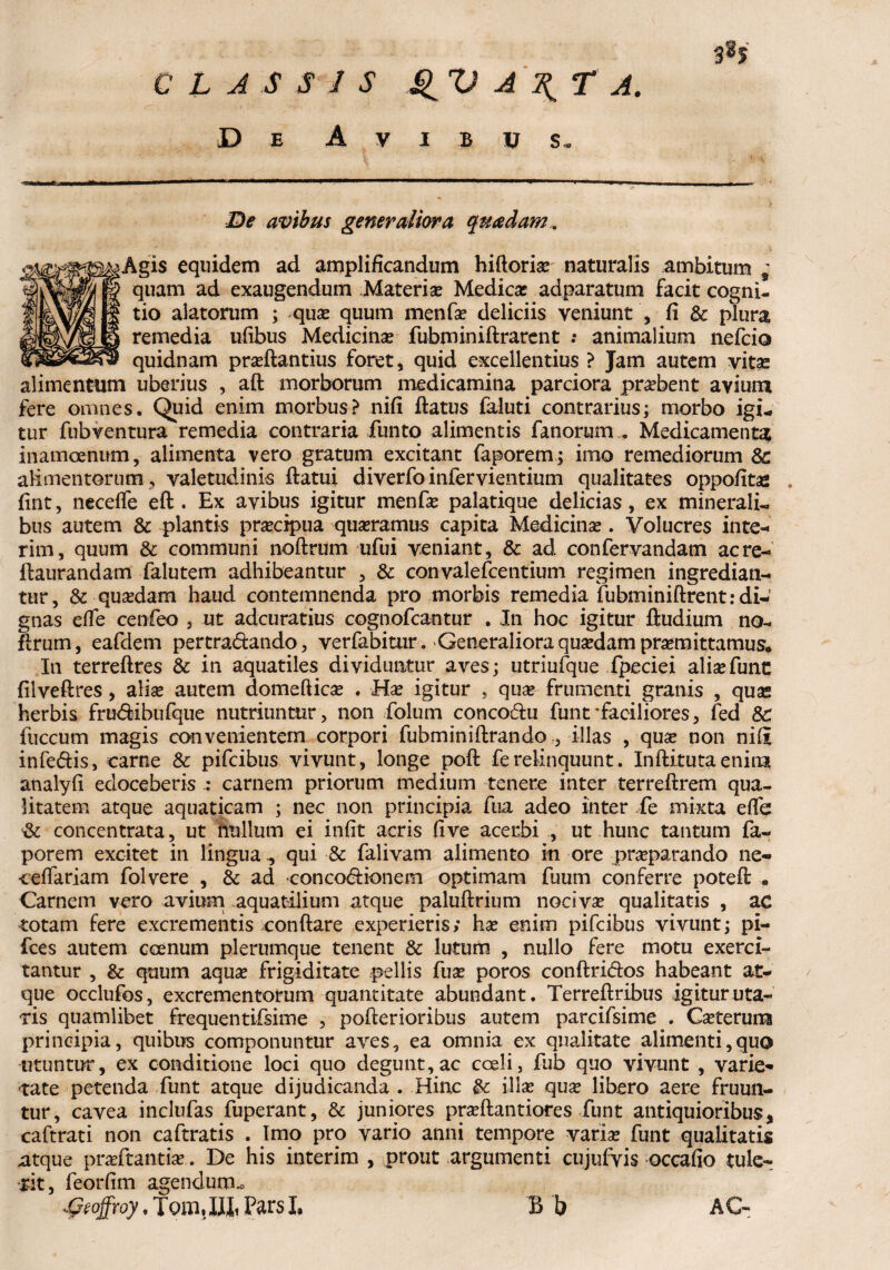 3% C t AS S 1 S QV A \ T A. D e Avibus. De avibus generaliora quadam. ■Agis equidem ad amplificandum hiftoria? naturalis ambitum * quam ad exaugendum Materia? Medica? adparatum facit cogni¬ tio alatorum ; qua? quum menfa? deliciis veniunt , fi & plura remedia ufibus Medicina fubminiftrarent .* animalium nefcio quidnam pra?ftantius foret, quid excellentius ? Jam autem vitae alimentum uberius , aft morborum medicamina parciora probent avium fere omnes. Quid enim morbus? nifi flatus faluti contrarius; morbo igi¬ tur fubventura remedia contraria funto alimentis fanorum , Medicamenta inamoenum, alimenta vero gratum excitant faporem; imo remediorum 8c alimentorum , valetudinis flatui diverfoinfervientium qualitates oppofitas . fint, neceffe eft . Ex avibus igitur menfa? palatique delicias, ex minerali- bus autem & plantis praecipua quaeramus capita Medicina?. Volucres in te- rim, quum & communi noftrum ufui veniant, & ad confervandam acre- ftaurandam falutem adhibeantur , & convalefcentium regimen ingredian¬ tur, & quadam haud contemnenda pro morbis remedia fubminiftrent: di¬ gnas efTe cenfeo , ut adcuratius cognofcantur . In hoc igitur fiudium no- flrum, eafdem pertradando, verfabitur. Generaliora quasdam promittamus* Iti terreftres & in aquatiles dividuntur aves; utriufque fpeciei alia?fune fiiveftres, alise autem domeftica? . Ha? igitur , qua? frumenti granis , qua* herbis frudibufque nutriuntur, non folum concodu funt'faciliores, fed 8c fuccum magis convenientem corpori fubminiftrando , illas , qua? non ni(I infedis, carne & pifeibus vivunt, longe poft ferelinquunt. Inftitutaenim analyfi edoceberis carnem priorum medium tenere inter terrefirem qua¬ litatem atque aquaticam ; nec non principia fua adeo inter fe mixta efTe concentrata, ut nullum ei infit acris five acerbi , ut hunc tantum fa¬ porem excitet in lingua qui & falivam alimento in ore praeparando ne- ceffariam folvere , & ad concodionem optimam fuum conferre poteft • Carnem vero avium aquatilium atque paluftrium nociva qualitatis , ac totam fere excrementis conflare experieris; ha? enim pifeibus vivunt; pi¬ lees autem caenum plerumque tenent & lutum , nullo fere motu exerci¬ tantur , & quum aqua? frigiditate pellis fua? poros conftridos habeant at¬ que occlufos, excrementorum quantitate abundant. Terreftribus igitur uta¬ ris quamlibet frequentifsime , pofterioribus autem parcifsime . Ca?terurcs principia, quibus componuntur aves, ea omnia ex qualitate alimenti,quo utuntur, ex conditione loci quo degunt,ac coeli, fub quo vivunt , varie¬ tate petenda funt atque dijudicanda . Hinc illa? qua? libero aere fruun- tur, cavea inclufas fuperant, & juniores praftantiores funt antiquioribus, caftrati non caftratis . Imo pro vario anni tempore varix funt qualitatis atque praftantiae. De his interim , prout argumenti cujufvis occafio tule¬ rit, feorfim agendum* Dzoffroy, Tom.IJii Pars I, B b AC-