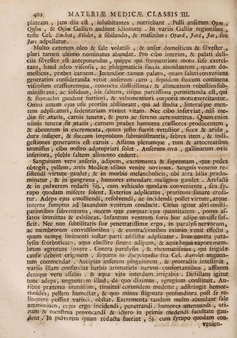 »s» plateam 5 jam diu eft , inhabitantes , nutriebant . Pulli anferum Oym .*• Oyfon , 3c Oif.on Gallico .audiunt idiomate . In variis Gallia? regionibus , tefte Cei. Duchat > Sibilat, a fibilando, & mafgulus : Oyard, Jard, feu adpellatur. Multo exterum, oleo & fale volatili , & anfer domefticus &: filvefter,*, pluri tamen ultimo nominatus abundat. Pro cibo interim, & palati deli¬ ciis filvefter eft anteponendus, quippe qui frequentiore motu fefe exerci¬ tans, haud adeo vifcofis , ac phlegmaticis fuccis abundantem , quam do- mefticus, pra?bet carnem. Jucundior tamen palato, quam faluticonveniens generarim confideranda venit anferum caro ; fiquidem fuccum continens vifcofum craflioremque, concoctu difficillima,* & alimentum robuftiusfub- miniftrans, ac folidum, his faltem, iifque parciflima permittenda eft, qui & ftomacho gaudent fortiori, & vehementiori corporis motu exercitantur e Omni autem ejus ufu prorfus abftineant, qui ad ftudia , litterafque men¬ tem adplicaturi, fedentariam vivunt vitam. Nec cibo inferyiat, nili me¬ di^ ftty?tatis, carnis tenera?, dc puro ac fereno aere nutritus. Quum enim nimis tenera? ffit retatis, carnem pra?bet humores craftiores producentem , 3c abeuntem in excrementa, quum jufto fuerit, vetuftior , ficca? & arida? dura? infuper, & fuccum improbum fubmiriiftrantis, febres item , & indi- geftiones generantis eft carnis . Alfatus plerumque , tum & artocreatibus immiffus , cibo noftro adpropriari folet . Anferum ova , gallinarum ovis inferiora, plebis faltem alimento cedunt. Sanguinem vero anferis, adipem, -excrementa & fupremam , qua? pedes obtegit, pellem, artis Medica? ufibus venire novimus. Sanguis veneno re- iiftendi virtute gaudet; & in morbis melancholicis, ubi atra bilis pra?do- minatur , & in gangrena , humores emendare malignos gaudet . Arefadi & in pulverem redadi 3ij., cum vehiculo quodam conveniente , feu fy- rupo quodam mifcere folent. Exterius adplicatus , pruritum fanare credi¬ tur. Adeps ejus emolliendi, refolvendi, ac incidendi pollet virtute, atque interne fumptus ad laxandum ventrem conducit. Citius igitur alviconfti- pationibus fubventurus, nucem qua? exa?quat ejus quantitatem , pomo af¬ fatos immittas & exhibeas. Infantum ventrem foris hoc adipeunxifte fuf- ficit. Nec non fubtilitatis fua? penetratiflima? ergo, in paralyfinervorum, ac membrorum convullionibus , & contradionibus eximio venit effedu , quum nempe linimenti inftar parti adflida? adplicatur . Imo contra para- lyfin fcorbuticatn, aqua ebullire linunt adipem, & aqua? hujus vapore mem¬ brum a?grotans fovere . Contra paralyftn , & rheumatifmos , qui frigidae caufa? debent originem , fequens in Encydopedia fua Cei. Eartokt unguen¬ tum commendat . Accipias anferem pinguiorem , Sc protradis inteftinis , variis illam confarcias herbis aromaticis nervos confortantibus , affixum denique veru affabis , /& aqua vita? interdum irrigabis . Didillans igitur tunc adeps, unguentum illud, de quo diximus , egregium conftituit. Au¬ ribus prxterea immiftum, tinnitui eorumdem medetur ; adftringit hemor- rhoides; pellem humedat, & quo minus ftigmata profundiora poft fe re¬ linquere poffint varioli, obftat. Excrementa tandem multo abundant fale ammoniaco, cujus ergo incidendi, penetrandi, humores attenuandi , uri¬ nam & menftrua provocandi Sc idero in primis medendi facultate gau- ^ent.fln pulverem quum redada fuerint 5 3j. cum fyrupo quodam coa- venien-