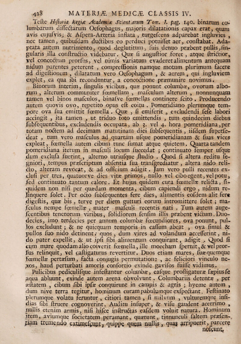 Tefie Hi flor ia kegia Academia Scientiarum Tom. 1. pag. 14 a, binarum co* lumbarum di (ledarum Oefophagus, majoris dilatationis capax .erat, quam avis cujufvis; & ALpera-Arter ia inflata , turgefcens adparebat ingluvies , nec tamen, quibufdam dudibus eo perduci potuiflet aer, conftabat. Ada¬ ptata autem nutrimento, qupd deglutitum, fuis denuo prabent pullis ^An¬ gularis illa conftrudio videbatur. Qua? (i angufiior foret , atque ftridior^ yel concodum prorfus, vel nimis variatum evaderet alimentum antequam nidum parentes peterent , compreflSonis namque motum plurimum facere ad digeflionem , dilatatum vero Oefophagum , 3c aeremqui ingluviem explet, ea qua ibi reconduntur, a concodione praemunire novimus. Binorum interim, Angulis vicibus, qua? ponunt columba?, ovorum albo¬ rum , alterum communiter foemellam , mafculum alterum , nonnunquam tamen vel binos mafculos, binafve fosmellas continere .Icito . Producendo autem quovis ovo, repetito opus efi coitu . Pomeridiano plerumque tem¬ pore ova fua emittit foemella . Qua? , A emiferit , excludendi fefe labori accingit , ita tamen , ut triduo toto emittendis , tum quindecim diebus fubfequentibus, excludendis occupata, ab vel 4. hora pomeridiana,per totam nodem ad decimam matutinam diei fubfequentis , iifdem fuperfe- deat , tum vero mafculus ad quartam ufque pomeridianam & fuas vices expleat, foemella autem cibum tunc fumat atque quietem. Quarta tandem pomeridiana iterum in mafculi locum fuccedat ; continuato iemper ufque dum exclufa fuerint,, alterno utriufque /ludio . Quod A altera reditu fe- gniori, tempus praefcriptum abfentia fua tranfgrediatur , altera nido reli¬ do, alteram revocat, & ad officium adigit. Jam vero pulli recentes ex- cluA per tres, quatuorve dies vita? primos, nullo vel cibo egent, vel potu, fed continuato tantum calore . Et hujus quidem cura foemella? relida, A- quidem non nifl per qua?dam momenta, cibum capiendi ergo , nidum re¬ linquere folet. Per pdo fubfequentes fere dies, alimentis eofdem alit fere digefiis, qua? bis , terve per diem gutturi eorum intromittere fokt ; ma^ fculus nempe fge mellae , mater mafculi recentis nati . Tum autem auge- fcentibus tenerorum viribus, folidiorem fenfim illis praebent v.idum.Duo¬ decies, imo terdecies per annum columba fcecundiores, ova ponunt, pul¬ los excludunt ; ne quicquam temporis in cafliim abeat , ova Amul & pullos fuo nido detinent; quos , dum vires ad volandum acceflerint, ni¬ do pater expellit, & ut ,ipA Abi alimentum conquirant, adigit Quod fi cum mare quodam alio coiverit foemella, ille moecham fpernit ,& vel pror¬ fus relinquit, vel gafligaturus revertitur. Duos etiam mares, Tuae quemque foemella? pertaefum, fada conjugis permutatione , ac feliciori vinculo ne- pxos, haud perturbati amoris confortio exinde gavifos fuifle vidimus,. Pulicibus pediculifque infefiantur columbae, eafque profligatura? faepiusfe aqua abluunt, exinde autem arena obvolvunt. Columbariis detentae , per aeftatem , cibum Tibi ipfae conquirunt in campis & agris ; hyeme autem , dum nive terra tegitur, hominum curam pabulumque exfpedant. Fefiinato plerumque volatu feruntur , citiori tamen , fi milvum , vulturemque infi- dias fibi Aruere cognoverint. Auditu infuper, & vifu gaudent acerrimo , pullis etenim armis, nifi hifce inftrudas eafdem voluit natura. Hominum Item, aviumque focietatem peramant, quaerunt, tinnunculi faltem pr^fen-. |iam tremendo extimefeuut3 quippe quem nullis, quas arripuerit,parcere noftunty