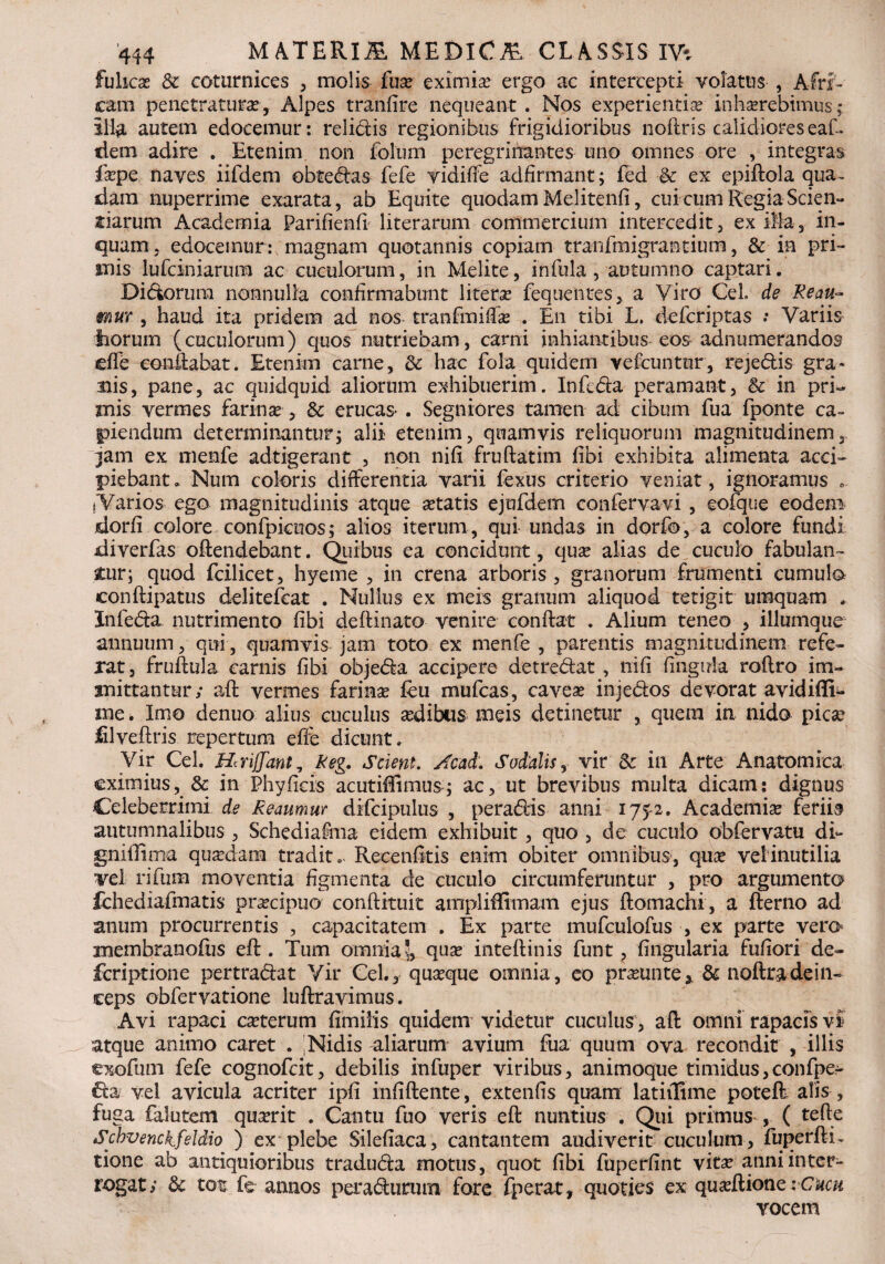 fulicae & coturnices , molis fuse eximiae ergo ac intercepti volatus , Afri¬ cam penetraturae, Alpes tranfire nequeant . Nos experientiae inhaerebimus ; ili^L autem edocemur: relictis regionibus frigidioribus noftris calidioreseaf. dem adire . Etenim non folum peregrinantes uno omnes ore , integras fape naves iifdem obtedas fefe vidiffe adfirmant; fed & ex epiftola qua. dam nuperrime exarata, ab Equite quodam Melitenfi, cui cum Regia Scien¬ tiarum Academia Parifienfi literarum commercium intercedit, ex illa, in¬ quam, edocemur: magnam quotannis copiam tranfmigrantium, & in pri¬ mis lufciniarum ac cuculorum, in Melite, infula, autumno captari. Didoni m nonnulla confirmabunt literse fequentes, a Viro Cei de Reau- mur , haud ita pridem ad nos tranfmifta . En tibi L. defcriptas ; Variis fiorum (cuculorum) quos nutriebam, carni inhiantibus eos adnumerandos e fle conflabat. Etenim carne, Sc hac fola quidem vefcuntur, rejedis gra¬ llis, pane, ac quidquid aliorum exhibuerim. Infcda peramant, & in pri¬ mis vermes farina?, &: erucas» . Segniores tamen ad cibum fua fponte ca¬ piendum determinantur; alii etenim, quamvis reliquorum magnitudinem, jam ex menfe adtigerant , non nifi fruftatim fibi exhibita alimenta acci¬ piebant. Num coloris differentia varii fexus criterio veniat, ignoramus . iVarios ego magnitudinis atque atatis ejufdem conferva vi , eofque eodem dorfi colore confpicuos; alios iterum, qui undas in dorfo, a colore fundi diverfas offendebant. Quibus ea concidunt, qua? alias de cuculo fabulan¬ tur; quod fcilicet, hyeme , in crena arboris , granorum frumenti cumulo conftipatus delitefcat . Nullus ex meis granum aliquod tetigit umquam Infe&a nutrimento fibi deftinato venire conflat . Alium teneo , iliumque annuum, qui , quamvis jam toto ex menfe , parentis magnitudinem refe¬ rat, fruftula carnis fibi objeda accipere detredat , nifi fingula roflro im¬ mittantur; aft vermes farina feu mufcas, cavea? injedos devorat avidiffi- me. Imo denuo alius cuculus adibus meis detinetur , quem in nido pica? Ulveftris repertum efie dicunt. Vir Cei. Hmjjant, keg. Scient. Acad. Sodalis, vir & in Arte Anatomica eximius, & in Phy ficis acutiffimusq ac, ut brevibus multa dicam: dignus Celeberrimi de Reaumur difcipulus , peradis anni 1752. Academia feriis autumnalibus , Schediafma eidem exhibuit, quo , de cuculo obfervatu di*- gnifiima quadam tradit.* Recenfitis enim obiter omnibus, qua vel inutilia vel rifum moventia figmenta de cuculo circumferuntur , pro argumento fchediafmatis pracipuo conftituit ampliffimam ejus ftomachi, a fterno ad anum procurrentis , capacitatem . Ex parte mufculofus , ex parte vero membranofiis eft . Tum omnia', qua intefiinis funt, lingularia fufiori de- feriptione pertradat Vir Cei., quaque omnia, eo praunte* & noftradein¬ ceps obfervatione luftravimus. Avi rapaci caterum fimilis quidem videtur cuculus, aft omni rapacfs v£ atque animo caret . jNidis aliarum avium fua quum ova recondit , illis exofum fefe cognofcit, debilis infuper viribus, animoque timidus, confpe- &a: vel avicula acriter ipfi infiftente, extenfis quam latiilime potefr alis , fuga falutem quarit . Cantu fuo veris eft nuntius . Qui primus , ( tefte Scbvenckfeldio ) ex plebe Silefiaca, cantantem audiverit cuculum, fuperfti. tione ab antiquioribus traduda motus, quot fibi fuperfint vita anni inter¬ rogat; & tot fe annos peradurum fore fperat, quoties ex quaftione iCucu vocem