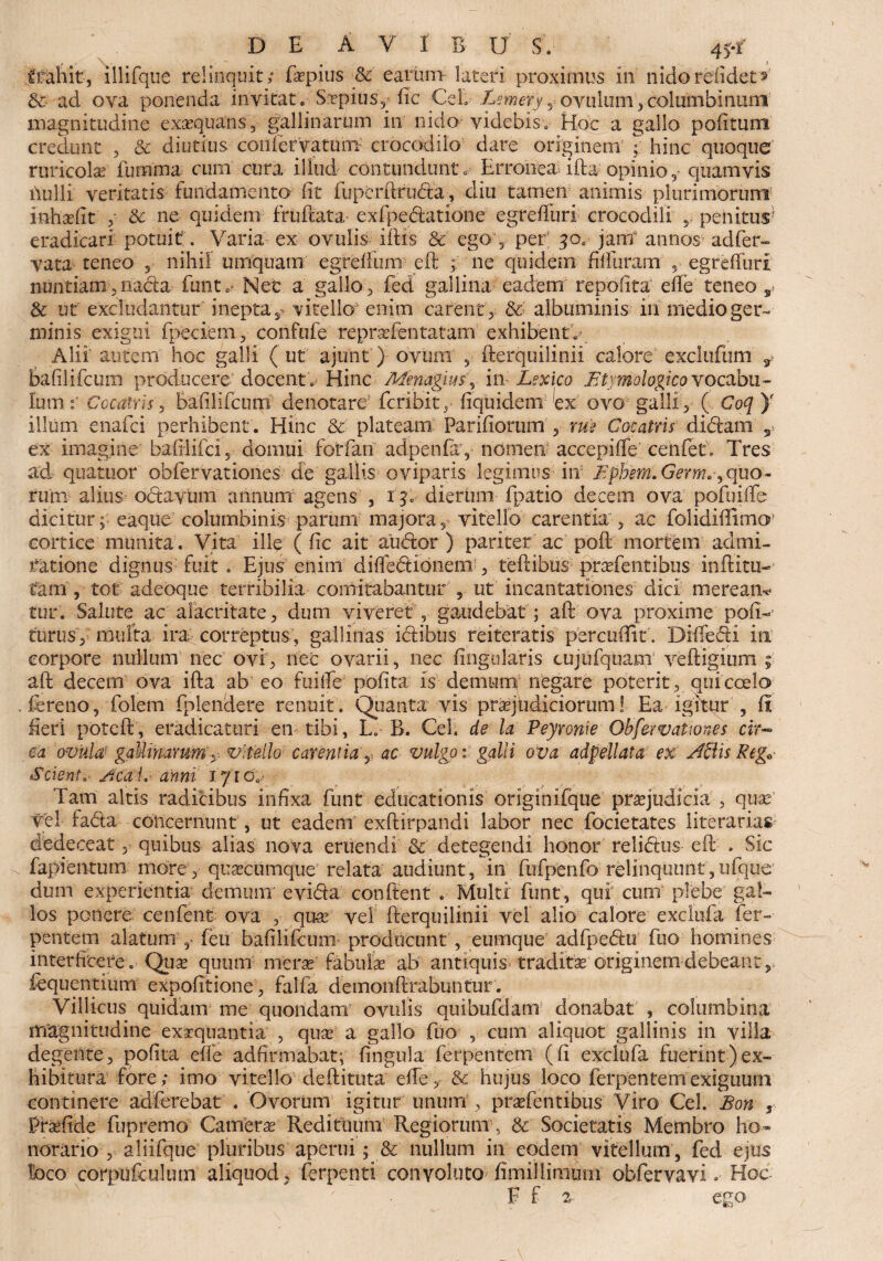 ffahit, illifque relinquit; ftrpius & earum- lateri proximus in nido relidet s' 8c ad ova ponenda invitat. S&pius, lic Cei, Bemery y ovillum, columbinum magnitudine exsequans 3 gallinarum in nido videbis. Hoc a gallo politum credunt , & diutius con fervat uni- crocodilo dare originem ; hinc quoque ruricola furmna cum cura illud contundunt. Erronea ifta opinio* quamvis ilulli veritatis fundamento iit fupcrftruda, diu tamen animis plurimorum inhsefit *■ 5c ne quidem fruftata exfpedatione egreifuri crocodili , penitus1 eradicari potuit. Varia ex ovulis iftis & ego , per 30. jam annos adfer- •yata teneo * nihil umquam egreftum eft ne quidem hi!uram ? egreifuri nuntiam* nada funt.' Nec a gallo* fed gallina eadem repoiita elfe teneo s> & ut excludantur inepta 2 vitello enim carent * & albuminis in rnedio ger¬ minis exigui fpeciem, confufe repraTentatam exhibenti Alii' autem hoc galli (ut ajunt) ovum , fterquilinii calore exclufum y balilifcum producere docent. Hinc Menagius, in Lexico .Etymologico vocabu¬ lum Coemis* balilifcum denotare feribit, fiquidem ex ovo galli * ( Coq )e illum enafei perhibent. Hinc & plateam Pariliorum* rue Cocatris didam s ex imagine baftlifci, domui farfari adpenfa, nomen accepiffe cenfet; Tres ad quatuor obfervationes de gallis oviparis legimus in Ephem.Germ.', quo- ruim alius odavum annum agens , xg. dierum fpatio decem ova pofuilfe dicitur; eaque columbinis parum majora* vitello carentia * ac folidiftimcr cortice munita. Vita ille ( lic ait audor ) pariter ac poft mortem admi¬ ratione dignus fuit . Ejus enim didedibnem-* teftibus prafentibus inditu- tam, tot adeoque terribilia comitabantur , ut incantationes dici meream tur. Salute ac alacritate* dum viveret , gaudebat ; aft ova proxime poli¬ turus* multa ira correptus, gallinas idibus reiteratis percudit. DifTedi in corpore nullum nec ovi * nec ovarii, nec lingularis cujufquam veftigium ; aft decem ova ifta ab eo fuilfe polita is demunt negare poterit, qui coelo fereno, folern fplendere renuit. Quanta vis praejudiciorum! Ea igitur , li fieri poteft, eradicaturi en tibi, L. B. Cei. de la Peyronie Obfervationes cir¬ ca 'ovilla? gallinarum y vitello carentia * ac vulgo: galli ova adpellata ex Aciis Reg0 Scient. Accii, anni 171 o. Tam altis radicibus infixa funt educationis originifque praejudicia * quae vel fada concernunt , ut eadem exftirpandi labor nec focietates literarias dedeceat * quibus alias nova eruendi & detegendi honor relidus eft . Sic fapientum more* quacumque relata audiunt, in fufpenfo relinquunt, ufque dum experientia demum' evida conftent . Multi funt, qui cum plebe gal¬ los ponere cenfent ova * quae vel fterquilinii vel alio calore exclufa fer¬ pentem alatum , feu balilifcum-- producunt , eumque adfpedu fuo homines interficere. Quae quum merae fabulae ab antiquis traditae cdginemdebeant, iequentium expolitione * falfa demonftrabuntur. Villicus quidam me quondanT ovulis quibufdam donabat , columbina magnitudine exaequantia , quae a gallo fuo , cum aliquot gallinis in villa degerite* polita elfe adfirmabat; lingula ferpentem (li exclufa fuerint)ex¬ hibitura fore; imo vitello deftituta efle* & hujus loco ferpentem exiguum continere adferebat . Ovorum igitur unum * praefentibus Viro Cei. Bon , Praeftde fupremo Camere Redituum Regiorum, & Societatis Membro ho~ norario , aliifque pluribus aperui; & nullum in eodem vitellum , fed ejus foco corpUfcuhun aliquod* ferpenti convoluto limillimuni obfervavi. Hoc F f % ego