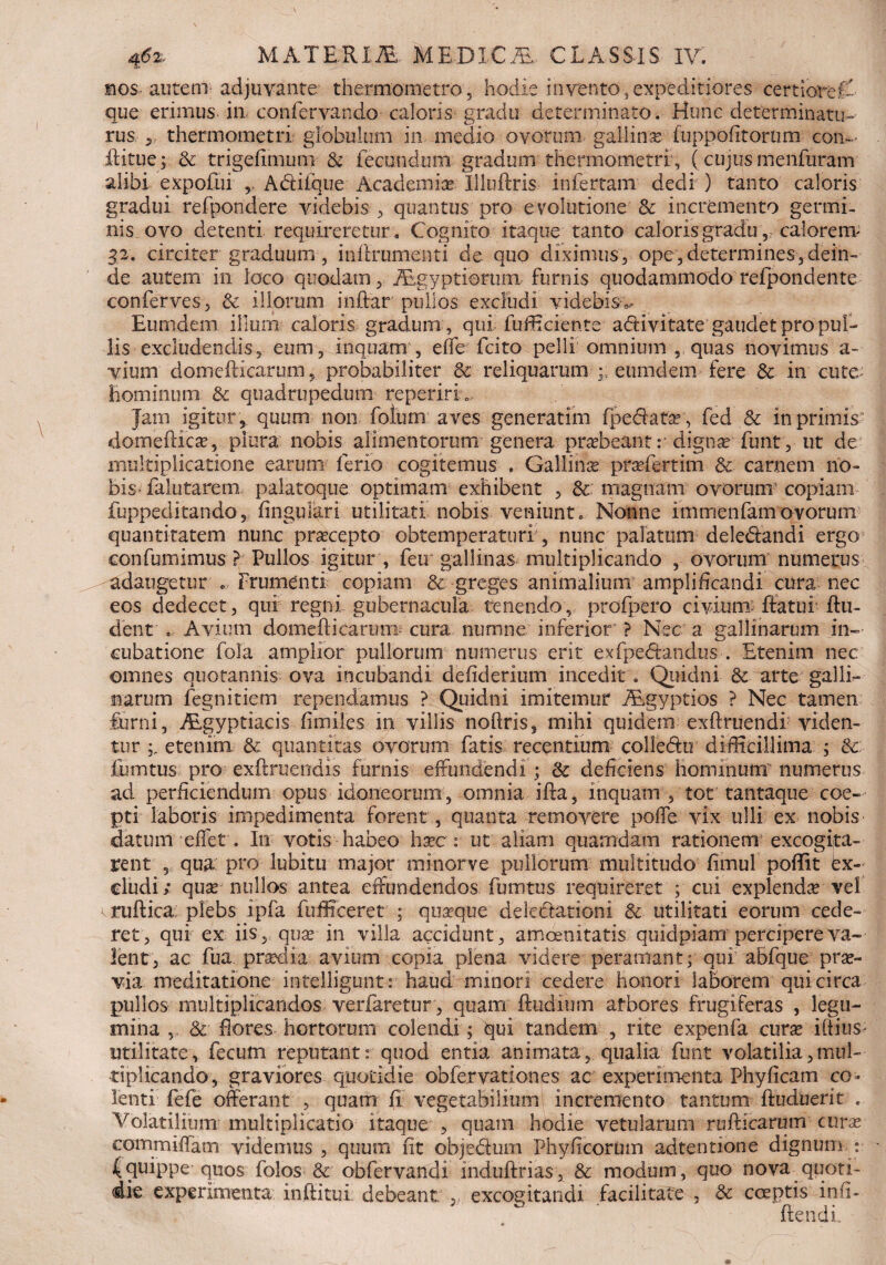 m os au teni adjuvante thermometro 5 hodie in vento, expeditiores certiore A- que erimus in confervando caloris gradu determinato. Hunc determinatu¬ rus 3 thermometri globulum in medio ovorum gallina: fuppofitornm con- (litue; tk trigefimum & fecundum gradum thermometri, (cujusmenfuram alibi expofui ,, Abliique Academice Illuftris infertam dedi ) tanto caloris gradui refpondere videbis , quantus pro evolutione & incremento germi¬ nis ovo detenti requireretur . Cognito itaque tanto caloris gradu,: calorem* 32. circiter graduum, inflrumenti de quo diximus, ope,determines,dein¬ de autem in loco quodam, Aegyptiorum furnis quodammodo refpondente conferves, & illorum inftar pullos excludi videbis^ Eumdem illum: caloris gradum , qui fufficiente adtivitate gaudet pro pul¬ lis excludendis, eum, inquam , ede fcito pelli omnium , quas novimus a- vium domefticarum, probabiliter & reliquarum ; eumdem fere Sc in cute: hominum & quadrupedum reperirh. Jam igitur , quum non fotum aves generatim (pedata?', fed & in primis domeilica?, plura nobis alimentorum genera praebeant: digna? funt, ut de multiplicatione earum ferio cogitemus . Gallince praefertim &. carnem no¬ bis-falutarenx palatoque optimam exhibent , & magnam ovorum copiam fuppeditando, lingulari utilitati nobis veniunto Nonne immenfam ovorum quantitatem nunc prsecepto obtemperaturi , nunc palatum deledandi ergo eonfumimus ? Pullos igitur , feu gallinas multiplicando , ovorum numerus adaugetur , frumenti copiam & greges animalium amplificandi cura nec eos dedecet, qui regni gubernacula tenendo, profpero civium- (fatui (lu¬ dent o Avium domefticarum cura numne inferior’ ? Nec a gallinarum in¬ cubatione fola amplior pullorum numerus erit exfpedandus . Etenim nec omnes quotannis ova incubandi defiderium incedit . Quidni & arte galli¬ narum fegnitiem rependamus ? Quidni imitemur Aegyptios ? Nec tamen furni, Aegyptiacis fi miles in villis noftris, mihi quidem exftruendi viden¬ tur etenim & quantitas ovorum fatis recentium colledu difficillima ; %c iumtus pro exilruendis furnis effundendi ; & deficiens hominum' numerus ad perficiendum opus idoneorum, omnia ifta, inquam , tot tantaque coe¬ pti laboris impedimenta forent , quanta removere polle vix ulli ex nobis datum effet. In votis habeo haec : ut aliam quamdam rationem excogita¬ rent , qua pro lubitu major minorve pullorum multitudo fimul poflit ex¬ cludi; quse nullos antea effundendos fmntus requireret ; cui explenda vel ruftica; plebs ipfa fufficeret ; quaeque delectationi & utilitati eorum cede¬ ret, qui ex iis, quae in villa accidunt, amoenitatis quidpiam percipere va¬ lent, ac fua praedia avium copia plena videre peramant; qui aBfque prae¬ via meditatione intelligunt: haud minori cedere honori laborem qui circa pullos multiplicandos verfaretur, quam (ludium afbores frugiferas , legu¬ mina ,, & fiores hortorum colendi; qui tandem , rite expenfa cura? illius- utilitate, fecum reputant: quod entia animata, qualia funt volatilia,mul¬ tiplicando, graviores quotidie obfervationes ac experimenta Phyficam co¬ lenti fefe offerant , quam (i vegetabilium incremento tantum ftuduerit . Volatilium multiplicatio itaque , quam hodie vetularum rudiearum curse commiffam videmus , quum fit objedum Phyficorum adtentione dignum : (quippe quos folos & obfervandi induftrias, & modum, quo nova quoti¬ die experimenta inftitui debeant excogitandi facilitate , & coeptis infi- (lendi