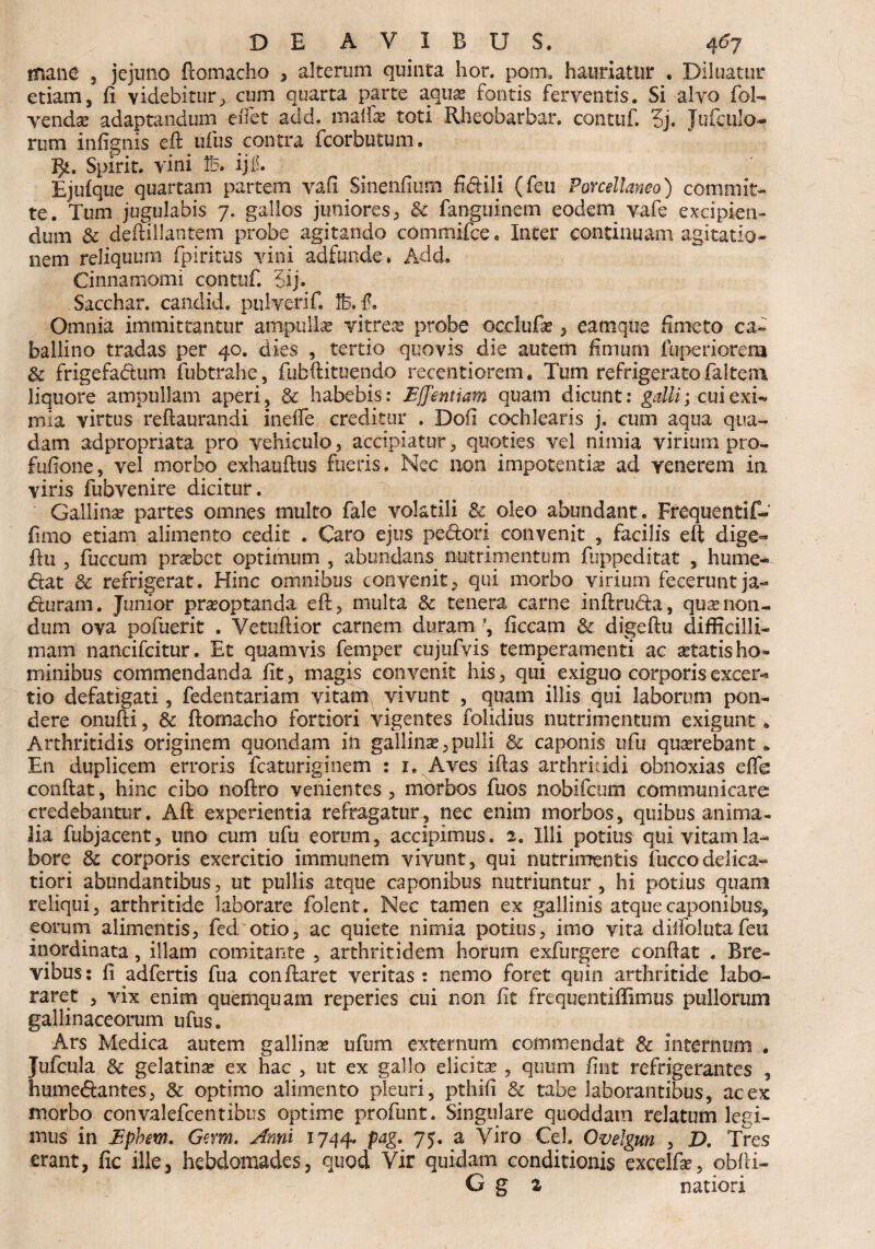 mane , jejuno flomacho , alterum quinta hor. pom. hauriatur * Diluatur etiam, (i videbitur, cum quarta parte aquas fontis ferventis. Si alvo foN vendas adaptandum dfet add, malfae toti Rheobarbar. contuf 5j. Jufculo- rum infignis eft ufus contra fcorbutum. l}i. Spirit. vini 1B. ijf. Ejufque quartam partem vafi Sineiifiurn fidili (feu Porcellaneo) commit¬ te. Tum jugulabis 7. gallos juniores, & fanguinem eodem vafe excipien¬ dum & deftiHantem probe agitando commifce. Inter continuam agitatio¬ nem reliquum fpiritus vini adfunde* Add. Cinnamomi contuf. 5ij. Sacchar. canclid. pulverif. Ife. f, Omnia immittantur ampullas vitrea probe occlufas, eamque fimeto ca¬ ballino tradas per 40. dies , tertio quovis die autem fimum fuperiorem & frigefadum fubtrahe, fubftituendo recentiorem. Tum refrigerato jfaltem liquore ampullam aperi, 8c habebis: Bffemiam quam dicunt: galli; cui exN mia virtus reftaurandi inefie creditur . Doii cochlearis j. cum aqua qua¬ dam adpropriata pro vehiculo, accipiatur, quoties vel nimia virium pro- fufione, vel morbo exhauftus fueris. Nec non impotentia ad venerem in viris fubvenire dicitur. Gallinas partes omnes multo fale volatili 8c oleo abundant. Frequentif- fimo etiam alimento cedit . Caro ejus pedori convenit , facilis eft dige« ftu , fuccum prsebct optimum , abundans nutrimentum fuppeditat , hume- dat 6c refrigerat. Hinc omnibus convenit, qui morbo virium fecerunt ja~ duram. Junior prasoptanda eft, multa & tenera carne inftruda, qu^non¬ dum ova pofuerit . Vetuftior carnem duram *, ficcam & digeftu difficilli¬ mam nancifcitur. Et quamvis femper cujufvis temperamenti ac astatis ho¬ minibus commendanda fit, magis convenit his, qui exiguo corporis excer-* tio defatigati, fedentariam vitam, vivunt , quam illis qui laborum pon¬ dere onufti, & flomacho fortiori vigentes folidius nutrimentum exigunt. Arthritidis originem quondam in gallinas,pulli & caponis ufu quasrebant * En duplicem erroris fcaturiginem : 1. Aves iftas arthritidi obnoxias eflb conflat, hinc cibo noflro venientes, morbos fuos nobifcum communicare credebantur. Afl experientia refragatur, nec enim morbos, quibus anima¬ lia fubjacent, uno cum ufu eorum, accipimus. 2. Illi potius qui vitam la¬ bore & corporis exercitio immunem vivunt, qui nutrimentis fuccodelica- tiori abundantibus, ut pullis atque caponibus nutriuntur, hi potius quam reliqui, arthritide laborare folent. Nec tamen ex gallinis atque caponibus, eorum alimentis, fed otio, ac quiete nimia potius, imo vita dilfolutafeu inordinata, illam comitante , arthritidem horum exfurgere confiat . Bre¬ vibus: fi adfertis fua conflaret veritas: nemo foret quin arthritide labo¬ raret , vix enim quemquam reperies cui non fit frequentiffimus pullorum gallinaceorum ufus. Ars Medica autem gallinas ufum externum commendat & internum . Jufcula 8c gelatinas ex hac , ut ex gallo elicitas , quum fint refrigerantes , humedantes, & optimo alimento pleuri, pthifi & tabe laborantibus, ac ex morbo convalefcentibus optime profunt. Singulare quoddam relatum legi¬ mus in Bphem. Gem. Anni 1744» Pa& 75• a Viro Cei* Ovelgtm , D. Tres erant, fic ille, hebdomades, quod Yir quidam conditionis excelfse, obfti- G g 2 natiori