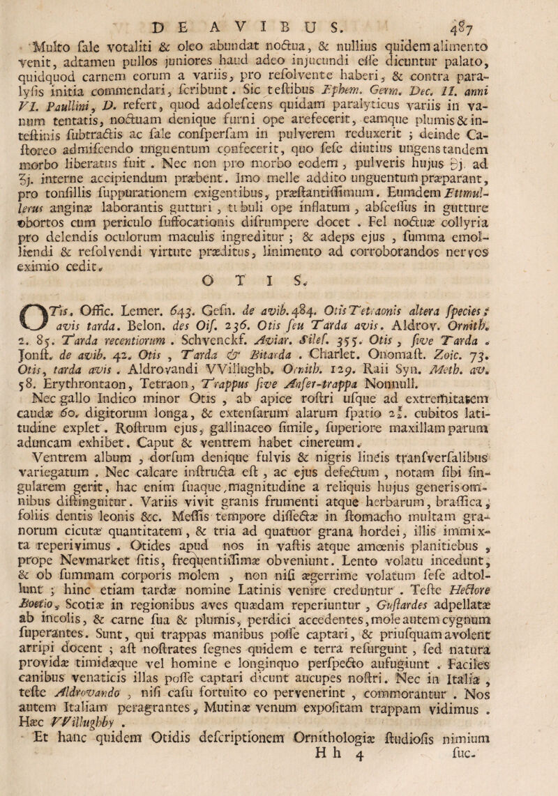 Multo fale votaliti & oleo abundat noftua, & nullius quidem alimento Yenit, adtamen pullos juniores haud adeo injucundi dfe dicuntur palato, quidquod carnem eorum a variis, pro refol vente haberi, & contra para- lyfis initia commendari, icribunt. Sic teftibus Iphem. Germ. Dee, 11. armi VI. Paullini, D* refert, quod adolefcens quidam paralyticus variis in va¬ num tentatis, noctuam denique furni ope arefecerit, eamque plumis&in- teftinis fubtra&is ac fale confperfam in pulverem reduxerit ; deinde Ca- ftoreo admifecndo unguentum confecerit, quo fefe diutius ungens tandem morbo liberatus fuit . Nec non pro morbo eodem, pulveris hujus 9j. ad 3j. interne accipiendum probent. Imo meile addito unguentum praeparant, pro tonfillis fuppurationem exigentibus, prseflantiffimmn. EumdemBttmuU Urus angina laborantis gutturi , tibuli ope inflatum , abfcdfus in gutture abortos cum periculo fuffocationis difrumpere docet . Fel no&ua collyria pro delendis oculorum maculis ingreditur ; & adeps ejus , fumma emol¬ liendi 6c refolvendi virtute proditus, linimento ad corroborandos nervos eximio cedite o x i s; 071 s, Oflic. Lemer. 643. Gefn. de avib. 484. Otis Tetraonis altera [pectes / avis tarda. Belon. des Oif. 236. Otis [eu Tarda avis. Aldrov. Ornith» 2. 85. Tarda recentiorum . Schvenckf. Aviar. Silef. 355, Otis , five Tarda . Jonft. de avib. 42«, Otis , Tarda & Bitar da . Charlet. Onomaft. Zoic. 75. Otis, tarda avis . Aldroyandi VViiitighb. Orrdtk 129. Raii Syn. 58. Erythrontaon, Tetraon, Trappus five Anfer-trappa Nonnulh Nec gallo Indico minor Otis , ab apice roftri ufque ad extremitatem cauda do, digitorum longa, & extenfarum alarum fpatio 21. cubitos lati¬ tudine explet . Roftrum ejus, gallinaceo fimile, fuperiore maxillam parum aduncam exhibet. Caput & ventrem habet cinereum.- Ventrem album , dorfum denique fulvis & nigris lineis tranfverfalibus variegatum , Nec calcare inftruda eft , ac ejus defedum , notam fibi fin* gularem gerit , hac enim fuaque, magnitudine a reliquis hujus generis om¬ nibus diftmguitur. Variis vivit granis frumenti atque herbarum, braffica, foliis dentis leonis &c. Meffis tempore difte&a in ftoinacho multam gra^ norum cicutae quantitatem, & tria ad quatuor grana hordei, illis immi x- ta reperivimus . Otides apud nos in vaftis atque amoenis planitiebus , prope Nevmarket fitis, freqpentiilirna obveniunt. Lento volatu incedunt, & ob fummam corporis molem , non nifi aegerrime volatum fefe adtol- lunt ; hinc etiam tardae nomine Latinis venire creduntur . Tefte HeBore Boetio $ Scotiae in regionibus aves quadam reperiuntur , Guftardes adpellata ab incolis, & carne fua & plumis, perdici accedentes, mole autem cygnura fuperantes. Sunt, qui trappas manibus polfe captari, & priufquamavolent arripi docent ; aft noftrates fegnes quidem e terra refurguht , fed natura provida timidaque vel homine e longinquo perfpe<5to aufugiunt . Faciles canibus venaticis illas poffe captari dicunt aucupes noftri. Nec in Italia , tefte Aldrovando , nifi cafu fortuito eo pervenerint , commorantur . Nos autem Italiam peragrantes ,, Mutina venum expolitam trappam vidimus . Flac VVillughby . Et hanc quidem Otidis deferiptionem Ornithologia ftudiofis nimium H h 4 ^ ^ fuc-