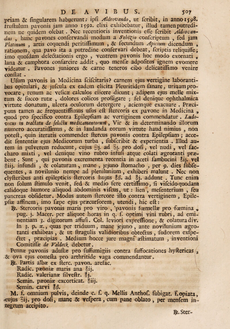 priam & lingularem habuerunt; ipfi Aldr ovando, ut fcribit, in anno 1598* fruftulum pavonis jam anno 1592. elixi exhibebatur, illud tamen putredi¬ nem ne quidem olebat. Nec recentioris inventionis eflfe fcribit Aldrovan- , hunc pavones confer vandi modum a Sebi^io confcriptum , fed jam Platmum , artis coquendi peririffimum , & fecundum Apicium dicendum , rationem, qua pavo ita a putredine confer vari debeat, fcriptis reliquiffe; imo quofdam delegationis ergo , ventrem payonis hoc modo exornati * lana .& camphora confarcire addit, quo menfae adpofitus ignem evomere videatur . Pavones juniores & carne teneros cibo delicatiffimo venire condat . ' Uftim pavonis in Medicina feifeitaris? carnem ejus vertigine laboranti¬ bus opitulari, & jufcula ex eadem elicita Pieuritidem fanare, urinam pro¬ vocare , renum ac veficae calculos eiicere dicunt; adipem ejus -meile mix¬ tum & fucco rutae , dolores colicos profligare ; fel denique ophthalmica virtute donatum, ulcera oculorum detergere , aciemque exacuare . Praeci¬ puus tamen ac frequentiffimus ufus eft ftercoris ex pavone in Medicina , quod pro fpecifico contra Epilepfiam ac vertiginem commendatur . Ludo- vicus in traiiatu de fekffu medicamentorum, Vir & in determinando illorum numero accuratiffimus , & in laudanda eorum virtute haud nimius , non poteft, quin iteratis commendet ftercus pavonis contra Epilepfiam ; ■ acce¬ dit fententiae ejus Medicorum turba , fubfcribit & experientia « Illud au¬ tem in pulverem reducunt, cujus Qj. ad 5j. pro dofi, vel nudi, vel fac- charo mixti , vel denique vino rubro infufi atque colati aegrotanti pro¬ bent . Sunt , qui pavonis excrementa recentia in aceti fambucini Jij. vel giij. infundi , & colaturam , mane , jejuno jftomacho , per 9. dies fubfe- quentes , a novilunio nempe ad plenilunium , exhiberi malunt... Nec non clyfteribus anti epilepticis ftercoris hujus M* ad §j. addunt . Tunc enim non folum ftimulo venit, fed &: medio fere certiflimo, fi vifeidoquodam calidoque humore aliquod abdominis vifcus, ut: lien , mefentefium , feti pancreas oblidetur. Modus autem -ftercore illo contra vertiginem , Epile- pfias affinem, imo faepe ejus :praecurforem, utendi, hic eft: Stercoris pavonis maris pro viro , pavonis femellae pro foemina * pug. j. Macer, per aliquot horas in q. f. optimi vini rubri, ad emi- nentiam 3. digitorum affufi. Coi. leviori expreffione, & colatura div. in 3. p. x., quas per triduum, mane jejuno, ante novilunium aegro¬ tanti exhibeas , & ut ftragulis validioribus obtedtus , fudorem exfpe- diet , praecipias , Medium hocce jure magni aeftimatum , inventioni Comitiffae de Valdeck. debetur. Pennae pavonis aduftae pro fuffumigiis contra fuffocationes hyftericas /s & ova ejus comefta pro arthritide vaga commendantur* ' t $. Partis albae ex fterc. pavon. arefac. \ Radie, paeoniae maris ana ?ij. V Radie. Valerianae filveftr. 3j. Semin. paeoniae excorticat, liij. Semin. carvi # N M. f. omnium pulvis, deinde c. f. q. Mellis Anthof. fubigat. f.opiata* cujus 3ij. pro dofi, mane dc vefpera, cum pane oblato, per menfem in¬ tegrum accipito . $1* Ster