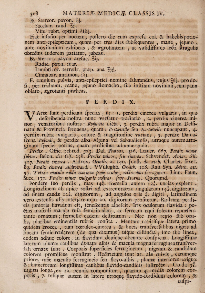 •g?. Stercor. pavon. 5j. Sacchar. cand. 5f. Vini rubri optimi fiiij. Fiat infuflo per nodem, poftero die cum exprefs* coi. & habebis potio¬ nem anti-epilepticam , quam per tres dies fubfequentes , mane , jejuno , ante novilunium exhibeas , & aegrotantem , ut yalidiflimis ledi ftragulis obtedus fudorem patiatur, jubeas, gu Stercor. payon. arefac. 3ij. Radie, pason. mar. Lumbricor. terreftr. prasp, ana 3jl5. Cinnabar, antimon. Bij. F. omnium pulvis, anti-epileptici nomine falutandus, cujus Qij. prodo- fi, per triduum, mane, jejuno ftomacho, fub initium novilunii, cum pane oblato, aegrotanti prabeas. PERDIX. VArias funt perdicum fpecies , ut : i. perdix cinerea vulgaris , in qua deferibenda noftra nunc verfatur tradatio , 2. perdix cinerea mi¬ nor , venatoribus noftris : Roquette dida , g. perdix rhbra major in Delfi- natu & Provincia frequens, quam: JBtrtavelle feu Bartaveile nuncupant, 4. perdix rubra vulgaris, colore & magnitudine varians , $. perdix Darna- jfcena Belonii, & perdix alba Alpina vel Sabaudienfis; utraque autematta- ginum fpeciei potius, quam perdicibus ad numeranda. Perdix . Offic. Schiod. 7^23. DaL Pharm. 426. Lemer. 667. Perdix minor fulva. Belon. des Oif. 2)87 Perdix minor, fu cinerea. Schvenckf. Aviar. Sil. 527. Perdix cinerea . Aldrov. Ornitb. 2. 140. Jonft. de avib. Charlet. Exer. 83. Perdix cinerea Aldrovandi . VViUughb. Ornitb. 11.8. Raii Syn. Metb. av* 57. 'Tetrao macula nuda coccinea pone oculosrefiricibus ferrugineis. Linn. Faun. Suec. 172. Perdix minor vulgaris noflras, five Starna. Qiiorumd.. Pondere fuo perdix , mas 14J. foemella autem igl. uncias explent . Longitudinem ab apice rofiri ad extremitatem ungularum 14J.digitorum, ad finem caudas 12L digitorum , ad angulos oris i. digiti , latitudinem vero extenfis alis interjacentem 20. digitorum profitetur. Roftrum perdi¬ cis junioris flavidum eft, fenefeentis albefeit. Iris oculorum flavida ; pe- dus mafculi macula rufa femicirculari, ac ferream equi foleam reprasfen- tante ornatum ; foemella eadem deftitutum . Nec non regio fub ocu¬ lis, pluribus eminentiis rubris confita . Mentum capitifque latera primo quidem crocea , tum coeruleo-cinerea , & lineis tranfverfalibus nigris ad lineam femicircularem (de qua diximus) ufque diftinda ; imo fub linea, ecdem adhuc colore, in flavidum denique abeunte confpicua. Longiflimas laterum plumas caulibus donata albis & macula magna ferruginea tranfver- fali ornatas funt . Corporis fuperficies ferrugineum , nigrum & candidum colorem promifeue monftrat . Redricium funt 21. alse cuivis , earumque priores rufas maculis ferrugineis feu flavo-albis , plumas interiores exiguas & humerorum longiffimas caulibus flavido-candidis inftrudse . Cauda 3*, digitis longa,ex 12. pennis componitur , quarum 4. medias colorem cor¬ poris , 7. reliqua autem in latere utroque flavido-fordidum eoiorem 5 &