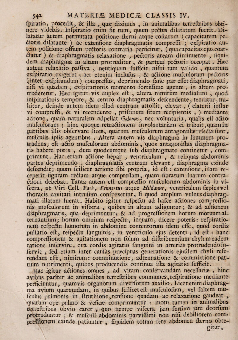 fpiratio, procedit, & illa ,. quse diximus , in animalibus terreftribus obti¬ nere videbis. Infpiratio enim fit tum, quum pedus dilatatum fuerit. DU latatur autem permutata politione fterni atque coftarum (capacitatem pe¬ ctoris dilatante ) ac extenfione diaphragmatis comprefft ; exfpiratio au¬ tem politione odium pedoris contraria perficitur, (qua capacitas ejus coar- datur ) & diaphragmatis relaxatione , pedoris aream diminuente , liqui- dem diaphragma in altum protruditur , & partem pedoris occupat. Haec autem relaxatio paffiva , neutiquam fufiicit nifui tam valido , quantum exfpiratio exigeret ; aer etenim inclufus , & adione mufculorum pedoris ( inter exfpirandum) comprelfus, deprimendo fane par elfet diaphragmati, nili vi quadam , exfpirationis momento fortiftime agente , in altum pro¬ truderetur. Hxc igitur vis duplex eft: , altera nimirum mediaftini , quod infpirationis tempore , & centro diaphragmatis defcendente, tenditur, tra¬ hitur, deinde autem idem illud centrum attollit, elevat, ( elaterii indar vi comprefti, & vi recendente , priftinum litum recipientis , ) mediante adione, quam naturalem adpellat Galenur, nec voluntaria, qualis eft adio mufculorum ; hinc quoque retradionem involuntariam ei tribuit, quam in partibus illis obfervare licet, quarum mufculorum antagoniftarefedafunt, mufculis ipjfis agentibus . Altera autem vis diaphragma in fummum pro¬ trudens, eft adio mufculorum abdominis, quos antagoniftas diaphragma¬ tis habere potes , dum quodeumque fub diaphragmate continetur , com¬ primunt. Hac etiam adione hepar , ventriculum , & reliquas abdominis partes deprimenda , diaphragmatis centrum elevant, diaphragma exinde defeendit; quum fcilicet adione libi propria, id eft : extenfione,illam re¬ ceperit figuram redam atque compreftam, quam fibrarum fuarum contra- dioni debebat. Tanta autem eft compreffio mufculorum abdominis in vi- fcera, ut Viri Cell. Pare, Sennertus atque Hddanus, ventriculum fopius vel thoracis cavitati intrufum confpexerint, fi quod amplum vulnus diaphrag¬ mati illatum fuerat. Habito igitur refpedu ad hafce adiones comprefficK nis mufculorum in vifcera , quibus in altum adiguntur ; & ad adionem diaphragmatis, qua deprimuntur; & ad progreflionem horum motuum al¬ ternantium; horum omnium refpedu, inquam, dicere poteris: refpiratio- nem refpedu humorum in abdomine contentorum idem efle, quod cordis pulfatio eft, refpedu fanguinis , in ventriculo ejus detenti; id ed: hanc compreffionem & agitationem non folum ad diftribuendum chylum eadem ratione infervire, qua cordis agitatio fanguini in arterias protrudendo in- fervit , fed etiam inter caufas praecipuas generationis ejufdem chyli refe¬ rendam efte, nimirum: comminutione, adtenuatione & commixtione par¬ tium nutrimenti, quibus producendis continua ifta agitatio fufficit. Hac igitur adiones omnes , ad vitam confervandam necelfarise , hinc avibus pariter ac animalibus terreftribus communes, refpiratione mediante perficiuntur, quamvis organorum diverforum auxilio. Licet enim diaphrag¬ ma avium quarumdam , in quibus fcilicet eft mufculofum, vel faltem mu- fculus pulmonis in ftruthione, tenfione quadam ac relaxatione gaudeat , quarum ope pulmo & vefic^e comprimuntur : motu tamen in animalibus terreftribus obvio caret , quo nempe vifcera jam furlum jam deorfum protruduntur ; & mufculi abdominis par vidi mi non nifi debiliorem com- preffionem exinde patiuntur , fiquidem totum fere abdomen fterno obte- gitur*