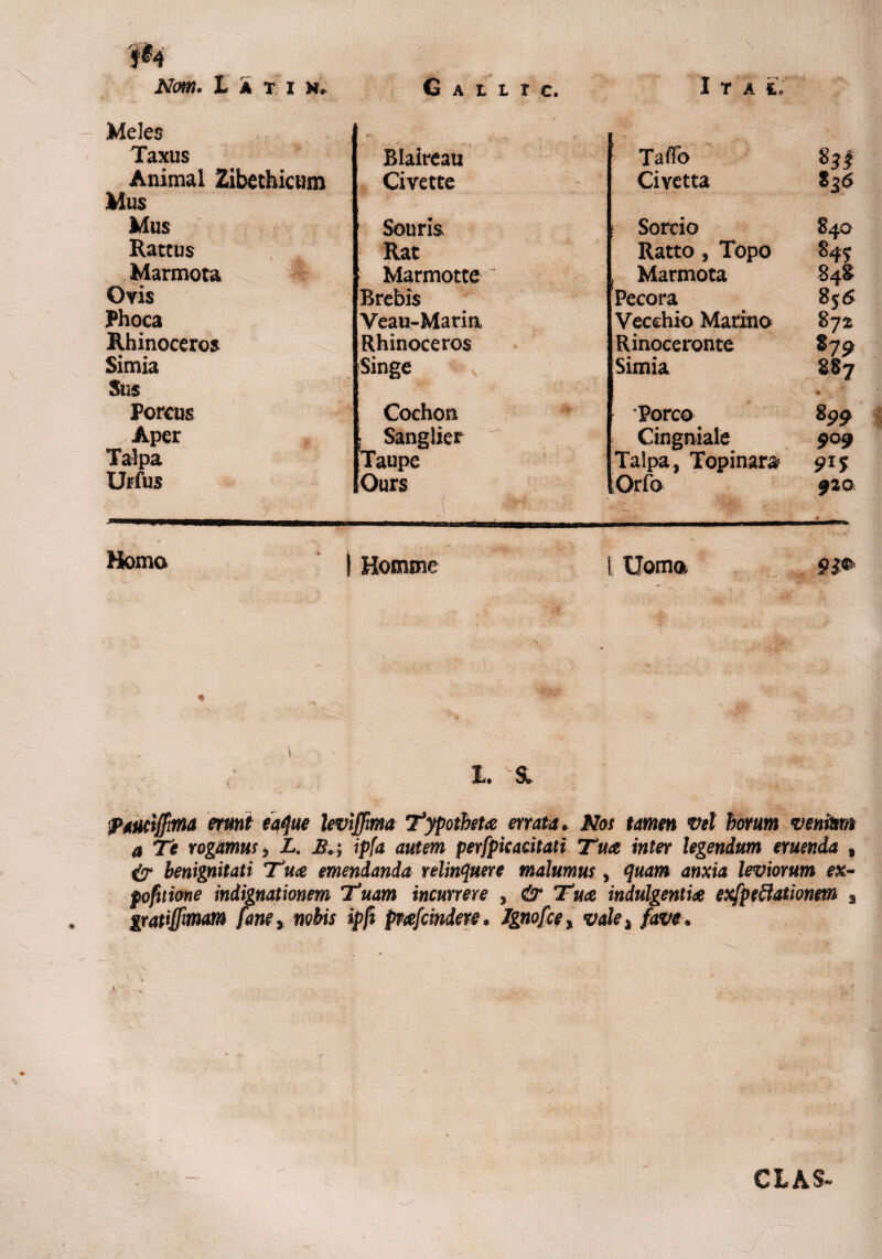 Meles ' '-/T ' Taxus Blaireau ; Taffb Animal Zibethicum Civette Civetta 8 36 Mus Mus {V Souris Sorcio 84O Ratcus Rat Ratto , Topo 845 Marmota Marmotte , Marmota 848 Ovis Brebis Pecora 856 Phoca Veau-Marin Vecchio Marino 872 Rhinoceros Rhinoceros Rinoceronte 87 9 Simia Singe Simia 8S7 Sus Porcus Cochon ‘Porco s99 Aper , Sanglier Cingniale 9o9 Talpa 'Taupe Talpa, Topinara 915 Urfus Ours ■ j ,4|ftoa« | Orfo 920 i... .• ^ V: ^ Homo j Homme t Uoma ■ v ■; \ 'X \ : l. ^ pAtuiffirna erunt eaque leviffma Typotheta errata* Nos tamen vel horum venitm a Te rodamus i L. J*. ; ipfa autem perfpicacitati Tua inter legendum eruenda , ^7* benignitati Tua emendanda relinquere malumus, quam anxia leviorum ex- pofitione indignationem Tuam incurrere , & Tua indulgentia exfpeffationem a gratiffimam faney nobis ipft pnefcindere. Jgnofce, vale ^ fave• t CL AS-