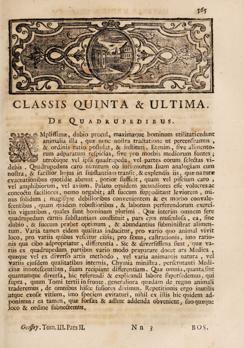 CLASSIS QUINTA & ULTIMA De Q^uadrupedibuSo Mpliftimas, dubio procul, maximasque hominum utilitati cedunt animalia illa , quas nunc noftra tradatione ut percenfeamus , & ordinis ratio poftulat , & jnftkuti. Etenim, five alimento¬ rum adparatum refpicias, five pro morbis mediorum fontes ; utrobique vel ipfa quadrupeda, vel partes eorum fele&as vi¬ debis . Quadrupedum caro nimirum ob intimiorem fuam analogiam cum noftra, & facilior hujus in fubftantiam tranftt v& explendis iis, quae natura: evacuationibus quotidie abeunt , potior fuificit, quam vel pifcium caro , vel amphibiorum, vel avium. Palato equidem jucundiores efie volucres ac concodu faciliores, nemo negabit; aft fuccum fuppeditant leviorem , mi¬ nus folidum ; maglfque debilioribus convenientem & ex morbo convale- fcentibus , quam quidem robuftioribus , & laborum perferendorum exerci¬ tio vigentibus , quales funt hominum plurimi . Quas interim omnem fere quadrupedum carnis fubftantiam conftituit > pars ejus mufculofa , ea, ftne dubio , 6c fuccum prasbet optimum , & abundantius fubminiftrat alimen¬ tum. Varia tamen eidem qualitas inducitur, pro vario quo animal vivit loco, pro variis quibus vefcitur cibis; pro fexus, caftracionis, imo ratio¬ nis qua cibo adpropriatur , differentia . Sic & diverfiflima funt , quas va¬ riis ex quadrupedum partibus vario modo prasparare docet ars Medica , quasque vel ex diverfo artis methodo , vel varia animantis natura , vel variis ejufdem qualitatibus internis, Chymia miniftra, perfcrutanti Medi¬ cinas innotefcentibus, fuam recipiunt differentiam. Quas omnia,quanta fint quantumque diverfa, hic referendi & explicandi labore fuperfedemus, qui fupra , quum Tomi tertii in fronte , generaliora quasdam de regno animali traderemus > de omnibus hifce fufiores diximus. Repetitionis ergo inutilis atque exofas vitium, imo fpeciem evitaturi, nihil ex iftis hic quidem ad- ponimus; ea tamen, quas forfan & adhuc addenda obvenient; fuo quasque loco & ordine fubnedemuse Ceogty . 'Tom.lII. Pars JL