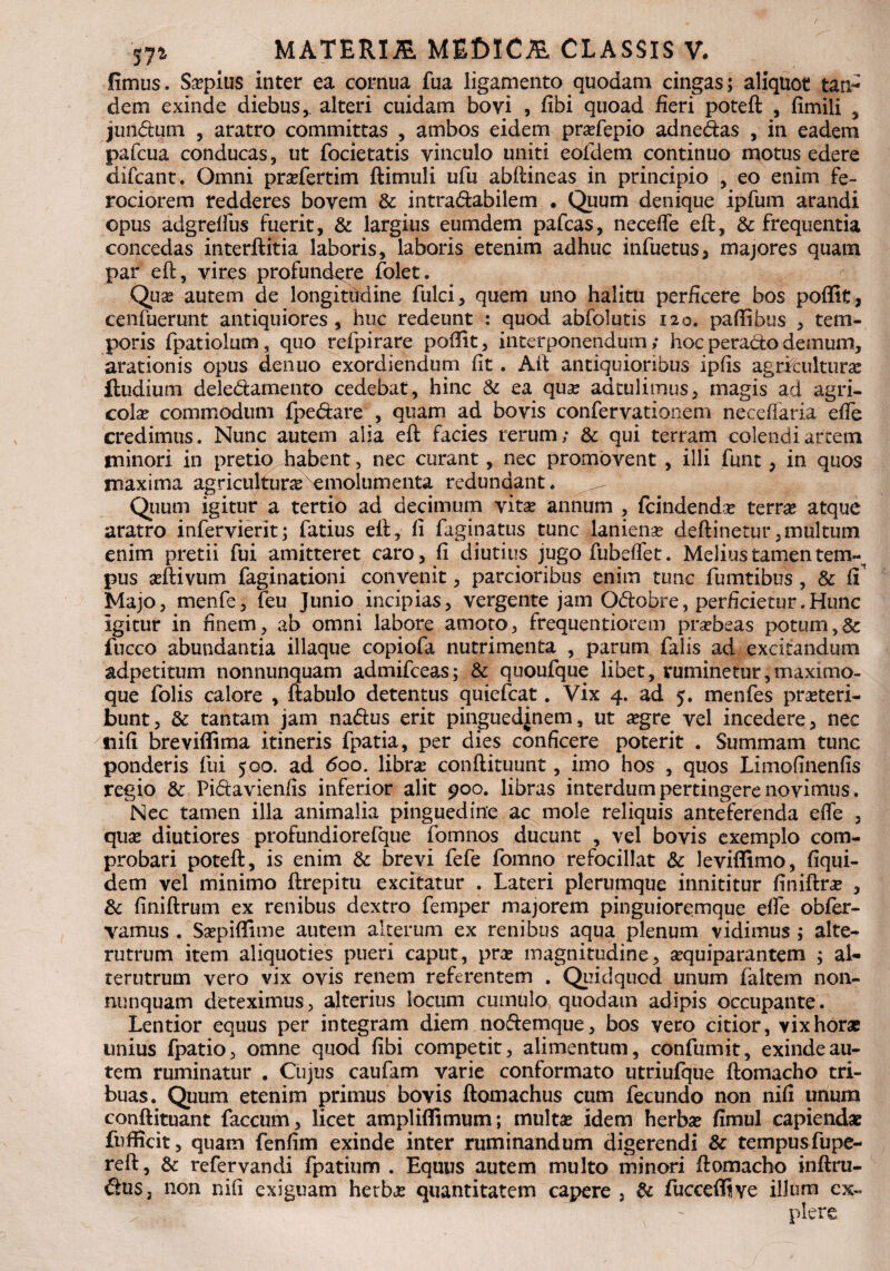 57* fimus. Saepius inter ea cornua fua ligamento quodam cingas; aliquot tan¬ dem exinde diebus,, alteri cuidam bovi , fibi quoad fieri poteft , fimili , jundum , aratro committas , ambos eidem prafepio adnedas , in eadem pafcua conducas, ut focietatis vinculo uniti eofdem continuo motus edere difcant. Omni prafertim ftimuli ufu abftineas in principio , eo enim fe¬ rociorem redderes bovem Sc intradabilem . Quum denique ipfum arandi opus adgrelfus fuerit, & largius eumdem pafcas, necefle eft, Sc frequentia concedas interftitia laboris, laboris etenim adhuc infuetus, majores quam par eft, vires profundere folet. Quse autem de longitudine fulci, quem uno halitu perficere bos poffit, cenfuerunt antiquiores , huc redeunt : quod abfolutis 120. paftibus , tem¬ poris fpatiolum, quo refpirare pofiit, interponendum; hoc perado demum, arationis opus denuo exordiendum fit. Aft antiquioribus ipfis agrfeultura iludium deledamento cedebat, hinc Sc ea quse adtulimus, magis ad agri¬ cola commodum fpedare , quam ad bovis confervationem necefiaria efte credimus. Nunc autem alia eft facies rerum; & qui terram colendi artem minori in pretio habent, nec curant, nec promovent , illi funt , in quos maxima agricultura Nemolumenta redundant. Quum igitur a tertio ad decimum vira annum , fcindendae terra atque aratro infervierit; fatius eft, fi faginatus tunc lanienae deftinetur.multum enim pretii fui amitteret caro, fi diutius jugo fubeflet. Melius tamen tem-n pus asftivum faginationi convenit, parcioribus enim tunc fumtibus , Sc fi Majo, menfe, feu Junio incipias, vergente jam Odobre, perficietur.Hunc igitur in finem, ab omni labore amoto, frequentiorem praebeas potum,& fucco abundantia illaque copiofa nutrimenta , parum falis ad excitandum adpetitum nonnunquam admifceas; & quoufque libet, ruminetur,maximo- que folis calore , ftabulo detentus quiefcat. Vix 4. ad 5. menfes prateri- bunt, Sc tantam jam nadus erit pinguedinem, ut aegre vel incedere, nec tiifi breviflima itineris fpatia, per dies conficere poterit . Summam tunc ponderis fui 500. ad 600. libra conftituunt, imo hos , quos Limofinenfis regio Sc Pidavienfis inferior alit 900. libras interdum pertingere novimus. Nec tamen illa animalia pinguedine ac mole reliquis anteferenda efte , quse diutiores profundiorefque fomnos ducunt , vel bovis exemplo com¬ probari poteft, is enim & brevi fefe fomno refocillat & leviffimo, fiqui- dem vel minimo ftrepitu excitatur . Lateri plerumque innititur finiftra , & finiftrum ex renibus dextro femper majorem pinguioremque elfe obfer- vamus . Saepiflime autem alterum ex renibus aqua plenum vidimus ; alte¬ rutrum item aliquoties pueri caput, pra magnitudine, aequiparantem ; al¬ terutrum vero vix ovis renem referentem . Quidquod unum faitem non¬ nunquam deteximus, alterius locum cumulo, quodam adipis occupante. Lentior equus per integram diem nodemque, bos vero citior, vix horae unius fpatio, omne quod fibi competit, alimentum, confumit, exinde au¬ tem ruminatur . Cujus caufam varie conformato utriufque ftomacho tri¬ buas. Quum etenim primus bovis ftomachus cum fecundo non nifi unum conftituant faecum, licet ampliflimum; mulra idem herbae fimul capiendae fiifficit, quam fenfim exinde inter ruminandum digerendi Sc tempusfupe- reft, Sc refervandi fpatium . Equus autem multo minori ftomacho inftru- dus, non nifi exiguam herbae quantitatem capere , Sc fucceffive illum ex-