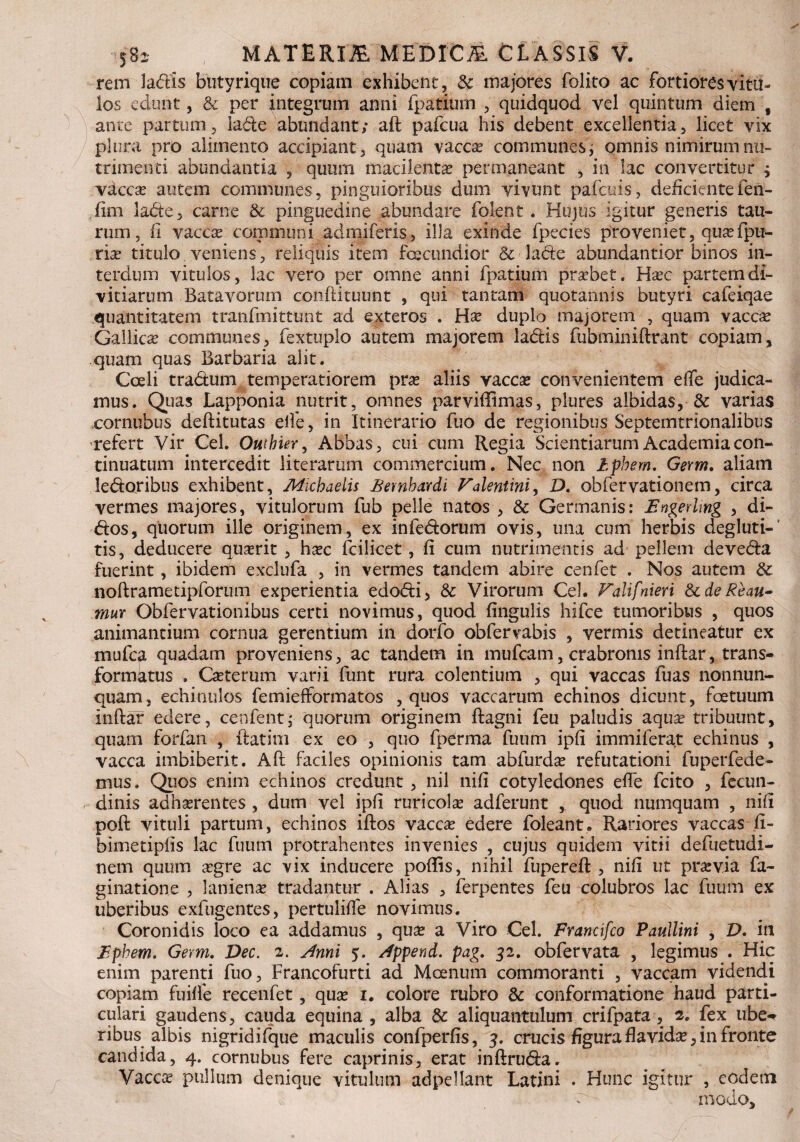 rem la&is butyrique copiam exhibent, & majores folito ac fortiores vitu¬ los edunt, & per integrum anni fpatium , quidquod vel quintum diem , ante partum, lade abundant; aft pafcua his debent excellentia, licet vix plura pro alimento accipiant, quam vacce communes; omnis nimirum nu¬ trimenti abundantia , quum macilenta? permaneant , in lac convertitur $ vacca? autem communes, pinguioribus dum vivunt pafcias, deficiente fen- fim labte, carne & pinguedine abundare folent . Hujus igitur generis tau¬ rum, fi vacce communi admiferis, illa exinde fpecies proveniet, quefpu- rie titulo veniens, reliquis item fecundior & lacte abundantior binos in¬ terdum vitulos, lac vero per omne anni fpatium praebet. Hec partem di¬ vitiarum Batavorum conftituunt , qui tantam quotannis butyri cafeiqae quantitatem tranfmittunt ad exteros . Ha? duplo majorem , quam vacca? Gallica? communes, fextuplo autem majorem labiis fubminiftrant copiam, quam quas Barbaria alit. Coeli tradum temperatiorem pra? aliis vaccx convenientem efle judica¬ mus. Quas Lapponia nutrit, omnes parviffimas, plures albidas, & varias cornubus deftitutas elfe, in Itinerario fuo de regionibus Septemtrionalibus refert Vir Cei. Outhier, Abbas, cui cum Regia Scientiarum Academia con¬ tinuatum intercedit literarum commercium. Nec non Iphem, Germ. aliam ledoribus exhibent, Mvcbaelis fiembardi Falentini, D. obfervationem, circa vermes majores, vitulorum fub pelle natos , & Germanis: Engerling , di- dos, quorum ille originem, ex infedorum ovis, una cum herbis degluti-' tis, deducere querit , hxc fcilicet, fi cum nutrimentis ad pellem deveda fuerint, ibidem exclufa , in vermes tandem abire cenfet . Nos autem & noftrametipforum experientia edodi, & Virorum Cei. Falifnieri StdeReau- mur Obfervationibus certi novimus, quod fingulis hifce tumoribus , quos animantium cornua gerentium in dorfo obfervabis , vermis detineatur ex mufca quadam proveniens, ac tandem in mufcam, crabronis inftar, trans- formktus . Ceterum varii funt rura colentium , qui vaccas fuas nonnun- quam, echinulos femiefformatos , quos vaccarum echinos dicunt, fetuum inftar edere, cenfent; quorum originem ftagni feu paludis aqua? tribuunt, quam forfan , ftatim ex eo , quo fperma fuum ipfi immiferat echinus , vacca imbiberit. Aft faciles opinionis tam abfurda? refutationi fuperfede- mus. Quos enim echinos credunt , nil nifi cotyledones efle fcito , fecun- dinis adherentes , dum vel ipfi ruricola? adferunt , quod numquam , nifi poft vituli partum, echinos iftos vacce edere foleant. Rariores vaccas fi- bimetipfis lac fuum protrahentes invenies , cujus quidem vitii defuetudi- nem quum egre ac vix inducere poftis, nihil fupereft , nifi ut previa fa- ginatione , laniena? tradantur . Alias , ferpentes feu colubros lac fuum ex uberibus exfugentes, pertulifle novimus. Coronidis loco ea addamus , que a Viro Cei. Francifco Paullini , D. in Ephem. Germ. Dec. 2. Anni 5. Append. pag. 52. obfervata , legimus . Hic enim parenti fuo, Francofurti ad Moenum commoranti , vaccam videndi copiam fuifte recenfet, que 1. colore rubro & conformatione haud parti¬ culari gaudens, cauda equina , alba & aliquantulum crifpata , 2. fex ube¬ ribus albis nigridifque maculis confperfis, 5. crucis figura flavide, in fronte candida, 4. cornubus fere caprinis, erat inftru&a. Vacce pullum denique vitulum adpellant Latini . Hunc igitur , eodem •' t-- modo.