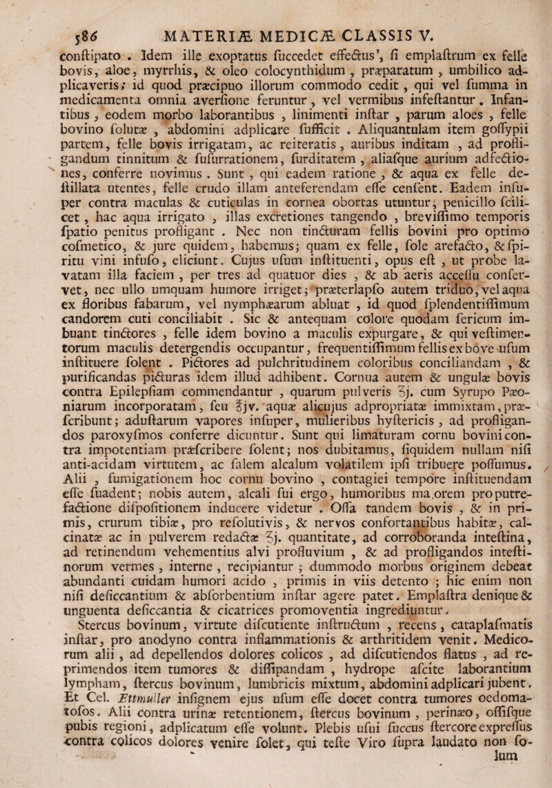 eonftipato . Idem ille exoptatus fuccedet efferus *, fi emplaftrum ex felle bovis, aloe, myrrhis, & oleo colocynthidum , praeparatum , umbilico ad- plicaveris; id quod praecipuo illorum commodo cedit, qui vel fumma in medicamenta omnia averfione feruntur, vel vermibus infeftantur, Infan¬ tibus , eodem morbo laborantibus , linimenti inftar , parum aloes , felle bovino Volutas , abdomini adplicare fufficit . Aliquantulam item goflypii partem, felle bovis irrigatam, ac reiteratis , auribus inditam , ad profli¬ gandum tinnitum & fufurrationem, furditatem , aliafque aurium adfe&io- nes, conferre novimus . Sunt , qui eadem ratione , & aqua ex felle de- ftillata utentes, felle crudo illam anteferendam elfe cenfent. Eadem infu- per contra maculas Sc cuticulas in cornea obortas utuntur, penicillo fcili- cet, hac aqua irrigato , illas excretiones tangendo , breviffimo temporis fpatio penitus profligant . Nec non tin&uram fellis bovini pro optimo cofmetico, & jure quidem, habemus; quam ex felle, fole arefa&o, &fpi- ritu vini infufo, eliciunt. Cujus ufum in ft i tuenti, opus eft , ut probe la¬ vatam illa faciem , per tres ad quatuor dies , & ab aeris acceifu confer¬ vet, nec ullo umquam humore irriget; prasterlapfo autem triduo, vel aqua ex floribus fabarum, vel nymphaearum abluat , id quod fplendentiftimurn candorem cuti conciliabit . Sic & antequam calore quodam fericum im¬ buant tin&ores , felle idem bovino a maculis expurgare, & quiveftimen- torum maculis detergendis occupantur, frequentiflimum fellis ex bove ufum inftituere folent . Pidores ad pulchritudinem coloribus conciliandam , & purificandas pi&uras idem illud adhibent. Cornua autem & ungulas bovis contra Epilepfiam commendantur , quarum pulveris 5j. cum Syrupo Paeo¬ niarum incorporatam, feu ?jv. aquae alicujus adpropriatas immixtam,pras- fcribunt; aduftarum vapores infuper, mulieribus hyftericis , ad profligan¬ dos paroxyfmos conferre dicuntur. Sunt qui limaturam cornu bovini con¬ tra impotentiam praefcribere folent; nos dubitamus, fiquidem nullam nifi anti-acidam virtutem, ac falem alcalum volatilem ipfi tribuere poflumus. Alii , fumigationem hoc cornu bovino , contagiei tempore inftituendam efle fuadent; nobis autem, alcali fui ergo, humoribus ma orem proputre- fadione difpofitionem inducere videtur . Offa tandem bovis , & in pri¬ mis, crurum tibias, pro refolutivis, & nervos confortantibus habitae, cal- cinatas ac in pulverem reda&as 5j. quantitate, ad corroboranda inteftina, ad retinendum vehementius alvi profluvium , & ad profligandos intefti- norum vermes , interne , recipiantur ; dummodo morbus originem debeat abundanti cuidam humori acido , primis in viis detento ; hic enim non nifi deficcantium & abforbentitrm inftar agere patet. Emplaftra denique3c unguenta deftccantia & cicatrices promoventia ingrediuntur. Stercus bovinum, virtute difcutiente inftrudum , recens, cataplafmatis inftar, pro anodyno contra inflammationis & arthritidem venit. Medico¬ rum alii , ad depellendos dolores colicos , ad difcutiendos flatus , ad re¬ primendos item tumores & diffipandam , hydrope afcite laborantium lympham, ftercus bovinum, lumbricis mixtum, abdominiadplicarijubent. Et CeL Ettmuller infignem ejus ufum efle docet contra tumores oedoma- tofos. Alii contra urinas retentionem, ftercus bovinum , perinaso, oflifque pubis regioni, adplicatum efle volunt. Plebis ufui fuccus ftercoreexpreflus contra colicos dolores venire folet, qui tefte Viro fupra laudato non fo-