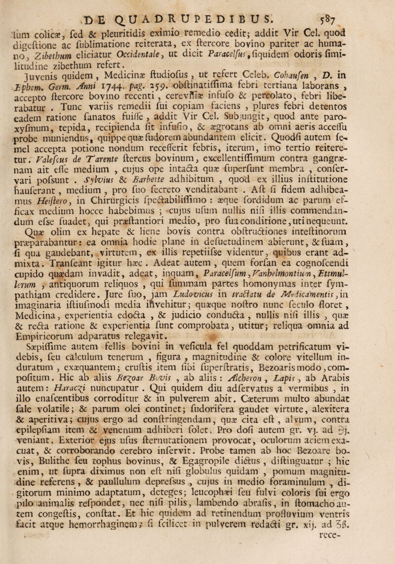 Ium colica, fed & pleuriticiis eximio remedio cedit; addit Vir Cei. quod digeftione ac fublimatione reiterata, ex ftercore bovino pariter ac huma¬ no3, Zibethum eliciatur Occidentale , ut dicit Paracelfits # ftquideni odoris fimi- litudine zibethum refert. juvenis quidem, Medicina? ftudiofus , ut refert Celeb. Cohaufen , D. in jBphem. Germ. Anni 1744, pag. 259. obftinatiffima febri tertiana laborans , accepto ftercore bovino recenti, cerevifiae infufo & percolato, febri libe¬ rabatur . Tunc variis remedii fui copiam faciens , plures febri detentos eadem ratione fanatos fui fle, addit Vir Cei. Subjungit, quod ante paro- xyfmum, tepida, recipienda fit infufio, & aegrotans ab omni aeris acceftii probe muniendus, quippequaefudoremabundantem elicit. Quodfi autem fe- mel accepta potione nondum recefferit febris, iterum, imo tertio reitere¬ tur r Falefcus de Tarente ftercus bovinum, excellentiffimum contra gangre¬ nam ait efle medium , cujus ope inta&a quae fuperfunt membra , confer- vari pofsunt . Sylvius & Barbette adhibitum , quod ex illius inftitutione hauferant, medium , pro fuo fecreto venditabant . Aft fi fidem adhibea¬ mus Hei flero, in Chirurgicis fpedabiliftimo : aeque fordidum ac parum ef¬ ficax medium hocce habebimus ; cujus ufmn nullis nifi illis commendan¬ dum efse fuadet, qui pradfantiori medio, pro fua conditione, uti nequeunt. Quse olim ex hepate & liene bovis contra obftrudtiones inteftinorum praeparabantur: ea omnia hodie plane in defuetudinem abierunt, &fuam, ii qua gaudebant, virtutem, ex illis repetiifse videntur, quibus erant ad¬ mixta . Tranfeant igitur haec . Adeat autem , quem forfan ea cognofcendi cupido quaedam invadit, adeat, inquam, Paracelfum y Fanhelmontiuw 7EttmuU lerum , antiquorum reliquos , qui fummam partes homonymas inter fym- pathiam credidere. Jure fuo, jam Ludovicus in sraBatu de Medicamentis,in imaginaria iftiufmodi media ifivehitur; quaeque noftro nunc fecnlo floret , Medicina, experientia edo&a , & judicio condufta , nullis nifi illis , quae & reda ratione & experientia funt comprobata, utitur; reliqua omnia ad Empiricorum adparatus relegavit. Saepiflime autem fellis bovini in veficula fel quoddam petrificatum vi¬ debis, feu calculum tenerum , figura , magnitudine & colore vitellum in¬ duratum , exaequantem; cruftis item fibi fuperftratis, Bezoarismodo,com- pofitum. Hic ab aliis Be^oar Bovis , ab aliis : Altberon , Lapis, ab Arabis autem: Harac^i nuncupatur . Qui quidem diu adfervatus a vermibus , in illo enafcentibus corroditur & in pulverem abit. Caeterum multo abundat fale volatile; & parum olei continet; fudorifera gaudet virtute, alexitera & aperitiva; cujus ergo ad conftringendam, quae cita eft , alvum, contra epilepfiam item & venenum adhiberi folet, Pro dofi autem gr. vj. ad veniant. Exterior ejus nfus fternutationem provocat, oculorum aciem exa¬ cuat, & corroborando cerebro infervit. Probe tamen ab hoc Bezoare bo¬ vis, Bulithe feu tophus bovinus, & Egagropile didus , diftinguatur ; hic enim, ut fupra diximus non eft nifi globulus quidam , pomum magnitu¬ dine referens , & paullulum deprefsus , cujus in medio foraminulum , di¬ gitorum minimo adaptatum, deteges; leucophaei feu fulvi coloris fui ergo pilo animalis refpondet, nec nifi pilis, lambendo abrafis, in ftomachoau¬ tem congeftis, conftat. Et hic quidem ad retinendum profluvium ventris facit atque hemorrhaginem; fi fcilicet in pulverem redarii gr. xij. ad rcce-