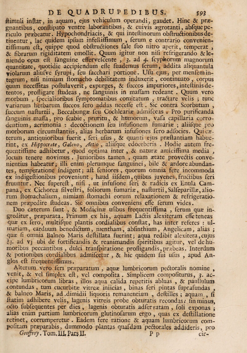 ftimuli inftar, in aquam, ejus vehiculum operandi, gaudet. Hinc & prae¬ gnantibus , conftipato ventre laborantibus, & cuivis aegrotanti, abfque pe¬ riculo praebeatur. Hypochondriacis, & qui inteftinorum obftruftionibusde¬ tinentur , lac quidem ipfum infeftiflimum , ferum e contrario convenien¬ ti, ffi mu m eft;, quippe quod obftrudiones fale fuo nitro aperit, temperat , & fibrarum rigiditatem emollit. Quum igitur non nifi refrigerando & le¬ niendo opus eft fanguine effervefeente , 3. ad 4. fcyphorum magnorum quantitate, quotidie accipiendum efle fuademus ferum, addita aliquantula violarum aliufve fyrupi, feu facchari portione. Ufu ejus, per menfemin¬ tegrum , nifi nimiam flomacho debilitatem induxerit, continuato , corpus quum neceffitas poftulaverit, expurges, & fuccos impuriores ,inteftinis de¬ tentos, profligare ftudeas , ne fanguinis in maflam redeant . Quum vero morbum , fpecialioribus fymptomatibus comitatum , tradare velis ; tunc variarum herbarum fuccos fero addas necelfe eft . Sic contra Scorbutum , fuccum nafturtii, Beccabungae feu Cochlearia admifeeas . Pro purificanda fanguinis mafla, pro fcabie, pruritu, & humorum, vafa capillaria corro¬ dentium, acrimonia : decodionem feu infufionem fumaria ; aliifque pro morborum circumflandis, alias herbarum infufiones fero adfocies. Qui ex¬ terum, antiquioribus fuerit , feri ufus , 8z quanti ejus praeftantiam habue¬ rint, ex Hippocrate, Galeno, Aelio , aliifque edoceberis . Hodie autem fre- quentiflime adhibetur, quod optima inter , & naturas amiciflima media , locum tenere novimus . Junioribus tamen , quam aetate provedis conve¬ nientius habeatur j illi enim plerumque fanguinei, bile Sc ardore abundan¬ tes, temperatione indigent; aft feniores , quorum omnia fere incommoda ex indigeftionibus proveniunt, haud iifdem,quibus juvenes, frudibus feri frumitur. Nec fupereft , nifi , ut infufione feri & radicis ex Enula Cam¬ pana, ex Cichorea filveftri, foliorum fumaria?, nafturtii,Salfeparilla?,alio¬ rum ftomachalium, nimiam ftomachi eorum relaxationem & refrigeratio¬ nem praepedire ftudeas. Sic omnibus conveniens efle ferum vides. Duo exterum funt , & Medicinae ufibus frequentiflima , ferum quae in-, greditur, praeparata. Primum ex his, aquam Ladis alexiteram efle teneas quae ex fero, multifque plantis cordialibus conftat, has inter referes : ul- mariam., carduum benedidum, mentham, abfinthium, Angelicam, alias ; quae fi omnia Balneo Maris deftillata fuerint; aqua redibit alexitera,cujus £j. ad vj ubi de fortificandis & reanimandis fpiritibus agitur , vel de hu¬ moribus peccantibus , dulci tranfpiratione profligandis,praebeas. Interdum & potionibus cordialibus admifeetur , & hic quidem fui ufus , apud An- glos eft frequentiflimtiSc Alterum vero feri praeparatum , aquae lumbricorum pedoralis nomine t venit, & vel fimplex eft, vel compofita . Simplicem compofituriis, 3. ac¬ cipe lumbricorum libras , illos aqua calida repetitis abluas , & paullulum contundas , tum cucurbitae vitreae iniicias , binas feri pintas fuprafundas , & balneo Maris, ad .dimidii liquoris remanendam , deftilles ; aquarn , fi ftatim adhibere velis, lagenis vitreis probe obturatis recondas; finminus, odo fubfequentes per dies , lagenis obturatis adfervatam , foli exponas ; alias enim partium lumbricorum glutinofarum ergo , quas ex deftiliatione retinet, corrumperetur . Eadem fere ratione & aquam lumbricorum com- pofttam praeparabis, dummodo plantas quafdam pedorales addideris, pro Geoffroy. Tom, III, Par$ JL P p cir-