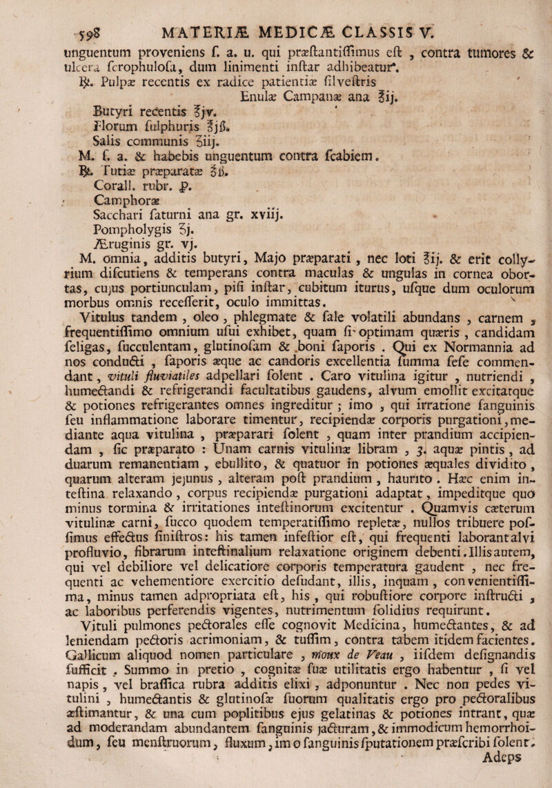 unguentum proveniens f. a. u. qui pra?ftantiflimus eft , contra tumores Sc ulcera fcrophulofii, dum linimenti inftar adhibeatur*. 3^0 Pulpa? recentis ex radice patienda? filveftris Butyri recentis fjv. Florum fulphuris 3j& Salis communis 3iij. M. f. a. & habebis unguentum contra fcabiem* Turia? pneparats §i3. Corali. rubr. J?. Camphoras Sacchari faturni ana gr. xviij. Pompholygis 3j. ALruginis gr. vj. M. omnia, additis butyri, Majo praparati , nec loti ?ij. & erit colly¬ rium difcutiens & temperans contra maculas & ungulas in cornea obor¬ tas, cujus portiunculam, pifi inftar, cubitum iturus, ufque dum oculorum morbus omnis receflerit, oculo immittas. v Vitulus tandem , oleo, phlegmate & fale volatili abundans , carnem s frequentiffimo omnium ufui exhibet, quam fi' optimam qua?ris , candidam feligas, fucculentam, glutinofam & boni faporis . Qui ex Normannia ad nos condudi , faporis seque ac candoris excellentia Tumma fefe commen¬ dant , vituli fluviatiles adpellari folent . Caro vitulina igitur , nutriendi , humedandi & refrigerandi facultatibus gaudens, alvum emollit excitatque & potiones refrigerantes omnes ingreditur ; imo , qui irratione fanguinis feu inflammatione laborare timentur, recipienda? corporis purgationi,me¬ diante aqua vitulina , prseparari folent , quam inter prandium accipien¬ dam , fic praeparato : Unam carnis vitulina? libram , 3J aqua? pintis, ad duarum remanendam , ebullito, & quatuor in potiones sequales dividito, quarum alteram jejunus , alteram poft prandium , haurito . Ha?c enim in- teftina relaxando , corpus recipienda purgationi adaptat, impeditque quo minus tormina & irritationes inteftinorum excitentur . Quamvis ca?terum vitulina? carni, fucco quodem temperatiflimo repleta, nullos tribuere pof- fimus effedus finiftros: his tamen infeftior eft, qui frequenti laborantalvi profluvio, fibrarum inteftinalium relaxatione originem debenti. Illis autem, qui vel debiliore vel delicatiore corporis temperatura gaudent y nec fre¬ quenti ac vehementiore exercitio defudant, illis, inquam, convenientifli- ma, minus tamen adpropriata eft, his , qui robuftiore corpore inftrudi , ac laboribus perferendis vigentes, nutrimentum folidius requirunt. Vituli pulmones pedorales efle cognovit Medicina, humedantes, & ad leniendam pedoris acrimoniam , & tuflim, contra tabem itidem facientes. Gallicum aliquod nomen particulare , rrioux de Veau , iifdem defignandis fufficit . Summo in pretio , cognita? fua? utilitatis ergo habentur , fi vel napis , vel braffica rubra additis elixi , adponuntur . Nec non pedes vi¬ tulini , humedantis & glntinofa? fuorum qualitatis ergo pro pedoralibus a?ftimantur, & una cum poplitibus ejus gelatinas & potiones intrant, qua? ad moderandam abundantem fanguinis ja&uram, &immodicumhemorrhoi- dum, feu menftruorum, fluxum 5 imo fanguinisfputarionem prsricribi folent. Adeps