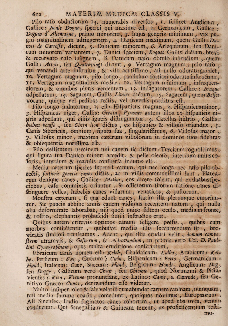 Pilo rafo obdudorum i<p numerabis diverfos , i. fcilicet Anglicurn , Gallice: Boule Dogue, fpeciei qui maximaseft, 24 Germanicum , Gallice r Doguin <£ Allemagne, primo minorem, 3. hujus generis minimum , vix pu¬ gni magnitudinem adtingentem, 4. Danicum maximum, quem Galli :.Da~. nois de Carrojfe, dicunt, 5. Danicum minorem, 6. Ari equinum, feu Dani- 'cum minorem variantem, 7, Danici fpeciemyRoquet Gallis* didum, brevi & recurvato nafo infignem , 8. Danicum nafo obtufo inftrudum , quem Galli: Artois, feu jQuatrevingt dicunt , 9 Vertagum magnum , pilo rafo , qui venandi arte inftruitur, & vifu acutifilmo , aft nullo odoratu gaudet, xo. Vertagum magnum, pilo longo, paullulum■■fortioriodoratuinftrudum , Ii. Vertagum magnitudinis medias, mt Vertagum minimum , infre-quen- tiorem, & omnibus pluris venientem , 13. indagatorem , Gallice : Braque adpellatum, 14. Sagacem, Gallis Limkr didum,. 15. tagacem, quemBalfep vocant, quique vel pedibus redis, vel inverfis proditur eft . Pilo longo indutorum, 1. eft* Htfpanicus magnus, 2. Hifpanicus minor, 3. Hifpanicus niger, Gallis: Gredin , Pyrame5 autem illos ex hifpanicis ni¬ gris adpellant 7 qui ciliis igneis diftinguuntur, 4. Catellus hiftrio , Gallis r bicbon bouffe , feu Chim lion didus , ex hifpanico & villofo- oriundus , y Canis Sibericus, omnium, figura fua , fingulariffimus, 6. Villofus major , 7. Villofus minor, maxima caeterum villoforum in dominos fuos fidelitas & obfequentia notiffima eft. Pilo deftitutum neminem nifi canem fic didum: Turcicum cognofcimus; qui figura fua Danico minori accedit , & pelle oleofo, interdum unius co¬ loris, interdum & maculis confperfa indutus eft. Media ceterum fpecies fupereft canum, qui nec longo nec rafo piloob- tedi, fortioris genens canes didis, ac in villis communifiimi funt . Platea¬ rum denique canes, Gallice: Matins, eos dicere folent, qui ex duabus fpe- ciebus , cafu commixtis oriuntur . Si officiorum fuorum ratione canes di- ftinguere velles, habebis canes villarum , venaticos, & paftorum. Monftra cseterum , fi qua edunt canes , ftatim illa plerumque emoriun¬ tur. Sic paucis abhinc annis canem vidimus recentem natum , qui nulla alia deformitate laborabat, nifi quod unico faltem oculo, media in fronte* & roftro, elephantis probofcidi fimili inftrudus erat. Quibus autem criteriis optimos canum feligere poffis , quibus cum snorbus confiidentur , quibufve mediis illis* fuccurrendum fit , bre* vitatis ftudiofi tranfeamus . Adeat , quf illis erudiri velit , domum campe- flrem utramvis, & Gefncrum, & Aldrovandum, in primis vero Cei. D.PauU lini Cynograpbiam, opus < multa eruditione confcriptum . Ebraicum canis nomen eft: Keleb, Chaldaicum: galba, Arabicum: KeU be, Perficum : Sag , Gnecum [: Cmn , Hifpanicum : Perro , Germanicum Hund, Italicum: Cane, Suecum: Hund> Belgicum: Hondt, Anglicurn: Dog, feu Dogge , Gallicum vero Chim , feu Chienne , quod Normanni & Pida-» vieofesm Kien, Kienne pronuntiant, ex Latino: Canis, a Canendo, feu Ge¬ nitivo Graeco: Cunosy derivandum effe videtur . Multo infuper oleo & fate volatili quas abundat carnem caninam, nutrrquam, nifi inedia fbmma coadi , comedunt, quofquos novimus , Europaeorum . Aft Sinenfes, ftudio faginatos canes cohortim , ut apud nOs oves, venum conducunt. Qui Senegalliam & Guineam tenent ex proficifcentium te ft te¬ mo-