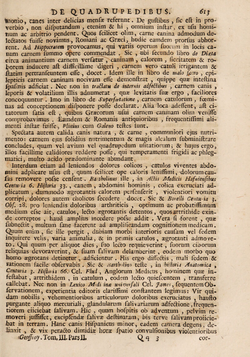 Inonio, canes inter delicias menfa: referunt. De guftibus , fic eft in pro¬ verbio , non di fputandum , etenim & hi , omnium inftar, ex ufu homi¬ num ac arbitrio pendent . Quos fcilicet olim, carne canina admodum de- le&atos fuifTe novimus , Romani ac Graci, hodie eamdern prorfus abhor¬ rent. Ad Hippocratem provocamus, qui variis operum fuorum in locis ca¬ num carnem fummo opere commendat . Sic , ubi fecundo libro de Diaeta circa animantium carnem verfatur , caninam 5 calorem , (iccitatem & ro¬ borem inducere aft difficillime digeri , carnem vero catuli irrigantem Sc ftatim pertranfeuntem cife , docet . Idem ille in libro de malo fecro , epi¬ lepticis carnem caninam nocivam elfe demonftrat , quippe qua: inteftina fpafmis adficiat. Nec non in traffatu de internis adfeftibus , carnem canis , leporis & volatilium illis adnumerat , quas levitatis f'ux ergo , faciliores concoquuntur . Imo in libro de Superf&tatione , carnem catulorum , foemi¬ nas ad conceptionem diiponere poffe declarat. Alia loca adeflent, aft ci¬ tatorum fatis eft , quibus Graecorum ufui carnem caninam olim veniffe comprobavimus . Eamdern &c Romanis antiquioribus , frequentiffimi ali¬ menti inftar fuifTe, Plinius cum Galeno teftes lunt. Spe&ata autem calida canis natura , & carne , communiori ejus nutri¬ mento: carnem ejus folidius nutrimentum & magis alcalum fubminiftrare concludes, quam vel avium vel quadrupedum ufitatiorum; & hujus ergo, illos facillime calidiores reddere poffe, qui temperamenti frigidi ac phleg¬ matici, multo acido prsedominante abundant Interdum etiam ad leniendos dolores colicos , catulos viventes abdo¬ mini adplicare ufus eft, quum fcilicet ope caloris leniffimi,-dolorumcau¬ las removere pofse cenfent . Bartholinus ille , ia Aciis Medicis Hafnienfibus Gentmia 6. Hiftoria 33, , canem , abdomini hominis , colica excruciati ad- plicatum , dummodo aegrotantis calorem perfenferit , violentiori vomitu corripi, dolores autem cholicos fecedere docet. Sic 8c Borelli Centu-ia Qbf. 28. pro leniendis doloribus arthriticis , optimum ac probatiffimurra medium efse ait, catulos, le<fto aegrotantis detentos, quosartrithide exin¬ de correptos , haud amplius incedere pofse addit . Vera (i forent , qua: iubnedit, multum fane facerent ad amplificandam cognitionem medicam. Quum enim , fic ille pergit , dubiam morbi interioris caufam vel fedem inquirere velis, varia animalia, 8c in primis catulos, aegrotanti admove¬ to. Qui quum per aliquot dies , fuo lecto requieverint , fuorum ciborum reliquias devoraverint, & fuam falivam dektnDerint , eodem morbo quo homo aegrotans detinetur,, adficientur . His ergo diffe<ftis , mali fedem 8c rationem facile obfervabis . Sic & jiartbJino tefte , in bifhria Anatomica , Centuria 3. Hifto)ia 66. Cei. Flui , Anglorum Medicus , hominem qux in- feftabat, artrithidem , in \catulum , eodem le<5to quiefcentem , transferre callebat . Nec non in Lexico M-di ina univerfali Cei. James,-fequentem Ob- fervationem, experientia editoris clariffimi conftantem legimus: Vir qui¬ dam nobilis , vehementioribus articulorum doloribus excruciatus , haufto purgante aliquo mercuriali, glandularum fali variarum adfedione, frequen- tiorem eiiciebat falivam. Hic , quum hofpitis ob adventum , pelvim re¬ moveri juffiffet, excipienda: faiiva: deftinatam, bis tervc fali vam proiicie- bat in terram. Hanc canis Hifpanicus minor, eadem camera degens, de¬ linxit , & vix pera&o dimidia: hora: fpatio convulfionibus violentioribus iGepffwy, Tom, ffl. Pars II. Qq 3 cor-