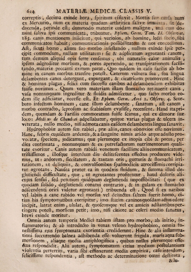 correptis, decima exinde hora, fpiritum efflavit. Mortis Jfe eatifa nudi ex Mercurio, num ex materia quadam arthritica falivas immixta, iit de¬ ducenda, perinde eft; dummodo materias cuidam maligna, una; cum do¬ mini faliva ipfi communicata, tribuatur. Ephem* Gem. Tom. It Obfervat. 185. canis mentionem iniiciunt, qui varioios, ab homine, !e<5H ibciofflhi communicatos habuit; communicationis po(Iibilitatem & nos concedimus. Aft, ficuti homo , alium fuo morbo infeftando , nullum exinde ipfe per-» cipit commodum, nullam utilitatem: fic & adplicatum aegrotanti canem, tum demum aliquid opis ferre cenfemus , ubi naturalis calor animalis , ipfum adgreditur morbum, & poros aperiendo, ac tranfpirationem facili- tando,materias peccanti exitum parat. Quo quidem in cafu facilis ab ho¬ mine in canem morbus tranfire poteft. Caeterum vulnera fua , fua lingua delambentes canes detergunt, expurgant, & cicatricem promovent. Hinc & hominus plagas , felici cum fucceflu canibus ad delambendum exhibitas fiiifle novimus . Quum vero materiam iftam ftomacho retinuerit canis , vafa nonnunquam ingreditur & fluidis admifeetur , quo fa&o morbo eo¬ dem ille adficiatur, necefle eft. Et Ephem. Germ. Anni 1. Obferv. 4. Scor- buto infedum hominem , cane illum delambente , fanatum , aft canem , morbo contradto, leprofum ac fcabiofum evafifle, recenfent. Haud ita pri¬ dem, quemdam & Parifiis commoratum fuifle fcimus, qui ex dimoras fuse loco: Medi us de Cbaudrai adpellabatur, quique varias plagas & ulcera in¬ veterata, nullo medio, nili admota canis eafdem delambentis lingua fana vit. Hydrophobias autem feu rabiei, pras aliis,canes obnoxios effe novimus. Hanc, febris cujufdem ardentis ,& a (anguine nimis arido atque adufto pro¬ vocatas, fpeciem, judicamus; quas plerumque ex inopia cibi & potus, per dies continuata , nonnunquam & ex putrefa&orum nutrimentorum quali¬ tate exoritur. Canis autem rabidi venenum facillime aliis communicatum, triftiffimos , illofque interdum diu delitefcentes effe&us producere vide¬ mus, ut: ardorem, flccitatem , & tantam oris , gutturis & ftomachi irri¬ tationem, ut deliquiis, & convulfionibus fpafmodicis atrociflim is corripia¬ tur asgrotans . Naufea praster ea in quodvis fluidum , & fumma illud de- glutiendi difficultate , quas , ut asgrotantes profitentur , haud doloris ali- cujus fenfui, fed penitiori quidquam deglutiendi impoflibilitati ( quas ex quodam folido, deglutiendi conatui contrario, & in gulam ex ftomacho adfcendenti oriri videtur aegrotanti ) tribuenda eft . Quod fi ex naribus vel labiis a cane rabido vel morfus vel delintos faltem fuerit homo, ci^ tius his fymptomatibus corripitur, imo ftacim caninosquofdamatosedere incipit, latrat enim, ululat, & quofeumque vel ex amicis adftantibusper¬ tingere poteft, morficus petit; imo, nifi citiore ac celeri medio fanatus, brevi exinde moritur. Omnis autem temporis Medici rabiem iftarn pro morbo, ab initio, in¬ flammatorio; & ab introdu&o in venas veleno hydrophobico, omnia fu- neftiflima ejus fymptomata exorientia crediderunt. Hinc & alii inflamma¬ tioni fuccurrendo balnea adhibenda effe voluerunt frigida, maris aqua fub- merfionem , aliaque media antiphlogiftica , quibus nullus plerumque effe¬ tos refpondidit. Alii autem, fymptomatum citius medium poftulantium violentia perterriti, varia fibi effinxerunt media empirica, cafu interdum , feliciffime refpondentia , aft methodo ac determinatione omni deftituta , & lu-