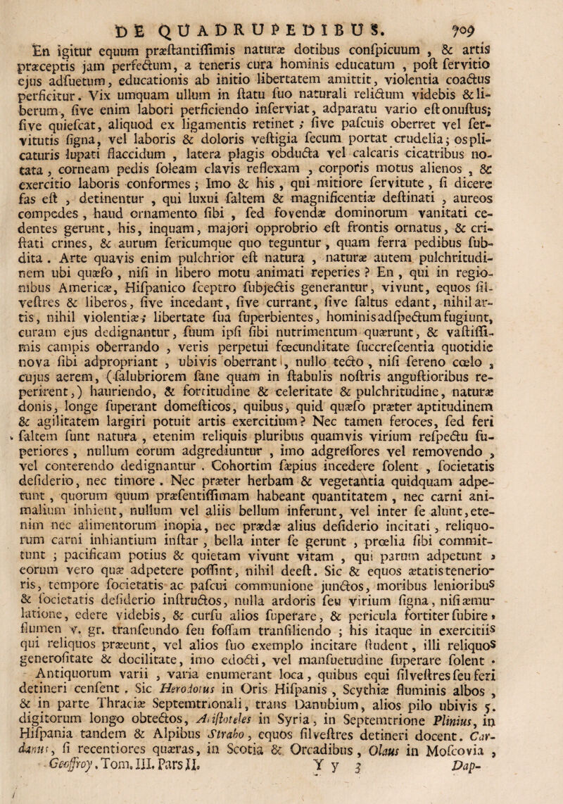 En igitur equum praeftantiflimis naturae dotibus confpicuum , Sc artis praeceptis jam perfedum, a teneris cura hominis educatum , poft fer vitio ejus adfuetum, educationis ab initio libertatem amittit, violentia coadus perficitur. Vix umquam ullum in flatu fiio naturali relidum videbis & li¬ berum, five enim labori perficiendo inferviat, adparatu vario eftonuftus; five quiefcat, aliquod ex ligamentis retinet ; five pafcuis oberret vel fer- vitutis figna, vel laboris & doloris veftigia fecum portat crudelia; os pli¬ caturis lupati flaccidum , latera plagis obduda vel calcans cicatribus no¬ tata , corneam pedis foleam clavis reflexam , corporis motus alienos , St exercitio laboris conformes ; Imo Sc his , qui mitiore fervitute , fi dicere fas eft , detinentur , qui luxui faltem Sc magnificentiae deftinati , aureos compedes , haud ornamento fibi , fed fovendae dominorum vanitati ce¬ dentes gerunt, his, inquam, majori opprobrio eft frontis ornatus, ■& cri- flati crines, & aurum fericumque quo teguntur , quam ferra pedibus fub- dita . Arte quavis enim pulchrior eft natura , naturae autem pulchritudi¬ nem ubi quaefo , nifi in libero motu animati reperies ? En , qui in regio¬ nibus Americse, Hifpanico fceptro fubjedis generantur, vivunt, equos fil¬ veftres Sc liberos, five incedant, five currant, five faltus edant, nihil ar¬ tis, nihil violentiae; libertate fua fuperbientes, hominisadfpedum fugiunt, curam ejus dedignantur, fuum ipfi fibi nutrimentum quaerunt, Sc vaftiffu mis campis oberrando , veris perpetui foecunditate fuccrefcentia quotidie nova fibi adpropriant , ubivis oberrant i, nullo tedo , nifi fereno coelo s cujus aerem, (falubriorem fane quam in ftabulis noftris anguftioribus re- perirent,) hauriendo, & fortitudine Sc celeritate & pulchritudine, naturae donis, longe fuperant domefticos, quibus, quid quaefo pra?ter aptitudinem Sc agilitatem largiri potuit artis exercitium? Nec tamen feroces, fed feri faltem funt natura , etenim reliquis pluribus quamvis virium refpedu fu- periores , nullum eorum adgrediuntur , imo adgrelfores vel removendo , vel conterendo dedignantur . Cohortim faepius incedere folent , focietatis defiderio, nec timore . Nec praeter herbam Sc vegetatltia quidquam adpe- tunt, quorum quum praYentiflimam habeant quantitatem , nec carni ani¬ malium inhient, nullum vel aliis bellum inferunt, vel inter fe alunt,ete¬ nim nec alimentorum inopia, nec praedae alius defiderio incitati, reliquo¬ rum carni inhiantium inftar , bella inter fe gerunt , proelia fibi commit¬ tunt ; pacificam potius Sc quietam vivunt vitam , qui parum adpetunt > eorum vero quae adpetere poftint, nihil deeft. Sic & equos aetatis tenerio¬ ris, tempore focietatis ac pafcui communione jundos, moribus lenioribus & focietatis defiderio inftrudos, nulla ardoris feu virium figna, nifi aemu¬ latione, edere videbis, Sc curfu alios fuperare, Sc pericula fortiter fubire» flumen y. gr. tranfenndo feu foffam tranfiliendo ; his itaque in exercitii5 qui reliquos praeeunt, vel alios fuo exemplo incitare fludent, illi reliquo5 generofitate Sc docilitate, imo edodi, vel manfuetudine fuperare folent • Antiquorum varii , varia enumerant loca, quibus equi filveftres feu feri detineri cenfent . Sic Herodotus in Oris Hifpanis , Scythiae fluminis albos , Sc in parte Thraciae Septemtnonali, trans Danubium, alios pilo ubivis j. digitorum longo obtedos, Hnfioteles in Syria, in Septemcrione Plinius, in Hifpania tandem Sc Alpibus Strabo, equos filveftres detineri docent. Car- d*nur5 fi recentiores quaeras, ia Scotia & Orcadibus, Olaus in Mofcovia ,