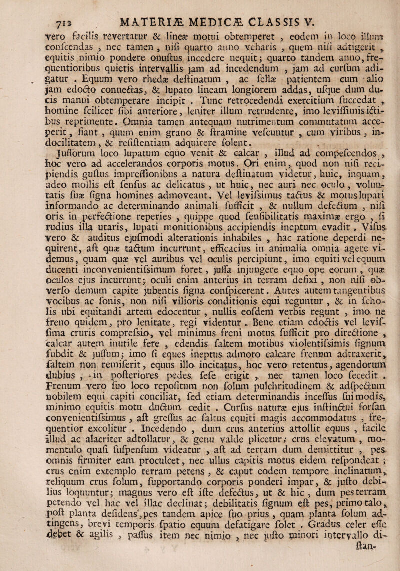 vero facilis revertatur & linea? motui obtemperet , eodem in loco illum confcendas , nec tamen , nifi quarto anno veharis , quem nili adtigerit 3 equitis nimio pondere onuftus incedere nequit, quarto tandem anno,fre- quentioribus quietis intervallis jam ad incedendum , jam ad curfum adi¬ gatur . Equum vero rheda? deftinatum , ac fella? patientem cum alio jam edodto conne&as, & lupato lineam longiorem addas, ufque dum du¬ cis manui obtemperare incipit . Tunc retrocedendi exercitium fuccedat , homine fcilicet fibi anteriore, leniter illum retrudente, imo leviffimisi&i- bus reprimente. Omnia tamen antequam nutrimentum commutatum acce¬ perit , fiant , quum enim grano & ftramine vefcuntur , cura viribus, in¬ docilitatem , & refiftentiam adquirere folent. Jullorum loco lupatum equo venit & calcar , illud ad compefcendos , hoc vera ad accelerandos corporis motus. Ori enim, quod non nili reci¬ piendis guftus impreffionibus a natura deftinatum videtur, huic, inquam , adeo mollis eft fenfus ac delicatus , ut huic, nec auri nec oculo, volun¬ tatis fua? ligna homines admoveant. Vel levifsimus ta&us 3c motus lupati informando ac determinando animali fufficit , & nullum defe&um , nifi oris in perfedaone reperies , quippe quod fenfihilitatis maxima? ergo, , fi rudius illa utaris, lupati monitionibus accipiendis ineptum evadit. Vifus, vero & auditus ejufmodi alterationis inhabiles , hac ratione deperdi ne¬ quirent, aft qua? ta&um incurrunt, efficacius in animalia omnia agere vi¬ demus, quam qua? vel auribus vel oculis percipiunt, imo equiti vel equum ducenti inconvenientifsimum foret, julfa injungere equo ope eorum , qua? oculos ejus incurrunt; oculi enim anterius in terram defixi , non nifi ob- verfo demum capite jubentis ligna confpicerent. Aures autem tangentibus vocibus ac fonis, non nifi vilioris conditionis equi reguntur , & in fcho- lis ubi equitandi artem edocentur , nullis eofdem verbis regunt , imo ne freno quidem, pro lenitate, regi videntur . Bene etiam edo&is vel levif- iima cruris comprefsio, vel minimus freni motus fufficit pro diredione , calcar autem inutile fere , edendis faltem motibus violentifsimis lignum fubdit & juftinn; imo fi eques ineptus admoto calcare frenum adtraxerit, faltem non remiferit, equus illo incitamus, hoc vero retentus, agendorum dubius , “in pofteriores pedes fefe erigit nec tamen loco fecedit . Frenum vero fuo loco repofitum non folum pulchritudinem & adfpedum nobilem equi capiti conciliat, fed etiam determinandis inceflus fui modis, minimo equitis motu dudum cedit . Curfus natura ejus inftindui forfan convenientifsimus , aft greftiis ac fakus equiti magis accommodatus , fre- quentior excolitur . Incedendo , dum crus anterius attollit equus , facile illud ac alacriter adtollatur, 3c genu valde pl icetur; crus elevatum , rao- mentulo quali fufpenfum videatur , aft ad terram dum, demittitur , pes omnis firmiter eam proculcet, nec ullus capitis motus eidem refpondeat ; crus enim extemplo terram petens , & caput eodem tempore inclinatum,, reliquum crus folum, fupportando corporis ponderi impar, & jufto debi¬ lius loquuntur; magnus vero eft ifte defe&us, ut & hic , dum pes terram petendo vel hac vel illae declinat; debilitatis flgnum eft pes, primo talo, poft planta deridens,pes tandem apice fuo prius, quam planta folum ad- tingens, brevi temporis fpatio equum defatigare folet . Gradus celer efte debet 6c agilis , paffus item nec nimio , nec jufto minori intervallo di-