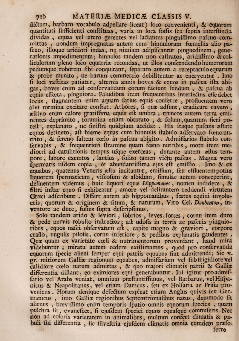 di£him, barbaro vocabulo adpellare liceat) loco convenienti, & equorum quantitati fufficienti conftituas , varia in loca foflis feu feptis interftin&a dividas , equas vel utero gerentes vel la&antes pinguiftimo pafcuo com~ mittas 3 nondum impraegnatas autem cum hinnulorum foemellis alio pa¬ fcuo 3 ilioque aridiori indas, ne nimiam adipifcantur pinguedinem , gene¬ rationis impedimentum; hinnulos tandem non caftratos, aridiffimo & col¬ liculorum pleno loco equarria? recondas, ut illos cqnfcendendohumerorum pedumque roborem fibi conquirant, feparato autefli a receptaculo equarum & probe munito , ne harum commercio debilitentur ac enerventur . Imo fi loci vaftitas patiatur, alternis annis boves & equos in pafcua ifta abi¬ gas, boves enim ad confervandtim eorum faciunt fundum , Sc pafcua ab equis effoeta, pinguiora. Paludibus item frequentibus interledus eifedebet locus , fiagnantem enim aquam fatius equis conferre , profluentem vero alvi tormina excitare conflat. Arbores, fi qua* adfunt, eradicare caveto , seftivo enim calore gratiffima equis eft umbra ; truncos autem terra emi¬ nentes deprimito , foramina etiam obturato , & folum, quantum fieri po~ teft , explanato , ne finiftri quidpiam accidat . His itaque pafcuis a?ftate equos detineto, aft hieme equas cum hinnulis ftabulo adfervato foenonu¬ trito , & fereno faltem coelo in pafcua abigito . Admiffarios ftabulo con- fervabis , & frequentioti ftramine quam foeno nutribis, motu item me¬ diocri ad catulitionis tempus ufque exerceas , durante autem asftus tem¬ pore , labore exemtos , lautius , folito tamen vidu pafcas . Magna vero ipermatis iifdem copia , & abundantifltma ejus eft emiflio . Imo & ex equabus, quatenus Veneris a?ftu incitantur, emiffum, feu effluentem potius liquorem fpermaticum , vifcofum & albidum, fimulac autem conceperint, definentem videmus ; huic liquori equa? Hippomanes, nomen indidere , & Ultri inftar equo fi exhibeatur , amore vel delirantem reddendi virtutem Grseci adfcribunt . Differt autem ab hippomanibus , foetus equini involu¬ cris, quorum & originem & fitum, & naturam, Viro Cei. Daubenton, in¬ ventore ac duce, fufius fupra defcripfimus. Solo tandem arido & leviori, fobrios , leves,fortes, cornu item duro & pede nervis robufto inftru&os ; aft udofis in terris ac pafcuis pinguio¬ ribus , equos nafci obfervatum eft , capite magno & graviori , corpore craffo, ungulis pilofis, cornu inferiore , Sc pedibus explanatis gaudentes . Qua? quum ex varietate coeli & nutrimentorum proveniant , haud mira videbuntur ; miratu autem cedere exiftimamus , quod pro confervanda equorum fpecie alieni femper equi patriis equabus fint admittendi; Sic v. gr. mitiorum Gallia? regionum equabus, admiflarium vel fub frigidiore vel calidiore coelo natum admittas , & quo majori climatis patrii & Gallia? differentia diftant, eo eximiores equi generabuntur. Ibi igitur pfoadmif- fario vel Arabs veniat, omnium pra?ftantiffimus, vel Barbarus, velHifpa- nicus & Neapolitanus, vel etiam Danicus , feu ex Holfatia ac Frifia pro¬ veniens . Horum denique defe&um expleat etiam Anglus quivis feu Ger¬ manicus , imo Gallia? regionibus Septemtrionalibus natus, dummodo fit alienus , breviflimo enim temporis fpatio omnis equorum ipecies , quam pulchra fit, evanefcet, fi ejufdem fpeciei equos equafque commiieris.Nec non ad coloris varietatem in animalibus, multum confert climatis & pa¬ buli fui differentia , fic filveftria ejufdem climatis omnia eumdem pra?fe- * ferre