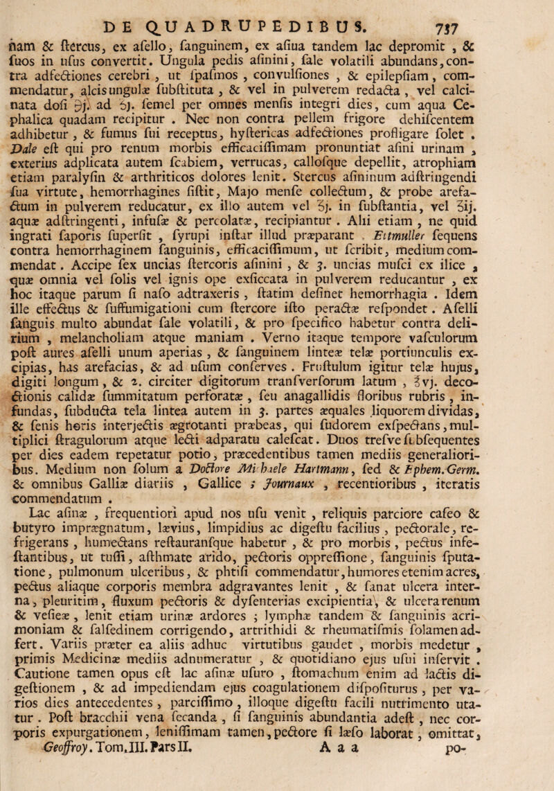 nam & ftercus, ex afello, fanguinem, ex afiua tandem lac depromit , & fuos in tifus convertit. Ungula pedis afinini, fale volatili abundans,con¬ tra adfediones cerebri , ut fpafmos , convulfiones , & epilepfiam, com¬ mendatur, alcis ungula fubftituta , & vel in pulverem redada , vel calci- nata dofi 9/1 ad 6j. femel per omnes menfis integri dies, cum aqua Ce¬ phalica quadam recipitur . Nec non contra pellem frigore dehifcentem adhibetur, & fumus fui receptus, hyftericas adfediones profligare folet . Date eft qui pro renum morbis efficaciflimam pronuntiat afini urinam , exterius adplicata autem fcabiem, verrucas, callofque depellit, atrophiam etiam paralyfin & arthriticos dolores lenit. Stercus afininum adftringendi fua virtute, hemorrhagines fiftit, Majo menfe colledum, & probe arefa- dum in pulverem reducatur, ex illo autem vel 3j. in fubftantia, vel 3ij. aquo adftringenti, infufo & percolata, recipiantur . Alii etiam , ne quid ingrati faporis fuperfit , fyrupi inftar illud proparant Eitmuller fequens contra hemorrhaginem fanguinis, efficaciflimum, ut fcribit, medium com¬ mendat . Accipe fex uncias ftercoris afinini , & uncias mufci ex ilice , quo omnia vel folis vel ignis ope exficcata in pulverem reducantur , ex hoc itaque parum fi nafo adtraxeris , ftatim definet hemorrhagia . Idem ille effedus & fuffumigationi cum ftercore ifto perado refpondet. Afelli fanguis multo abundat fale volatili, & pro fpecifico habetur contra deli¬ rium , melancholiam atque maniam . Verno itaque tempore vafculorum poft aures afelli unum aperias , & fanguinem linteas telo portiunculis ex¬ cipias, has arefacias, & ad ufum conferves . Frnftulum igitur telas hujus, digiti longum, & 2. circiter digitorum tranfverforum latum , 3vj. deco- dionis calidas fummitatum perforatae , feu anagallidis floribus rubris, in¬ fundas, fubduda tela lintea autem in 3. partes asquales liquorem dividas, & fenis heris interjedis ogrotanti prasbeas, qui fudorem exfpedans, mul¬ tiplici ftragulorum atque ledi adparatu calefcat. Duos trefveftbfequentes per dies eadem repetatur potio, procedentibus tamen mediis generaliori¬ bus. Medium non folum a DoBore Mi haele Hartmann, fed & Ephem.Germ, &: omnibus Gallio diariis , Gallice ; Joumaux , recentioribus , iteratis commendatum . Lac afino , rrequentiori apud nos ufu venit , reliquis parciore cafeo & butyro imprognatum, lovius, limpidius ac digeftu facilius , pedorale, re¬ frigerans , humedans reftauranfque habetur , & pro morbis , pedus infe- flantibus, ut tufli, afthmate arido, pedoris oppreflione, fanguinis fputa- tione, pulmonum ulceribus, & phtifi commendatur, humores etenim acres, pedus aliaque corporis membra adgravantes lenit , & fanat ulcera inter¬ na , pleuritim, fluxum pedoris & dyfenterias excipientia^ & ulcera renum & vefieo , lenit etiam urino ardores ; lympho tandem & fanguinis acri¬ moniam & falfedinem corrigendo, artrithidi 8c rheumatifmis folamenad- fert. Variis proter ea aliis adhuc virtutibus gaudet , morbis medetur , primis Medicino mediis adnumeratur , & quotidiano ejus ufui infervit . Cautione tamen opus eft lac afino ufuro , ftomachum enim ad ladis di- geftionem , & ad impediendam ejus coagulationem difpofiturus , per va¬ rios dies antecedentes , parciflimo , ilioque digeftu facili nutrimento uta¬ tur . Poft bracchii vena fecanda , fi fanguinis abundantia adeft , nec cor¬ poris expurgationem, leniflimam tamen>,pedore fi lofo laborat, omittat, Geoffroy. Tom.III.ParsII, A a a po-