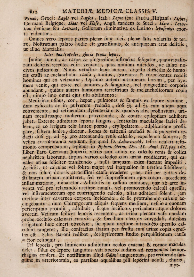 'Zsmab, Gra?ci: Lagis vel Lageos , Itali: Lepre feu: lievora ani: Liehres Germani Bdgique: Haas vel Hafe, Angli tandem & Sueci : Nare . Zw*- ^4« denique leu Levraut, Gallorum diminutiva ex Latino: lepufculus exor¬ ta videntur . Omnes vero leporis partes plena? funt olei, plena? falis volatilis & ter¬ ra?. Noftratium palato hodie eft gratiffimps, & antiquorum erat delitiis , ut illud Martialis: Inter quadrupedes3 gloria prima lepus. Junior autem, ac carne & pinguedine inftrutftus fe.Iigatur,quamvisalio- rum delitiis recentes editi veniant , quos nimium vifcidos , ac faluti no¬ civos judicamus. Nimis vetuftior lepus autem, digeftu difficilis & humo¬ ris crafii ac melancholici caufa , nimius , graviores & torpefcentes reddit homines qui eo vefcuntur . Optimo autem nutrimento horum , per hye- mem venit, qui a?tate vel juniores , & fanguine, vel pinguedine corporis abundant , quibus autem humorum terreftnum & melancholicorum copia eft, nimio imo omni ejus ufu abftinento: Medicina? ufibus, cor, hepar, pulmones & fanguis ex lepore veniunt , dum exficcata ac in pulverem redatfta , dofi 9j. ad 5j. cum aliqua aqua conveniente, ad retinendam dyfenteriam & quod vis alvi profluvium, uri¬ nam menftruaque mulierum provocanda , & contra epilepfiam adhibere jubet. Externe adhibitus leporis fanguis , lenticulas maculafque faciei de¬ lere , & eo irrigata tela? lintea? portio , eryflpelatem , adplicatione profli¬ gare, faltem lenire, dicitur. Renes & tefticuli arefadi & in pulverem re¬ darii dofi db 3j. pro attenuando renis calculo, expellenda faburra, &c vefica corroboranda veniunt. En quod D. Lebenvvald, teftis oculati tefti- monio comprobatum, legimus in Iiphem. Germ. Dec. II. Anni HLpag. 160. Liber Baro Germani Imperii variis jam annis ex calculo renis & colica nephritica laborans, ftepius varios calculos cum urina reddiderat, qui ca¬ nales urina? feliciter tranfeundo , nulli umquam exitii fuerant impediti . Accidit, ut calculus vel folito major vel ina?qualior in urethrafubfifteret, non folum doloris atrociftimi caufa evaderet , nec nifi per guttas de- ftillantem urinam emitteret, fed vel fuppreflionem ejus totam, accedente inflammatione, minaretur. Adhibitis in caffum omnibus, qua? ab arte iu- venta vel pro relaxando urethra? canali, vel promovendo calculi egreiui, vel inftrumentorum ope confringendo calculo, alias adhiberi folent , jam urethra? inter cavernea corpora incidenda? , & fic protrahendo calculo ac¬ cingebantur , dum Chirurgorum aliquis fequens medium, nefcio a quonam perfcripttim protulit , adhibuit , ficque incifionis periculum atque dolores avertit. Veficam fcilicet leporis recentem , ac urina plenam vafe quodam ,probe>occlufo calci nari curavit , & fpecillum oleo ex amygdalis dulcibus irrigatum huic cineri obvolvit , fic quum urethra? introdurio fpecillo cal¬ culum tangeret, ille confrarius ftatim per frufta cum urina? copia egref- fus eft . Salus Baroni redibat , & Phylleorum ftudio perquifitionem caufa? audor relinquit . Fd leporis , pro linimento adhibitum oculos exacuat & cornea? maculas delet . Pilus ex lepore fanguinis vafi aperto inditus ad retinendas hemor- rhagias confert. Et notiffimum illud Galeni unguentum, pro retinendo fan¬ guine in arteriotomia, ex partibus aqualibus pili leporini adufti, thuris , myr-