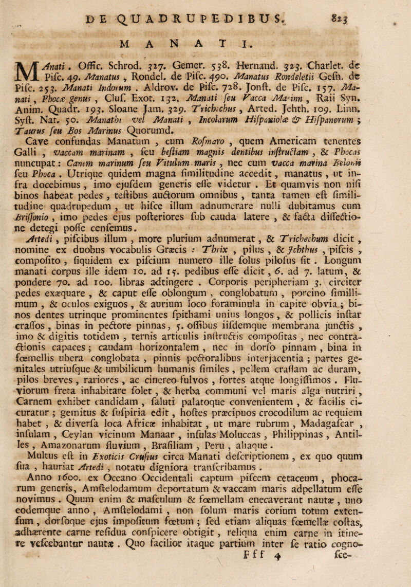 • J**» mana I. MAmti. OfEc. Schrod. 327. Gemer. 538. Hernand. 325. Charlet. de Pifc. 49. Manatus -9 RondeL de Pifc, 490. Manatus Rondeletii Geln, dc Pifc. 253. Manati Indorum . Aldrov. de Pifc. 728. Jonft. de Pifc. 157. Ma¬ nari y Phocee genus y Cluf. Exot. 132, Manati feu Vacca Mannn , Raii Syn* Anim. Quadr. 193, Sloane Jam, 329. Trichchus , Arted, Jehth. 109. Linn. Syft. Nar, 50. Manathi vel Manati , Incolarum Hifpaniolce & Hifpamrum ; Taurus feu Bos Marinus Quorumd. Cave confundas Manatum > cum Rofmaro , quem Amerlcarn tenentes Galli , vaccam marinam , feu befliam magnis dentibus inflruciam , & Phocas nuncupat: Canem marinum feu Vitulum maris > nec cum vacca marina Belum feu Phoca . Utrique quidem magna fimilitudine accedit, manatus , ut in¬ fra docebimus , imo ejufdem generis eife videtur . Et quamvis non nift binos habeat pedes , teftibus audorum omnibus , tanta tamen eft fimili— tudine quadrupedum , ut hifce illum adn ume rare nulli dubitamus cum Briffbnw , imo pedes ejus pofteriores fub cauda latere , & fada difledio- ne detegi poffe cenfemus* Artedi, pifcibus illum , more plurium adnumerat, 3c Trichecbum dicit , nomine ex duobus vocabulis Graecis .* Thrix , pilus , & Jcbthus , pifcis , compofito , Equidem ex pifcium numero ille folus pilofus fit . Longum manati corpus ille idem 10, ad 1^. pedibus efle dicit, 6. ad 7, latum, & pondere 70. ad ioo. libras adtingere , Corporis peripheriam 3. circiter pedes exaequare , & caput efle oblongum , conglobatum , porcino fimilli- mum , & oculos exiguos , & aurium loco foraminola in capite obvia ; bi¬ nos dentes utrinque prominentes fpithami unius longos, & pollicis inftat craifos , binas in pedore pinnas, oflibus iifdemque membrana jundis , imo & digitis totidem , ternis articulis inftrudis compofitas , nec contra- dionis capaces ,* caudam horizontalem , nec in dorfo pinnam , bina in femellis ubera conglobata , pinnis pedoralibus interjacentia ; partes ge¬ nitales utriufque & umbilicum humanis fimiles, pellem craflam ac duram, pilos breves, rariores,, ac cinereo-fui vos , fortes atque longifiimos . Flu¬ viorum freta inhabitare folet, & herba communi vel maris alga nutriri, Carnem exhibet candidam , faluti palatoque convenientem , & facilis ci¬ curatur ; gemitus & fufpiria edit, hoftes praecipuos crocodilum ac requiem habet , & diverfa loca Africse inhabitat, ut mare rubrum , Madagafcar , infulam , Ceyian vicinum Manaar , infulas Moluccas , Philippinas , Antil- Jes , Amazonarum fluvium , Rrafiliam , Peru , aliaque . Multus eft in Exoticis Crufius circa Manati defcriptionem , ex quo quum fua , hauriat Artedi , notatu digniora tranlcribamus , Anno itfoo. ex Oceano Occidentali captum pifcem cetaceum , phoca¬ rum generis, Amftelodamum deportatum & vaccam maris adpelfatum effe novimus * Quum enim & mafculum & femellam enecaverant nautae, una eodemque anno , Amftelodami , non folum maris corium totum exten- fum , dorfoque ejus impofitum foetum j fed etiam aliquas femella? coftas, adhaerente carne refidua confpicere obtigit, reliqua enim carne in itine¬ re vefcebantor nautas. Quo facilior itaque partium inter fe ratio cogno-