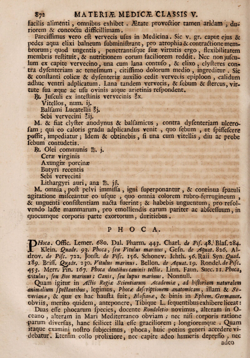 Facilis alimenti, omnibus exhibet . Altate prove&ior tamen aridam du¬ riorem & concodlu difficillimam. Parciffimus vero eft vervecis ufus in Medicina. Sic v, gr. caput ejus & pedes aqua elixi balneum fubminiftrant, pro atrophia &: contra&ione mem¬ brorum; quod ungentis , penetrantifque fuse virtutis ergo , flexibilitatem membris reftituit,& nutritionem eorum faciliorem reddit. Nec nonjufcu- lum ex capite vervecino, una cum lana contufo , & elixo, clyfteres con* tra dyfenteriam ac tenefmum , citiflimo dolorum medio , ingreditur . Sic & conflanti colicse & dyfenteriam auxilio cedit vervecis epiploon , calidum adhuc ventri adplicatum. Lana tandem vervecis, & febum & ftercus, vir¬ tute fua seque ac ufu ovinis atque arietinis refpondent. Jufculi ex inteftinis vervecinis ?x. Vitellos, num. ij. Balfami Lucatellii ?j. Sebi vervecini ?ij. M. & fiat clyfter anodynus & balfamicus > contra dyfenteriam ulcero- fam ; qui eo caloris gradu adplicandus venit , quo febum , ut fpiflefcere poffit, impediatur; Idem & obtinebis, fi una cum vitellis, diu ac probe febum contuderis. Olei communis lb. j. Ceram virginis Axungiam porcinse Butyri recentis Sebi vervecini Lithargyri auri, ana lb. jf. M. omnia, poft pelvi immiffa , igni fuperponantur , & continua fpatuli agitatione mifceantur eo ufque , quo omnia colorem tubro-ferrugineum , & unguenti confiftentiam na<fla fuerint; & habebis unguentum, pro refol- vendo la<fle mammarum, pro emolliendis earum pariter ac abfceffuum, in quocumque corporis parte exortorum, duritiebus. P H O C A. 'K * PHoca. Offic. Lemer. 680. Dal. Pharm. 443. Charl. de Pif. 4§.; Blaf. 284. Klein. Quadr. 93. Phoca, feu Vitulus mannus, Gefn. de Aquat.%26. Al- drov. de Pifc. 722, Jonft. de Pifc. 156. Schonev. Ichth. 56. Raii Syn. Quad. J89. Brifl. Qupdr. 230. Vitulus marinus. Bellon. de Aquat. 19. Rondel.dePifc. 455. Merr. Pin. 167, Phoca dentibus caninis tettis. Linn. Faun. Suec. 11. Phoca^ vitulus, [eu Bos marinus; Canis, feu lupus marinus. NonnulL Quam igitur in Adis Regiae Scientiarum Academia , ad biftormm naturalem animalium [pedantibus, legimus, Phoca defcriptionem anatomicam, illam & Se~ verian#) & quse ex hac haufta fuit, Blafianay & binis in Epbem. Germanor* obviis, merito quidem, anteponere, Tibique L. fequentibus exhibere liceat 2 Duas efle phocarum fpecies, docente Rondeletio novimus, alteram in Q~ ceano , alteram in Mari Mediterraneo obviam ; nec nifi corporis ratione parum diverfas, hanc fcilicet illa efle graciliorem ; longioremque . Quam itaque examini noftro fubjecimus, phoca, huic potius generi accedere vi¬ debatur. Etenim collo prolixiore, nec capite adeo humeris depreflb , nec adeo