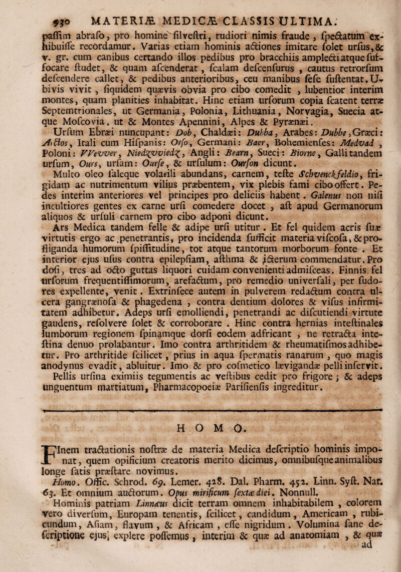 paffim abrafo, pro homine'filveftri, rudiori nimis fraude, fpedatum ex- hibuilTe recordamur. Varias etiam hominis adiones imitare folet urfus,& r. gr. cum canibus certando illos pedibus pro bracchiis ampledi atque fuf- focare ftudet , & quam afcenderat, fcalam defcenfurus , cautus retrorfum defcendere callet, & pedibus anterioribus, ceu manibus fefe fuftentat.U-r bivis vivit, fiquidem quavis obvia pro cibo comedit , lubentior interim montes, quam planities inhabitat. Hinc etiam urforum copia fcatent terra: Septemtrionales, ut Germania, Polonia, Lithuania, Norvagia, Suecia at¬ que Mofcovia, ut & Montes Apennini, Alpes & Pyranai. Urfum Ebrai nuncupant: Dob, Chaldai: Dubba, Arabes: Dubbe,Graci: Sfiftos, Itali cum Hifpanis: Or/b, Germani: £aer> Bohemienfes: Medvad , Poloni : VVevver ^ Nied%vmed%> Angli: Bearn, Sueci : £iorney Galli tandem urfum, Ours, urfam: Ourfe, & urfulum: Ourfon dicunt. Multo oleo ialeque volarili abundans, carnem, tefte Schvenckfeldio, fri¬ gidam ac nutrimentum vilius praebentem, vix plebis fami cibo offert. Pe¬ des interim anteriores vel principes pro deliciis habent. Galenus non nili incultiores gentes ex carne urfi comedere docet , aft apud Germanorum aliquos & urfuli carnem pro cibo adponi dicunt. Ars Medica tandem felle & adipe urfi utitur . Et fel quidem acris fua virtutis ergo ac. penetrantis, pro incidenda fufficit materia vi fcofa, & pro¬ fliganda humorum fpiffitudine, tot atque tantorum morborunv fonte . Et interior/ejus ufus contra epilepfiam, afthma & iderum commendatur. Pro dofi, tres ad odo guttas liquori cuidam convenienti admifceas. Finnis fel urforum frequentiffimorum, arefadum, pro remedio univerfali, per fudo- res expellente, venit. Extrinfece autem in pulverem redadum contra ul¬ cera gangranofa & phagedena , contra dentium dolores & vifus infirmi¬ tatem adhibetur. Adeps urfi emolliendi, penetrandi ac difcutiendi virtute gaudens, refolvere folet & corroborare . Hinc contra hernias inteftinales lumborum regionem fpinamque dorfi eodem adfricant , ne retrada inte- ftina denuo prolabantur. Imo contra arthritidem & rheumatifmosadhibe¬ tur. Pro arthritide feilicet, prius in aqua fpermatis ranarum , quo magis anodynus evadit, abluitur. Imo & pro cofmetico laviganda pelliinfervit. Pellis urfina eximiis tegumentis ac veftibus cedit pro frigore ; & adeps unguentum martiatum, Pharmacopoeia Parifienfis ingreditur. 7»- — - - . . ■-»' ■ ■»!¥■■ '■ ' I - ■ — I M I -..in I —. IMI II.■■■■! -IW-PI. nui HOMO. Finem tradationis noflra de materia Medica defcriptio hominis impo¬ nat, quem opificium creatoris merito dicimus, omnibufqueanimalibus longe fatis praftare novimus. Homo. Offic. Schrod. 6$. Lemer. 428. Dal. Pharm. 452. Linn. Syft. Naf. 63. Et omnium audorum. Opus mirificum fextadiei. Nonnull. Hominis patriam Limacus dicit terram omnem inhabitabilem , colorem vero diverfum, Europam tenentis, feilicet, candidum, Americam , rubi¬ cundum , Afiam, flavum , &: Africam , effe nigridum . Volumina fane de- feriptione ejus* explere poffemus, interim & quse ad anatomiam , & qu^ *: ■ : > , - ■ad