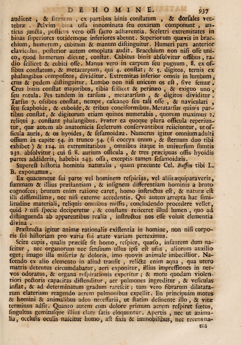 audiunt , & Germina , ex partibus binis conflatum , & dorfales vefc» tebra? . Pelvim bina olla innominata feu coxarum componunt, an- , ticus junda, porticus vero ofli facro adherentia. Sceletri extremitates in binas fuperiores totidemque inferiores abeunt. Superiorum quasvis in brac- chium, humerum , cubitum & manum diftinguitur. Humeri pars anterior claviculus. pofterior autem omoplata audit. Bracchium non nifi ofle uni¬ co, quod humerum dicunt, conflat. Cubitus binis abfolvitur oflGbus, ra¬ dio fcilicet & cubiti orte. Manus vero in carpum feu pugnum , 8. ex of¬ fibus conflatum, & metacarpum, qui 4. conrtat; & 5. digitos, ternis ex phalangibus compofitos, dividitur. Extremitas inferior omnis in lumbum, crus & pedem diftinguitur. Lumbo non nifi unicum os eft, five femur • Crus binis conrtat majoribus, tibia fcilicet & perinseo , Sc exiguo uno s feu rotula. Pes tandem in tarfum , metatarfum , & digitos dividitur „ Tarfus 7. ofsibus conrtat, nempe, calcaneo feu tali ofle , & naviculari , feu fcaphoide, & cuboide,& tribus coneiformibtis.Metatarfus quinis par¬ tibus conrtat, & digitorum etiam quinos numerabis , quorum maximus 2; reliqui 3. conflant phalangibus. Praeter ca quoque plura ofiicula reperiun- tur, quae autem ab anatomicis fceletrum confervantibus reiiciuntur, utof- ficula auris, & os hyoides, & fefamoida;a. Numerus igitur omnium adulti oflium in capite 54. in trunco 54. (fi coccyx unum , & fternum duo tibi exhibet) & 124. in extremitatibus , omnibus itaque in univerfum fumtis 232 abfolvitur ; cui fi 8« aurium oflicula , Sc tres praecipuas ortis hyoidis partes addideris, habebis 243. offa, exceptis tamen fefamoidads. Supereft hiftoria hominis naturalis , quam praeeunte Cei. Buffon tibi L.. B. exponamus. Ex quacumque fui parte vel hominem refpicias, vel aliisaequiparaveris,, fummam & illius praeftantiam , & infignem differentiam hominis a bruto cognofces; brutum enim ratione caret, homo inftrudus eft, & naturae eft: illi diflimillim^, nec nifi externe accedentis. Qui autem arrepta hac fimi- litudine materiali, reliquis omnibus miflrs, concludendo procedere vellet, quid ? nifi fpecie deciperetur , & conflans re i iceret illud lumen , quo ad diftinguenda ab apparentibus realia , inftrudos nos efle voluit clementia divina . Praeftruda igitur anima? rationalis exiffentia in homine, non nifi corpo- ris fui hiftoriam pro varia fui aetate variam perteximus. Scire cupis, qualis prsecife fit homo, refpice, quaefo, infantem dum na- fcitur , nec organorum nec fenftmm ullus ipfi eft ufus , aliorum auxilio eget; imago illa miferiae &: doloris, imo quovis animale1 imbecillior. Na- fcendo ex alio elemento in aliud tranftt , relida enim aqua , qua utero matris detentus circumdabatur, aeri exponitur, rllius impreflfones in ner¬ vos odoratus, & organa refpirationis experitur ; Sc motu quodam violen¬ tiori pedoris capacitas diftenditur , aer pulmones ingreditur , Sc veficulas: inflat, Sc ad determinatum gradum rarefcit; tum vero fibrarum dilatata¬ rum elaterium reagendo aerem pulmonibus expellit. En princjpuim motus Sc homini Sc animalibus adeo neceftarii, ut ftatim delinente illo , Sc vita? terminus adfit. Quanto autem cum dolore primum aerem refpiret foetus, fingultus gemitufque illius clare fatis eloquuntur. Apertis , nec ut anima¬ lia,, occlufis oculis naicitur homo, aft fixis Sc immobilibus,, nec recens na**