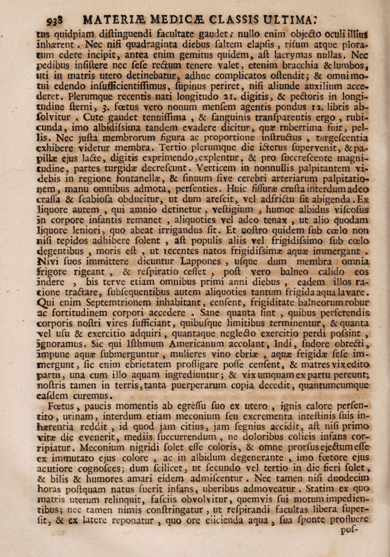 tus quidpiam diftinguendi facultate gaudet/ nullo enim obje&o octiliittfai inhaerent. Nec nifi quadraginta diebus faltem elapfis , rifum atque plora- cutn edere incipit, antea enim gemitus quidem, aft lacrymas nullas. Nec pedibus infiftere nec fefe redftim tenere valet, etenim bracchia & lumbos, uti in matris utero detinebatur, adhuc complicatos oftendit; & omni mo¬ tui edendo infufficientiffimus, fupinus periret, nifi aliunde auxilium acce¬ deret. Plerumque recentis nati longitudo ai. digitis, & pedoris in longi¬ tudine fterni, 3. foetus vero nonum menfem agentis pondus 12. libris ab- folvitur . Cute gaudet tenuiflima , & fanguinis tranfparentis ergo , rubi¬ cunda, imo albidifsima tandem evadere dicitur, qua? ruberrima fuit, pel¬ lis. Nec jufta membrorum figura ac proportione inftru&us , turgefcentia exhibere videtur membra . Tertio plerumque die iderus fupervenit, &pa- pillse ejus lade, digitis exprimendo,explentur, & pro fuccrefcente magni¬ tudine, partes turgida decrefcunt . Verticem in nonnullis palpitantem vi¬ debis in regione fontanellse, & finuum five cerebri arteriarum palpitatio¬ nem, manu omnibus admota, perfenties. Huic fiffur^e cruftainterdumadeo crafla & fcabiofa obducitur, ut dum arefcit, vel adfri&u fit abigenda .Ex liquore autem , qui amnio detinetur , veftigimn , humor albidus vifcofus in corpore infantis remanet , aliquoties vel adeo tenax , ut alio quodam liquore leniori, quo abeat irrigandus fit. Et uoftro quidem fub coelo non nifi tepidos adhibere folent , aft populis aliis vel frigidifsimo fub coelo degentibus , moris eft , ut tecentes natos frigidifsimae aqua* immergant . Nivi fuos immittere dicuntur Lappones , ufque dum membra omnia frigore rigeant , & refpiratio ceflet , poft vero balneo calido eos indere , bis ter ve etiam omnibus primi anni diebus , eadem illos ra- cione tradare, fubfequentibus autem aliquoties tantum frigida aqua lavare. Qui enim Septemtrionem inhabitant, cenfent, frigiditate balneorum robur ac fortitudinem corpori accedere . Sane quanta fint , quibus perferendis corporis noftri vires fufficiant, quibufque limitibus terminentur, & quanta ■vel ufu & exercitio adquiri, quantaque negledo exercitio perdi pofsint , ignoramus. Sic qui Ifthmum Americanum accolant, Indi, fudore obte&i* impune aqtise fubmerguntur , mulieres vino ebria* , aquse frigidae fefe im¬ mergunt, fic enim ebrietatem profligare poffe cenfent, & matres vix edito partu, una cum illo aquam ingrediuntur; & vix umquam ex partu pereunt^ Boftris tamen in terris,tanta puerperarum copia decedit, quantumcumque cafdem curemus. Foetus, paucis momentis ab egreflu fuo ex utero , ignis calore perfen- tito, urinam, interdum etiam meconium feu excrementa inteftinis fuis in¬ haerentia reddit , id quod jam citius, jam fegnius accidit, aft nifi primo vitae die evenerit, mediis fuccurrendtim , ne doloribus colicis infans cor¬ ripiatur. Meconium nigridi folet efle coloris, & omne prorfusejedumefle ex immutato ejus colore , ac in albidum degenerante , imo fotore ejus acutiore cognofces; dum fcilicet, ut fecundo vel tertio in die fieri folet * & bilis & humores amari eidem admifcentur . Nec tamen nifi duodecim horas poftquam natus fuerit infans, uberibus admoveatur . Statim ex qua matris uterum relinquit, fafciis obvolvitur, quemvis fui motum impedien¬ tibus; nec tamen nimis conftringatur, ut refpirandi facultas libera fuper- fit, & ex latere reponatur , quo ore eiicienda aqua,, fua fpontq profluere