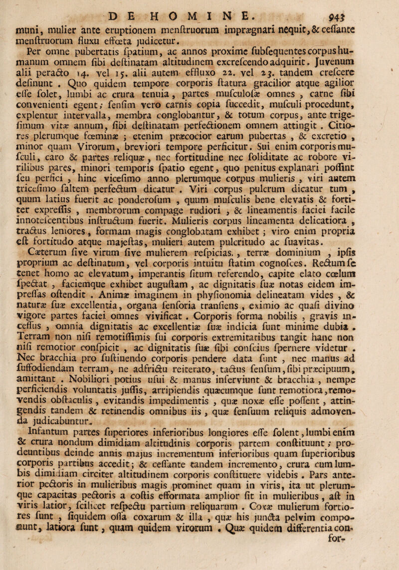muni, mulier ante eruptionem menftruorum impra?gnari nequit,&ceflante menftruorum fluxu effata judicetur. Per omne pubertatis fpatium, ac annos proxime fubfequentesforpus hu¬ manum omnem fibi deftinatam altitudinem excrefcendo adquirit. Juvenum alii perado 14. vel 15. alii autem effluxo 22. vel 2$. tandem crefcere defluunt . Quo quidem tempore corporis flatura gracilior atque agilior efle folet, lumbi ac crura tenuia, partes mufculofle omnes , carne flbi convenienti egent; fenflm vero carnis copia fuccedit, mufculi procedunt, explentur intervalla, membra conglobantur, & totum corpus, ante trige- fimum vita? annum, fibi deftinatam perfedionem omnem attingit . Citio¬ res plerumque famina? j etenim praecocior earum pubertas , & excretio , minor quam Virorum, breviori tempore perficitur. Sui enim corporis mu¬ fculi , caro 6c partes reliqua?, nec fortitudine nec foliditate ac robore vi¬ rilibus pares, minori temporis fpatio egent, quo penitus explanari poffint feu perfici , hinc vicefimo anno plerumque corpus mulieris , viri autem tricefimo faltem perfedum dicatur . Viri corpus pulcrum dicatur tum , quum latius fuerit ac ponderofum , quum mufculis bene elevatis & forti¬ ter expreffis , membrorum compage rudiori , & lineamentis faciei facile innoteicentibus inftrudum fuerit. Mulieris corpus lineamenta delicatiora , tradus leniores, formam magis conglobatam exhibet ; viro enim propria eft fortitudo atque majeftas, mulieri autem pulcritudo ac fuavitas. Ceterum five virum five mulierem refpicias,, terra? dominium , ipfis proprium ac deftinatum, vel corporis intuitu ftatim cognofces. Redumfe tenet homo ac elevatum, imperantis fitum referendo, capite elato coelum fpedat , faciemque exhibet auguftam , ac dignitatis fua? notas eidem im- preflas oftendit . Animae imaginem in phyfionomia delineatam vides , 6c natura? fua? excellentia, organa fenforia tranfiens , eximio ac quafi divino vigore partes faciei omnes vivificat . Corporis forma nobilis , gravis in¬ editis , omnia dignitatis ac excellentia? fua? indicia funt minime dubia . Terram non nifi remotiflimis fui corporis extremitatibus tangit hanc non nifi remotior confpicit , ac dignitatis fua? fibi confcius fpernere videtur . Nec bracchia pro fuftinendo corporis pendere data funt , nec manus ad fufltodiendam terram, ne adfridu reiterato, tadus fenfum,fibipra?cipuum, amittant . Nobiliori potius ufui &: manus inferviunt & bracchia , nempe perficiendis voluntatis juflis, arripiendis qua?cumque funt remotiora,remo¬ vendis obftaculis , evitandis impedimentis , qua? noxa? efle poflent, attin¬ gendis tandem & retinendis omnibus iis, qua? fenfuum reliquis admoven¬ da judicabuntur* Infantum partes fuperiores inferioribus longiores efle folent, lumbi enim & crura nondum dimidiam altitudinis corporis partem conftituunt; pro¬ deuntibus deinde annis majus incrementum inferioribus quam fuperioribus corporis partibus accedit; & ceffante tandem incremento, crura cum lum¬ bis dimidiam circiter altitudinem corporis conftituere videbis . Pars ante¬ rior pedoris in mulieribus magis prominet quam in viris, ita ut plerum¬ que capacitas pedoris a coftis efformata amplior fit in mulieribus, aft in viris latior, fcilicet refpedu partium reliquarum . Coxa? mulierum fortio¬ res funt , fiquidem offa coxarum & illa , qua? his junda pelvim compo¬ nunt 3 latiora funt, quam quidem virorum • Qua? quidem differentia com