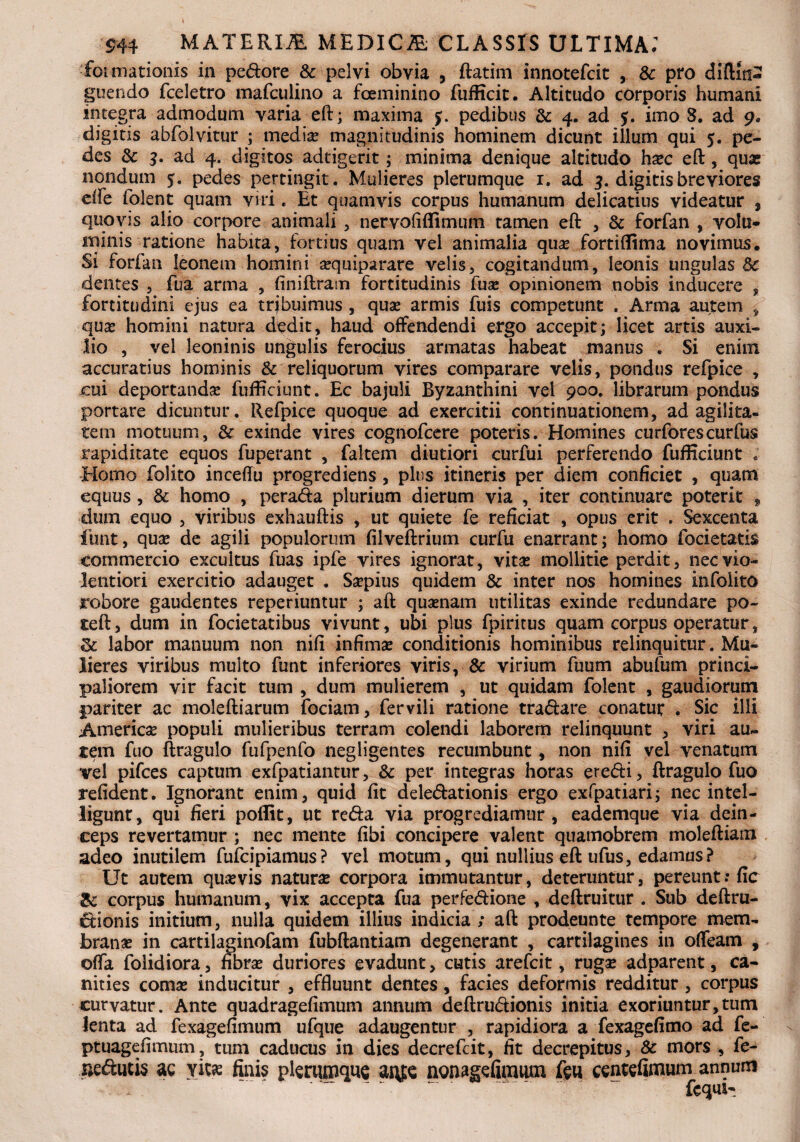 •formationis in pedore & pelvi obvia , ftatim innotefcit , & pro diftm- guendo fceletro mafculino a fceminino fufficit. Altitudo corporis humani integra admodum varia eft; maxima $. pedibus & 4, ad $. imo 8. ad 9« digitis abfolvitur ; media? magnitudinis hominem dicunt illum qui 5. pe¬ des & $. ad 4. digitos adtigerit; minima denique altitudo ha?c eft, quas nondum $. pedes pertingit. Mulieres plerumque 1. ad 3. digitis breviores effe folent quam viri. Et quamvis corpus humanum delicatius videatur , quovis alio corpore animali , nervofiflimufti tamen eft , & forfan , volu¬ minis ratione habita, fortius quam vel animalia qua? fortiflima novimus. Si forfan leonem homini a?quiparare velis, cogitandum, leonis ungulas §c dentes , fua arma , finiftram fortitudinis fuse opinionem nobis inducere , fortitudini ejus ea trjbuimus , quae armis fuis competunt . Arma autem , qua? homini natura dedit, haud offendendi ergo accepit; licet artis auxi¬ lio , vel leoninis ungulis ferocius armatas habeat manus . Si enim accuratius hominis & reliquorum vires comparare velis, pondus refpice , cui deportandae fufficiunt. Ec bajuli Byzanthini vel 900. librarum pondus portare dicuntur, Refpice quoque ad exercitii continuationem, ad agilita¬ tem motuum, & exinde vires cognofcere poteris. Homines curforescurfus rapiditate equos fuperant , faltem diutiori curfui perferendo fufficiunt ; Homo folito inceflu progrediens , plus itineris per diem conficiet , quam equus, & homo , perada plurium dierum via , iter continuare poterit * dum equo , viribus exhauftis , ut quiete fe reficiat , opus erit . Sexcenta iiint, quae de agili populorum filveftrium curfu enarrant; homo focietatis commercio excultus fuas ipfe vires ignorat, vita? mollitie perdit, nec vio¬ lentiori exercitio adauget . Saepius quidem 8c inter nos homines infolito robore gaudentes reperiuntur ; aft quaenam utilitas exinde redundare po~ teft, dum in focietatibus vivunt, ubi plus fpiritus quam corpus operatur, Sc labor manuum non nifi infimae conditionis hominibus relinquitur. Mu¬ lieres viribus multo funt inferiores viris, & virium fuum abufum princi¬ paliorem vir facit tum , dum mulierem , ut quidam folent , gaudiorum pariter ac moleftiarum fociam, fervili ratione tra&are conatur . Sic illi America? populi mulieribus terram colendi laborem relinquunt , viri au¬ tem fuo ftragulo fufpenfo negligentes recumbunt, non nifi vel venatum vel pifces captum exfpatiantur, & per integras horas eredi, ftragulo fuo refident. Ignorant enim, quid fit deledationis ergo exfpatiari; nec intel- ligunr, qui fieri poilit, ut reda via progrediamur, eademque via dein¬ ceps revertamur ; nec mente fibi concipere valent quamobrem moleftiatn adeo inutilem fufcipiamus? vel motum, qui nullius eft ufus, edamus? Ut autem qua?vis natura? corpora immutantur, deteruntur, pereunt: fic Bc corpus humanum, vix accepta fua perfedione , deftruitur . Sub deftru- dionis initium, nulla quidem illius indicia ; aft prodeunte tempore mem¬ brana? in cartilaginofam fubftantiam degenerant , cartilagines in offeam , offa folidiora, fibra? duriores evadunt, cutis arefcit, ruga? adparent, ca¬ nities coma? inducitur , effluunt dentes, facies deformis redditur, corpus curvatur. Ante quadragefimum annum deftrudionis initia exoriuntur,tum lenta ad fexagefimum ufque adaugentur , rapidiora a fexagefimo ad fe- ptuagefimum, tum caducus in dies decrefcit, fit decrepitus, & mors , fe- nedutis ac yi%% finis plerumque nonagefimum feu centefimum annum fequi-