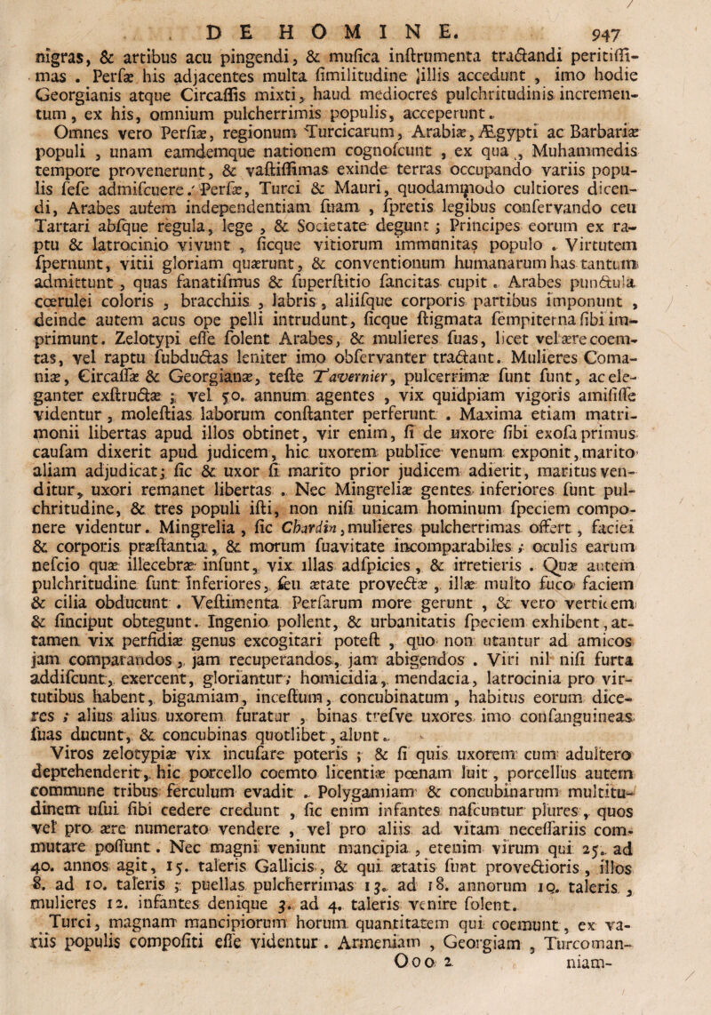 / DE HOMINE. 947 nigras, & artibus acu pingendi, & mufica inftrumenta tradandi peritifil- mas . Perfa? his adjacentes multa fimilitudine liliis accedunt , imo hodie Georgianis atque Circaflis mixti, haud mediocres pulchritudinis incremen¬ tum, ex his, omnium pulcherrimis populis, acceperunt., Omnes vero Periit, regionum'Turcicarum, Arabia?,Algypti ac Barbaria? populi , unam eamdemque nationem cognofcunt , ex qua , Muhammedis tempore provenerunt , & vaftifiimas exinde terras occupando variis popu¬ lis fefe admifcuere/Perfe, Turei & Mauri, quodamijtiodo cultiores dicen¬ di, Arabes autem mdependentiam fuarn , fpretis legibus coofervando ceu Tartari ablque regula, lege , 3c. Societate degunt; Principes eorum ex ra¬ ptu & latrocinio vivunt ficque vitiorum immunitas populo ... Virtutem fpernunt, vitii gloriam quarunt, & conventionum humanarum has tantum admittunt, quas fanatifmus & fuperilitio fancitas cupit. Arabes pundula coerulei coloris , bracchiis , labris, aliifque corporis partibus imponunt , deinde autem acus ope pelli intrudunt, ficque ftigmata fempiterna fibi im¬ primunt. Zelotypi effe folent Arabes, & mulieres fuas, licet vefoerecoem- tas, vel raptu fubdudas leniter imo obfervanter tradant. Mulieres Coma- nise, Circaffa? & Georgiana?, tefte ‘jTavernier, pulcerrima? funt funt, ac ele¬ ganter exftruda? ; vel $o. annum agentes , vix quidpiam vigoris amififfe videntur, moleftias laborum conftanter perferunt . Maxima etiam matri¬ monii libertas apud illos obtinet, vir enim, fi de uxore fibi exofa primus caufam dixerit apud judicem, hic uxorem publice venum exponit,marito aliam adjudicatfic <k uxor fi marito prior judicem adierit, maritus, ven¬ ditur* uxori remanet libertas . Nec Mingrelia? gentes inferiores funt pul¬ chritudine, & tres populi ifti, non nifi unicam hominum fpecietn compo¬ nere videntur. Mingrelia , fic Cbardin,mulieres pulcherrimas offert, faciei & corporis pra?ffantia, &. morum fuavitate incomparabiles ; oculis earum nefeio qua? illecebra?- infunt, vix illas adfpicies , & irretieris . Qua? autem pulchritudine funt: Inferiores, feu xtate proveda? , illse multo fuco* faciem Sc cilia obducunt . Veftimenta. Perfarum more gerunt , & vero verticem; & finciput obtegunt. Ingenio polient, & urbanitatis fpeciem exhibent,at¬ tamen vix perfidia? genus excogitari poteft , quo- non utantur ad amicos jam comparandos,, jam recuperandos, jam abigendos . Viri nil nifi furta addifeunt, exercent, gloriantur ; homicidia, mendacia, latrocinia pro vir¬ tutibus habent, bigamiam, incefium, concubinatum , habitus eorum dice¬ res ; alius alius uxorem furatur , binas trefve uxores imo corifangu ineas fuas ducunt, & concubinas quotlibet, alunt Viros zelotypia? vix incufare poteris ; & fi quis uxorem: cum adultero deprehenderit,, hic porcello coemto licentia? poenam luit , porcellus autem commune tribus ferculum evadit - Polygamiam & concubinarum multitu¬ dinem ufui fibi cedere credunt , fic enim infantes nafcimtur pluresquos vel pro are numerato vendere , vel pro aliis ad vitam necefiariis com¬ mutare poliunt. Nec magni veniunt mancipia , etenim virum qui 25.. ad 40. annos agit, 15. taleris Gallicis , Sc qui atatis funt provedioris , illos 8. ad 10. taleris puellas pulcherrimas 13., ad 18. annorum 10. taleris , mulieres 12. infantes denique 4. ad 4. taleris venire folent. Turei, magnam mancipiorum horum quantitatem qui coemunt, ex va¬ riis populis compofiti effe videntur . Armeniam , Georgiam , Turcoman- J