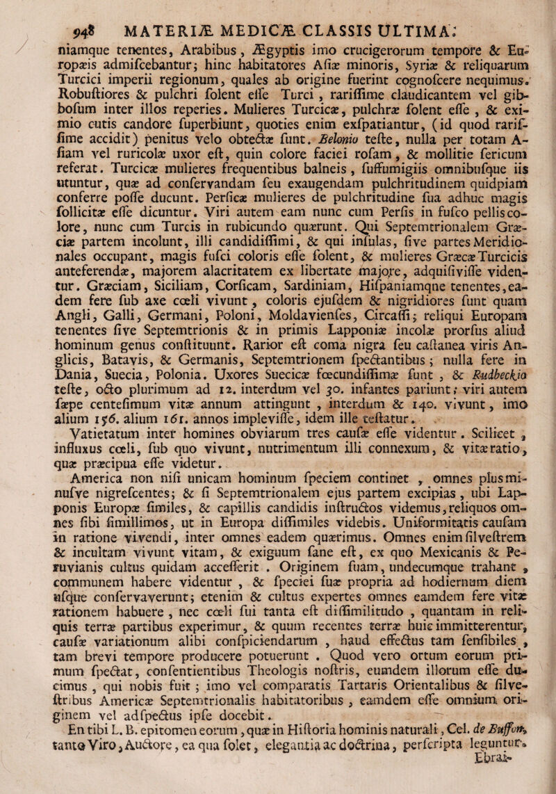 niamque tenentes, Arabibus, iEgyptis imo crucigerorum tempore Sc Ea* rppa?is admifcebantur; hinc habitatores Afia? minoris, Syria? & reliquarum Turcici imperii regionum, quales ab origine fuerint cpgnofcere nequimus. Robuftiores & pulchri folent elfe Turei, rariffime claudicantem vel gib- bofum inter illos reperies. Mulieres Turcica?, pulchra folent efle , & exi¬ mio cutis candore fuperbiunt, quoties enim exfpatiantur, (id quod rarif. fime accidit) penitus velo obteda? funt. Belonio tefte, nulla per totam A- fiam vel ruricola? uxor eft, quin colore faciei rofam, & mollitie fericum referat. Turcica? mulieres frequentibus balneis, fuffumigiis omnibufque iis utuntur, qua? ad confervandam feu exaugendam pulchritudinem quidpiam conferre pofle ducunt. Perficas mulieres de pulchritudine fua adhuc magis follicita? efie dicuntur. Viri autem eam nunc cum Perfis in fufeo pellis co¬ lore, nunc cum Tureis in rubicundo quaerunt. Qui Septemtrionalem Gra?- eia? partem incolunt, illi candidiffimi, & qui infulas, five partes Meridio¬ nales occupant, magis fufei coloris efie folent, & mulieres Gra?ca? Turcicis anteferenda?, majorem alacritatem ex libertate majore, adquifivifle viden¬ tur. Gra?ciam, Siciliam, Corficam, Sardiniam, Hifpaniamqne tenentes,ea¬ dem fere fub axe coeli vivunt, coloris ejufdem 3c nigridiores funt quam Angli, Galli, Germani, Poloni, Moldavienfes, Circaflij reliqui Europam tenentes five Septemtrionis & in primis Lapponia? incola? prorfus aliud hominum genus conftituunt. Rarior eft coma nigra feu caftanea viris An- glicis, Batavis, & Germanis, Septemtrionem fpedantibus; nulla fere in Dania, Suecia, Polonia. Uxores Suecica? fcecundiflima? funt , & Rudbeckja tefte, odo plurimum ad 12. interdum vel 30. infantes pariunt; viri autem faepe centefimum vita? annum attingunt , interdum & 140. vivunt, imo alium 1 %6, alium i6r. annos implevifle, idem ille teftatur. Yatietatum inter homines obviarum tres caufa? efie videntur. Scilicet a influxus coeli, fub quo vivunt, nutrimentum illi connexum, & vita:ratio, qua: pra?cipua efle videtur. America non nifi unicam hominum fpeciem continet , omnes plus mi- nufve nigrefeentes; & fi Septemtrionalem ejus partem excipias, ubi Lap- ponis Europa? fimiles, & capillis candidis inftrudos videmus, reliquos om¬ nes fibi fimillimos, ut in Europa diflimiles videbis. Uniformitatis caufam in ratione vivendi, inter omnes eadem qua?rimus. Omnes enimfilveftrem & incultam vivunt vitam, & exiguum fane eft, ex quo Mexicanis & Pe- aruvianis cultus quidam accefierit . Originem fuam, undecumque trahant » communem habere videntur , & fpeciei fua? propria ad hodiernum diem tifefue confervaverunt; etenim & cultus expertes omnes eamdem fere vitae rationem habuere , nec coeli fui tanta eft diffimilitudo , quantam in reli¬ quis terrse partibus experimur, & quum recentes terra? huic immitterentur, caufa? variationum alibi confpiciendarum , haud effedus tam fenfibiies , tam brevi tempore producere potuerunt . Quod vero ortum eorum pri¬ mum fpedat, confentientibus Theologis noftris, eumdem illorum efle du¬ cimus 5 qui nobis fuk ; imo vel comparatis Tartaris Orientalibus & filve- ftnbus America? Septemtrionalis habitatoribus , eamdem efle omnium ori¬ ginem vel adfpedus ipfe docebit.. p En tibi L. B. epitomen eorum, qua? in Hiftoria hominis naturali, Cei. de Suffon» tantoViro5Audove,eaquafolet3 eleganti^acdodrina, perferipta leguntur® Ebrai-