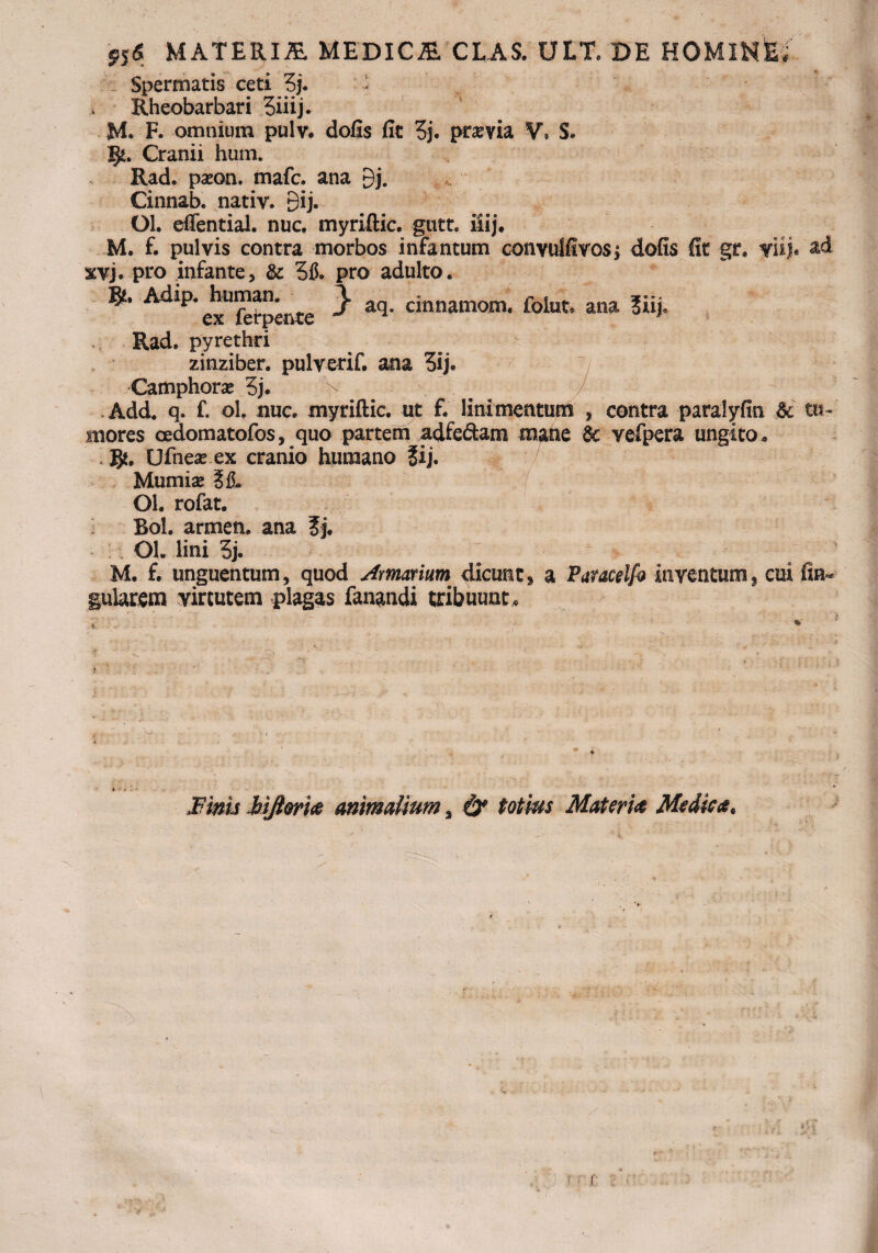 '916 MATERIA MEDICA CLAS. ULT. DE HOMlNfe» Spermatis ceti 3j. i Rheobarbari 5iiij. M. F. omnium pulv. dofis fit 3j. pr^via V. S. I$t. Cranii hum. Rad. paeon, tnafc. ana 9j. Cinnab. nativ. 9ij. Ol. effential. nuc, myriftic. gutt. itij. M. f. pulvis contra morbos infantum conyulfivosj dofis fit gr. ytije ad xvj. pro infante, & pro adulto. ** Ad^buman.^ } aq cinnamom< folut„ ana ?iij. Rad. pyrethri zinziber. pulverif. ana 5ij. Camphorae 5j. > Add. q. f. ol. nue. myriftic. ut f. linimentum , contra paralyfin &c tu¬ mores cedomatofos, quo partem adfedam mane 6c vefpera ungito* . Ufnea? ex cranio humano ?ij. Mumiae ?iL Ol. rofat. Bol. armen. ana ?j. Ol. lini 3j. M. f. unguentum, quod Armarium dicunt» a Paucelfo inventum, cui fin« gularem virtutem plagas fanandi tribuunto t % * .1 -A . > - - j>' ■; l ; ' ' '* , .t -  - / ,,, Aj,. * - > Finis MJiorm animalium % & totius Materi# Medica.