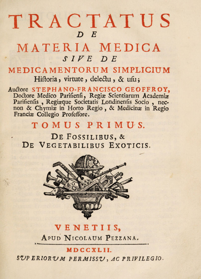 TRACTATUS D E MATERIA MEDICA SIVE DE MEDICAMENTORUM SIMPLICIUM Hiftoria, virtute, dele&amp;u , &amp; ufuj Audore STEPH A NO-FR ANCISCO GEOFFROY, Dodore Medico Parifienfi, Regiae Scientiarum Academiae Parifienfis , Regiaeque Societatis Londinenfis Socio , nec- non &amp; Chymiae in Horto Regio, &amp; Medicina; in Regio Frantiae Collegio Profeffore. TOMUS PRIMUS. De Fossilibus, &amp; De Vegetabilibus Exoticis. VENETUS» Apud Nicolaum Pezzana. MDCCXLII. SVP ER10RVM PERMISSU, AC PRIVILEGIO.