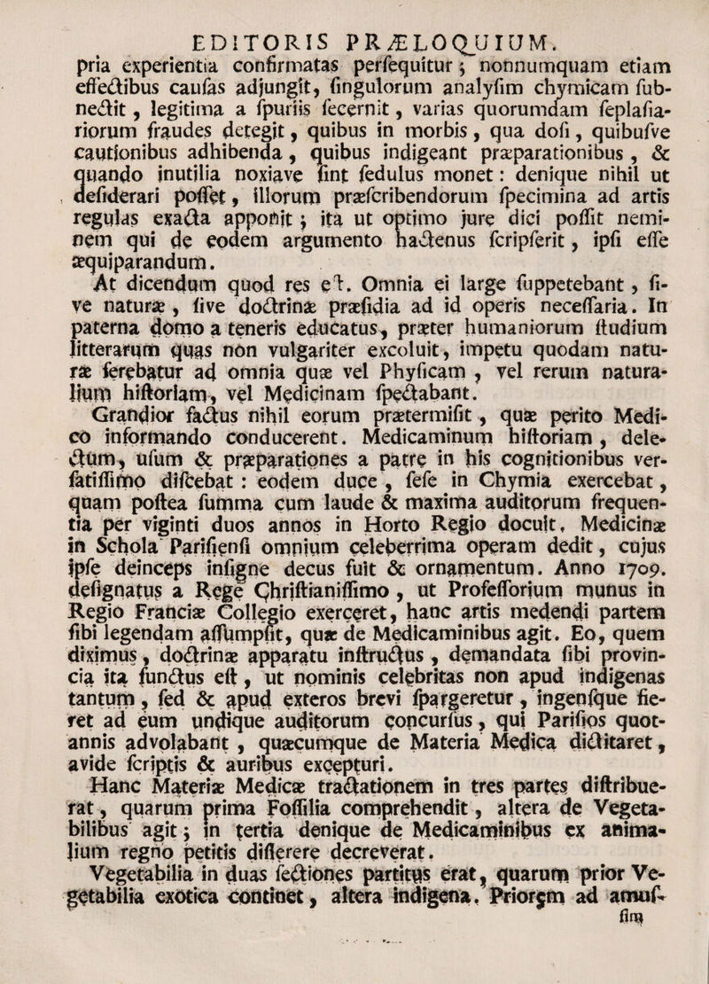 EDITORIS PRJZLOQjJIUM, pria experientia confirmatas perfequitur; nonnumquam etiam effedibus caufas adjungit, fingulorum analyfim chymicam fub- nedit, legitima a fpuriis fecemit, varias quorumdam Teplafia- riorum fraudes detegit, quibus in morbis, qua dofi, quibufve cautionibus adhibenda, quibus indigeant praeparationibus, &amp; 3tiando inutilia noxiave fint fedulus monet: denique nihil ut efiderari pofiet, illorum praefcribendorum fpecimina ad artis regulas exada appoftjt; ita ut optimo jure dici poffit nemi¬ nem qui de eodem argumento hadenus fcripferit, ipfi e (Te tequiparandum. At dicendum quod res e h Omnia ei large fuppetebant, fi- ve naturae, live dodrinae praefidia ad id operis necefiaria. In paterna domo a teneris educatus, praeter humaniorum ftudium litterarum quas non vulgariter excoluit, impetu quodam natu¬ ra; ferebatur ad omnia quae vel Phyiicam , vel rerum natura¬ lium hiftoriam, vel Medicinam fpedabant. Grandior fadus nihil eorum praetermifit, quae perito Medi¬ co informando conducerent. Medicaminum hiftoriam , dele* dum, ufum &amp; praeparationes a patre in his cognitionibus ver- fatiflimo difcebat : eodem duce , fefe in Chymia exercebat, quam poftea fumma cum laude &amp; maxima auditorum frequen¬ tia per viginti duos annos in Horto Regio docuit. Medicinae in Schola Parifienfi omnium celeberrima operam dedit, cujus ipfe deinceps infigne decus fuit &amp; ornamentum. Anno 1709. defignatus a Rege CJhriftianiflimo, ut Profeflorium munus in Regio Franciae Collegio exerceret, hanc artis medendi partem fibi legendam aflumpfit, qux de Medicaminibus agit. Eo, quem diximus, dodrinae apparatu inftrudus , demandata fibi provin¬ cia ita fundus eft, ut nominis celebritas non apud indigenas tantum, fed &amp; apud exteros brevi fpargeretur, ingenfque fie¬ ret ad eum undique auditorum concurius, qui Parifios quot¬ annis advolabant, qusecumque de Materia Medica did itaret, avide fcriptis &amp; auribus excepturi. Hanc Materiae Medicae tradationem in tres partes diftribue- rat, quarum prima Foffilia comprehendit, altera de Vegeta¬ bilibus agit; in tertia denique de Medicaminibus ex anima¬ lium regno petitis diflerere decreverat. Vegetabilia in duas fediones partitus erat, quarum prior Ve¬ getabilia exotica continet, altera indigena, Priorjm ad amu(V fliu