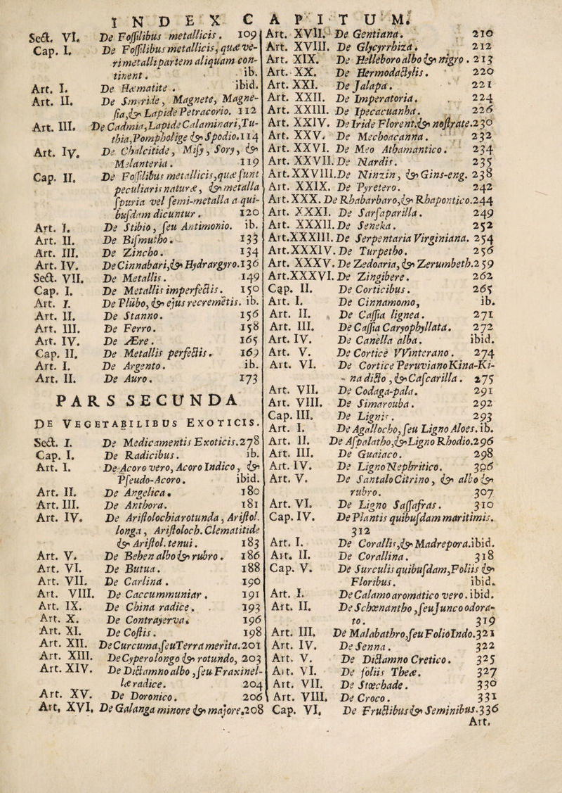 Sed. VL Cap. I, Art, I. Art. II. Art. III. Art. Iy, Cap. II» Art. 1» Art. II. Art. III. Art, IV. Sed. VII. Cap, I. Art. J. Art. II. Art. 111. Art. IV. Cap. II. Art. I. Art. II. INDEX C Ve Fojfdibus metallicis. 109 Ve F ojfdibus metallicis 5 qu<e ve¬ ri met alit pariem aliquam con¬ tinent , * ; De H<x'matite . ibid. Ve SimrUe, Magnete, Magne- fiafty* Lapide Petracorio. 112 Ve Cadmia,Lapide Cala minari jTu- thia, Vomph elige <& Spodio. 114 Chdcitide, Mi/y^Sory, &> Melanteria. JI9 Di? Fojftlibus metallicistfUtffunt peculiaris natur &, metalla j f puri a vel femi-metalla a qui- bufeiam dicuntur. 120 Ve Stibio, feu Antimonio. ib. Ve Bifmuzbo. *33 De Zincbo. 134 Ve Cinnabari& Bydrargyro. 13 6 Ve Metallis. 149 Ve Metallis imperfeBis 150 Ve Tlubo, & ejus re cremet is. ib. Ve Stanno. Ve Ferro. Ve JEre. Ve Metallis perfeBis. Ve Argento. De Auro. 156 158 165 169 ib. PARS SECUNDA De Vegetabilibus Exoticis. Sed. I. Cap. I. Art. I. Art. II. Art. III. Art. IV, Art. V. Art. VI. Art. VII. Art. VIII. Art. IX. Art. X. Art. XI. Art. XII. Art. XIII. Art. XIV. Art. XV. Art, XVI, De Medicamentis Exoticis.278 Ve Radicibus. ib. De Acoro vero} Acoro Indico, Vfeudo-Acoro, ibid. De Angelica • 180 Ve Anthora. 181 Ve Ariflolochiarotunda 5 Ariftol longa, Arifloloch. Clematitide <Js' Ariftol. . 183 Ve Beben albo rubro. 186 Ve Butua. 188 Ve Carlina. 190 Ve Caccummuniar, 191 Dtf China radice. 193 De Contrayerva* 196 VeCoftis. 198 D? Cur cuma §e uT'erra merita. 201 Ve Cypero longo {& rotundo, 203 Ve ViBamnoalbo ,feu Fraxinel- l<£ radice. 204 Ve Vwonico. 206 Ve Galanga minore & majore»208 A FIT U M. Art. XVII. Ve Gentiana. 210 Art. XVIII. Ve Glycyrrbiza. 212 Art. XIX. Ve Helleboroalbo & nigro. 213' Art. XX. De HermodaBylis. J 220 Art. XXI. Ve Jalapa. 221 Art. XXII. De Imperatoria. 224 Art. XX11I. De Ipecacuanha. 226 Art. XXIV. Ve Iride Florent.&> noftrate.2 30 Art. XXV, Ve Mechoacanna. 232 Art. XXVI. Ve Meo Atbamantico. 234 Art. XXVII.De Nardis. 235 Art. XXVIII.Ve Ninzin, i^Gins-eng. 238 Alt. XXIX. Ve Vyretero. 242 Art. XXX. Ve Rbabarbaroftsh Rhapontico.244 Art. XXXI. D? Sarftaparilla. 249 Art. XXXlI.Dtf Seneka. 252 Art.XXXIII.De SerpentariaVirginiana. 254 Art.XXXIV. D? Turpetbo. 2 56 Art. XXXV, Dc? Zedoaria, Zerumbetb.2 59 262 26? ib. 271 272 ibid. 274 Art.XXXVI. Ite Zingibere. C^p. II. Art. I. Art. II. Art. III. Art. IV. Art. V. Art. VI. Art. VII. Art. VIII. Cap. III. Art. I. Art. II. Art. III. Art. IV. Art. V. Art. VL Cap. IV. Art. I. Art, II. Cap. V. Art. L Art. II. Art. III. Art. IV. Art» V. Ait. VI. Art. VII. Art. VIII, Cap. VI, De Corticibus. Ve Cinnamomo, Ve Cajfta lignea. De Cajfta Caryophyllata. De Canella alba. Ve Cortice VVinterano. Ve Cortice PeruvianoKina-Ki - na difto ,&Caf :arilla. 273 Ve Codaga-pala. 291 Ve Simarouba. 292 Ve Lignis. 293 DeAgallocbOyfeu Ligno Aloes, ib. De AftpcilcithojisnLigno Rhodio.296 De Guaiaco. 298 Ve Ligno Nephritico. 306 Ve SantaloCitrino, iyn albo (3^ rubro. 307 Ve Ligno Sajfafras. 310 De Flantis quibufdam maritimis. 312 Ve Coralli^i^Madrepora.ibid. De Corallina. 318 Ve Surculis quibufdam ^Foliis & Floribus. ibid. Ve Calamo aromatico vero. ibid. Ve Scbxnantbo ,f?ujunco odora*» to. 319 Ve MalabathrofcuFolioIndo.121 DeSenna. 322 Ve ViBamno Cretico. 325 Ve foliis Tbe<e. 327 Ve Stxcbade. 33° Ve Croco. 331 Ve FruBibus & Seminibus.336 Art,