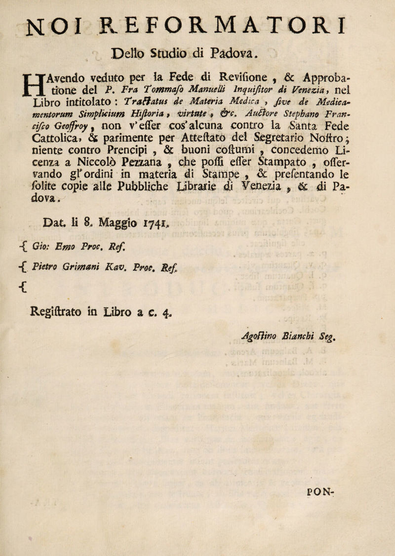 NOI REFORMATORI Delio Studio di Padova, HAvendo veduto per Ia Fede di Revifione , & Approba¬ tione dei P. Fra Tommafo Manuelii lnquifitor di Venezia , nel Libro intitolato : 7*ra&atus de Materia, Medica , five de Medica* mentorum Simplicium Hifioria > virtute > &c. AuSlore Stepbaw Fran~ cifco Geoffroy, non v' effer cos’ alcuna contro la Santa Fede Cattolica» & parinaente per Atteftato dei Segretario Noftro; niente eontro Prencipi , & buoni coftumi , concedemo Li- cenza a Niccold Pezzana , che poffi effer Stampato , offer- vando gl' ordini in materia di Stampe , & prefentando le folite copie alie Pubbliche librarie di Veneria f de di Pa- dova^ Dat. ii 8. Maggio 1741, -£ Gio: Emo Proc. Ref, -£ Pietro Grimani Kav. Proe. Ref. Regiftrato in Libro a c. 4. AgoRim Bianchi Seg. PON-