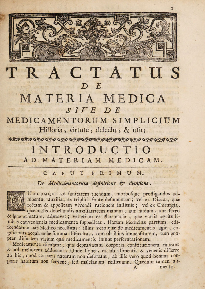 t TRACTATUS > . • / m l i l ►- 7 ' \ : . fi : ... D E MATERIA MEDICA SIVE DE MEDICAMENTORUM SIMPLICIUM Hiftoria , virtute, deledu , & ufu i INTRODUCTIO AD MATERIAM MEDICAM. CAPUT PRIMUM. De Medicamentorum definitione & divifione. t ; UiEcuMQ^UE ad fanitatem tuendam, morbofque profligandos ad¬ hibentur auxilia, ex triplici fonte defumuntur ; vel ex Diaeta , qua? redam & appofitam vivendi rationem inftituit ; vel ex Chirurgia, qua? malis debellandis auxiiiatricem manum , aut nudam , aut ferro & igne armatam, admovet; vel etiam ex Pharmacia , quas variis aegritudi¬ nibus convenientia medicamenta fuppeditat . Harum Medicinae partium edi- fcendarum par Medico neceflitas : illius vero qua? de medicamentis agit , co¬ gnitionis acquirenda? fumma difficultas , tum ob illius immenfitatem, tum pro¬ pter difficilem virium qua? medicamentis infunt perfcrutationem. Medicamenta dicuntur, qua? depravatam corporis conftitutionem mutant & ad meliorem adducunt. Unde liquet, ea ab alimentis & venenis differre ab his, quod corporis naturam non deftruant; ab illis vero quod bonum cor¬ poris habitum non fervent, fed malefanum reftituant. Qua?dam tamen ah- A mento-