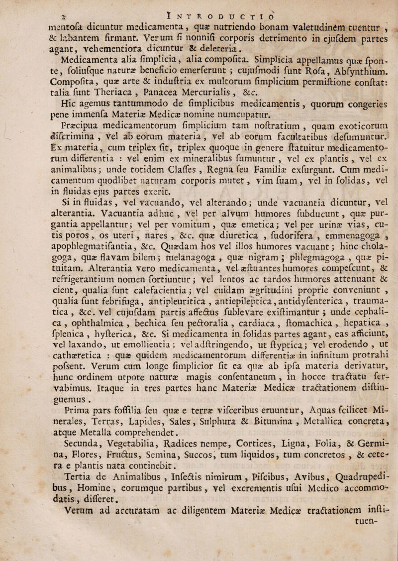 r^' mentofa dicuntur medicamenta, qua? nutriendo bonam valetudinem tuentur , &c labantem firmant. Verum fi nonnifi corporis detrimento in ejufdem partes agant, vehementiora dicuntur &de!eteria. Medicamenta alia fimplicia, alia compofita. Simplicia appellamus qua? fpom te, foliufque natura beneficio emerferunt ; cujufmodi funt Rofa, Abfynthium. Compofita, qua? arte & induftria ex multorum fimplicium permiftione confiat: talia funt Theriaca , Panacea Mercurialis , 8cc. Hic agemus tantummodo de fimplicibus medicamentis, quorum congeries pene immenfa Materia? Medica? nomine numcupatur. Praecipua medicamentorum fimplicium tam noftratium , quam exoticorum difcrimina , vel ab eorum materia , vel ab eorum facultatibus defiimuntuav Ex materia, cum triplex fit, triplex quoque in genere fiatuitur medicamento¬ rum differentia : vel enim ex mineralibus fumuntur , vel ex plantis , vel ex animalibus; unde totidem Claffes , Regna (eu Familia? exfurgunt. Cum medi¬ camentum quodlibet naturam corporis mutet, vim fuam , vel in folidas, vel in fluidas ejus partes exerit. Si in fluidas, vel vacuando, vel alterando; unde vacuantia dicuntur, vel alterantia. Vacuantia adhuc , vel per alvum humores fubducunt, qua? pur¬ gantia appellantur; vel per vomitum , qua? emetica; vel per urina? vias, cu¬ tis poros, os uteri, nares , &c. qua? diuretica , fudorifera , emmenagoga , apophlegmatifantia, &c. Qua?dam hos vel ilios humores vacuant; hinc chola- goga, qua? flavam bilem; melanagoga , qua? nigram; phlegmagoga , qua? pi¬ tuitam. Alterantia vero medicamenta, vel a?fiuanteshumores compefcunt, & refrigerantium nomen fortiuntur; vel lentos ac tardos humores attenuant 6c cient, qualia funt calefacientia; vel cuidam a?gritudini proprie conveniunt , qualia funt febrifuga, antipleuritica , antiepileptica, antidyfenterica , trauma¬ tica , &c. vel cujufdam partis affedus fublevare exiftimantur ; unde cephali¬ ca , ophthalmica , bechica feu pedoralia , cardiaca , ftomachica , hepatica , fplenica , hyfterica, &c. Si medicamenta in folidas partes agant, eas afficiunt, vel laxando, ut emollientia; vel adftringendo, utftyptica; vel erodendo , ut catha?retica : qua? quidem medicamentorum differentia? in infinitum protrahi pofsent. Verum cum longe fimplicior fit ea qua? ab ipfa materia derivatur, hunc ordinem utpote natura? magis confentaneum , in hocce tradatu fer- vabimus. Itaque in tres partes hanc Materi# Medica? tradationem diftin- guemus. Prima pars foflilia feu qua? e terrae vifceribus eruuntur. Aquas fcilicet Mi¬ nerales, Terras, Lapides, Sales, Sulphura & Bitumina , Metallica concreta, atque Metalla comprehendet. Secunda, Vegetabilia, Radices nempe, Cortices, Ligna, Folia, & Germi¬ na, Flores, Frudus, Semina, Succos, tum liquidos, tum concretos , & cete¬ ra e plantis nata continebit. Tertia de Animalibus , Infedis nimirum, Pifcibus, Avibus, Quadrupedi¬ bus , Homine, eorumque partibus, vel excrementis ufui Medico accommo¬ datis , differet* Verum ad accuratam ac diligentem Materia? Medie# tradationem infii- tuen-