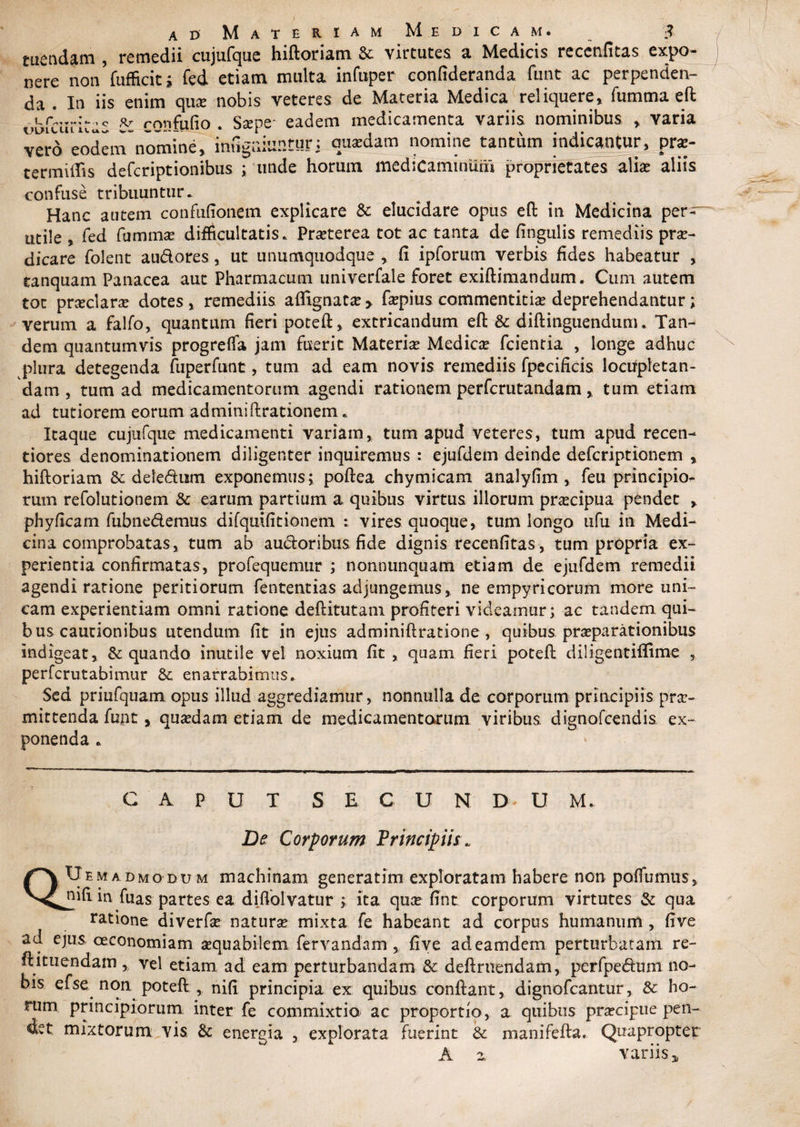 ad Materiam Medicam. tuendam , remedii cujufque hiftoriam &amp; virtutes a Medicis reccnfitas expo¬ nere non fufficiti fed etiam multa infuper eonfideranda funt ac perpenden¬ da . In iis enim qua: nobis veteres de Materia Medica reliquere» fumma eft i.bfcurkas rrmfufio . Sape- eadem medicamenta variis nominibus » varia vero eodem nomine, inugniuntur: qusdam nomine tantum indicantur, prse- termilTis defcriptionibus ; unde horum medicaminum proprietates alia: aliis confuse tribuuntur. Hanc autem confufionem explicare &amp; elucidare opus eft in Medicina per¬ utile , fed fumma? difficultatis. Praeterea tot ac tanta de fingulis remediis prae¬ dicare folent au&amp;ores, ut unumquodque , fi ipforum verbis fides habeatur , tanquam Panacea aut Pharmacum univerfale foret exiftimandum. Cum autem tot prceclane dotes, remediis affignata?> fa?pius commentitia? deprehendantur; verum a falfo, quantum fieri poteft, extricandum eft &amp; diftinguendum. Tan¬ dem quantumvis progreffa jam fuerit Materia? Medica? fcientia , longe adhuc plura detegenda fuperfunt, tum ad eam novis remediis fpecificis locupletan¬ dam , tum ad medicamentorum agendi rationem perfcrutandam, tum etiam ad tutiorem eorum adminiftrationerru Itaque cujufque medicamenti variam, tum apud veteres, tum apud recen- tiores denominationem diligenter inquiremus : ejufdem deinde defcriptlonem * hiftoriam &amp; deie&amp;iitn exponemus; poftea chymicam analyfim , feu principio¬ rum refolutionem &amp; earum partium a quibus virtus illorum pra?cipua pendet , phyficarn fubnedemus difquifitionem : vires quoque, tum longo ufu in Medi¬ cina comprobatas, tum ab auctoribus fide dignis recenfitas, tum propria ex¬ perientia confirmatas, profequemur ; nonnunquam etiam de ejufdem remedii agendi ratione peritiorum fententias adjungemus, ne empyricorum more uni¬ cam experientiam omni ratione deftitutam profiteri videamur; ac tandem qui¬ bus cautionibus utendum fit in ejus adminiftratione, quibus praeparationibus indigeat, &amp; quando inutile vel noxium fit , quam fieri poteft diligentiffime , perfcrutabimur &amp; enarrabimus. Sed priufquam opus illud aggrediamur , nonnulla de corporum principiis pro¬ mittenda funt, quadam etiam de medicamentorum viribus dignofcendis ex¬ ponenda . C A P U T S E C U N D. U M. De Corporum Principiis\ QCJemadmo du m machinam generatim exploratam habere non poffumiis, uifi in fuas partes ea diflolvatur ; ita qua? fint corporum virtutes &amp; qua ratione diverfo natura mixta fe habeant ad corpus humanum, five ad ejus oeconomiam aequabilem fervandam , five adeamdem perturbatam re- ft i tuendam , vel etiam ad eam perturbandam &amp; definiendam, perfpe<fium no¬ bis efse non potefi , nifi principia ex quibus confiant, dignofcantur, &amp; ho¬ rum principiorum inter fe commixtio ac proportio, a quibus praecipue pen- det mixtorum: vis &amp; energia , explorata fuerint &amp; manifefta. Quapropter A z variis y