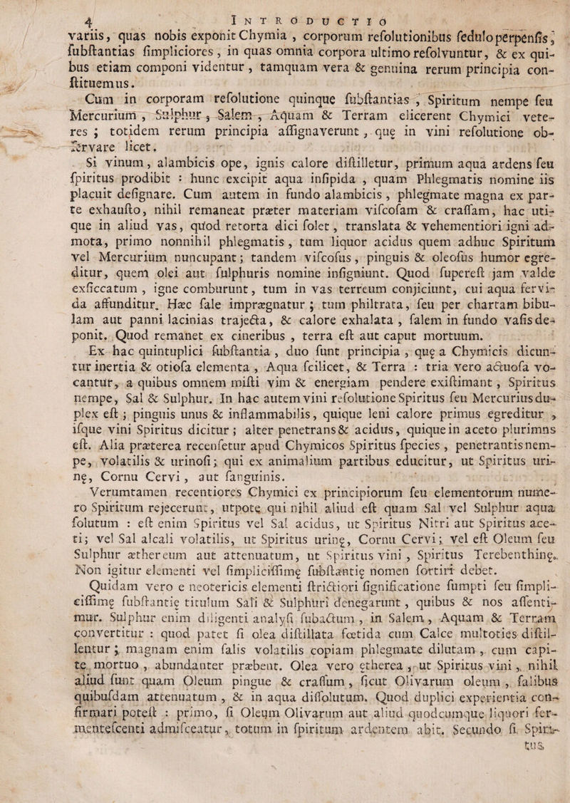 variis, quas nobis exponitChymia , corporum refolutionibus feduloperpenffsi' fubftantias fimpliciores , in quas omnia corpora ultimo refolvuntur, & ex qui¬ bus etiam componi videntur , tamquam vera & genuina rerum principia con¬ flatilem us. Cum in corporam refolutione quinque fubftantias , Spiritum nempe feu Mercurium , Sulphur 5 Salem, Aquam & Terram elicerent Chymici vete¬ res; totidem rerum principia affignaverunt, que in vini refolutione ob- Srvare licet. Si vinum, alambicis ope, ignis calore diftilletur, primum aqua ardens feu fpiritus prodibit : hunc excipit aqua infipida , quam Phlegmatis nomine iis placuit defignare. Cum autem in fundo alambicis , phlegmate magna ex par¬ te exhaufto, nihil remaneat prseter materiam vifcofam & craflam, hac uti¬ que in aliud vas, qtfod retorta dici folet, translata 3c vehementiori igni ad:- mota, primo nonnihil phlegmatis, tum liquor acidus quem adhuc Spiritum vel Mercurium nuncupant; tandem vifcofus, pinguis & oleofus humor egre¬ ditur, quem olei aut fulphuris nomine infigniunt. Quod fupereft jam valde exficcatum , igne comburunt, tum in vas terreum conjiciunt, cui aqua fervi¬ da affunditur. Hxc fale impraegnatur ; tum philtrata, feu per chartam bibu¬ lam aut panni lacinias traje&a, Se calore exhalata, falem in fundo vafis de¬ ponit. Quod remanet ex cineribus , terra eft aut caput mortuum. Ex hac quintuplici fubftantia , duo funt principia , quf a Chymicis dicun¬ tur inertia & otiofa elementa , Aqua fcilicet, & Terra : tria vero acftuofa vo¬ cantur, a quibus omnem mifti vim & energiam pendere exiftimant, Spiritus nempe, Sal & Sulphur. In hac autem vini refolutione Spiritus feu Mercurius du¬ plex eft ; pinguis unus Se inflammabilis, quique leni calore primus egreditur y ifque vini Spiritus dicitur ; alter penetrans & acidus, quique in aceto plurimns eft. Alia prasterea recenfetur apud Chymicos Spiritus fpecies , penetrantis nem¬ pe, volatilis & urinofi; qui ex animalium partibus educitur, ut Spiritus liri¬ na, Cornu Cervi, aut fanguinis. Verumtamen recentiores Chymici ex principiorum feu elementorum nume¬ ro Spiritum re jecerim t, utpotQ qui nihil aliud eft quam Sal vel Sulphur aqua folutum : eft enim Spiritus vel Sal acidus, ut Spiritus Nitri aut Spiritus ace¬ ti; vel Sal alcali volatilis, ut Spiritus urin^, Cornu Cervi;, vel eft Oleum feu Sulphur aether eum aut attenuatum, ut Spiritus vini , Spiritus Terebenthin^ Non igitur elementi vel fimpliriffimf fubftantif nomen fortirt debet. Quidam vero e neotericis elementi ftricftiori fignificatione fumpti feu fimpli- ciflimg ftibftantie titulum Sali & Sulphuri denegarunt, quibus & nos afleuti¬ mur. Sulphur enim diligenti analyfi fuba&um , in Salem, Aquam & Terram convertitur : quod patet fi olea diftillata foetida cuna Calce multoties diftil- lentur ; magnam enim falis volatilis copiam phlegmate dilutam , cum capi¬ te, mortuo., abundanter prsebeat. Olea vero etherea , ut Spiritus vini,, nihil aliud ftint quam Oleum pingue St craflum , ficut Olivarum oleum , falibus quibufdam attenuatum , & in aqua diffolutum. Quod duplici experientia con¬ firmari poteft : primo, fi Oleum Olivarum aut aliud qu odeumque liquori fer- ment.eXcenti admifeeatur, totum in fpiritum- ardentem, abit. Secundo fi, Spirv